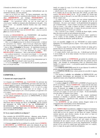 A humain ou abstrait est froid / chaud.
1) A humain est froid : il ne manifeste habituellement pas de
sentiments intenses, c'est son caractère.
— Jean est en froid avec Marc : de façon momentanée, sans être
vraiment ennemis, ils ne se manifestent plus d'amitié. Jean a accueilli
Marc FROIDEMENT, syn. ironique FRAÎCHEMENT. La
FROIDEUR de son accueil l'a surpris ; il s'attendait à mieux ; ça l'a
refroidi. - Les grossièretés d'Éric ont jeté un froid dans la
conversation : pendant un moment, plus d'animation ni de gaîté. - Une
guerre froide : un ensemble d'actions hostiles mais sans violence
physique.
— Syn. intensifs ; un accueil glacial ; une politesse glacée. Les
réflexions désagréables de Jean ont GLACÉ Marc. - Jean est resté de
glace aux avances de Marc.
2) Sylvie est CHALEUREUSE, syn. PASSIONNÉE : elle manifeste
souvent des sentiments intenses, c'est son caractère.
— Elle accueille ses amis CHALEUREUSEMENT ; ils sont touchés
de la chaleur de son accueil. Syn. faible : sa CORDIALITÉ.
— Marc est un chaud partisan de la liberté d'entreprendre ; il défend
ses convictions avec chaleur ; mais il n'est pas chaud pour l'affaire
que Jean lui propose : il n'a pas grande envie de conclure cette affaire.
- Jean et Marc s'échauffent en discutant : ils manifestent de plus en
plus de PASSION. Leur discussion est chaude. - Marc a le sang chaud
/ la tête chaude (litt.) : il se met facilement en colère. - Marc
BOUILLONNE d’impatience. - Marc a une activité FÉBRILE.
— Les syndicats menacent : « La rentrée sera chaude ! » : il y aura des
troubles sociaux. Il va falloir résoudre les problèmes à chaud : dans
une situation de crise.
— Max a été ÉCHAUDÉ : il a été victime d’une mésaventure qui le
rend méfiant. PR Chat échaudé craint l’eau froide.
— « C’est du réchauffé ! » : tu as déjà fait, dit ou raconté ça plusieurs
fois, ce n’est pas nouveau.

COMPTER, v.
I. Jeannot sait compter jusqu'à 20.
1) A humain sait COMPTER, syn. CALCULER. En prévision des
CALCULS, notamment des ADDITIONS, qu'il aura à faire plus tard, A
a d'abord appris à compter. Il est attentif à ne pas se tromper en disant
la suite ARITHMÉTIQUE des NOMBRES : 1, 2, 3, 4, etc. Il y a déjà
longtemps que cet enfant ne compte plus sur ses doigts ; il sait
maintenant compter jusqu'à cent. À l'école primaire, on apprend à lire
et à compter.
— Un bon CALCULATEUR est fort en calcul mental ; il peut faire de
tête des calculs compliqués, sans poser ses OPÉRATIONS, ni utiliser
de CALCULETTE.
2) Les MATHÉMATIQUES (n., très rare au sing., usuel au pl.),
abréviation dans le langage des élèves, les MATHS, sont les sciences
qui permettent de traiter tout ce qui est NOMBRABLE et
QUANTIFIABLE. Les MATHÉMATICIENS développent des
raisonnements mathémathiques (adj.). Un MATHEUX (fam.) est un
élève, un étudiant fort en maths.
II. Tu as compté combien tu as dépensé ?
Pour connaître des QUANTITÉS précises : dépenses, gains d'argent,
durées, points obtenus par des joueurs, des équipes de sportifs, etc., A
doit les compter, en étant attentif à ne pas se tromper.
1) A humain compte les B, ou combien il y a de B, il fait le COMPTE,
le DÉCOMPTE, un COMPTAGE précis des éléments B qui font
partie d'un ensemble C. - Dans un jeu, on compte les points, et dans un

match, on compte les coups. A est loin du compte : s'il n'obtient pas le
nombre espéré des B.
— Quelle foule à cette réception ! Je n'ai pas pu compter les invités. Si le nombre des B est trop élevé pour être calculé, on parle d'un
nombre INCALCULABLE de B. - Si j'ai compté 387 invités (par
exemple), et que je dise qu'il y en avait 400, j'ai arrondi la somme, j'ai
fait un compte rond.
— Je compte les jours : je compte, avec une certaine impatience ou
appréhension, le nombre de jours qui me séparent de tel ou tel
événement. - Ses jours sont comptés : se dit généralement de quelqu'un
qui va bientôt mourir. - Il faut compter six heures pour aller de Paris à
Lyon en voiture. - Loc. prép. à compter de (date) : à partir de la date
indiquée et pour le temps à venir. À compter du mois prochain, nous ne
travaillerons plus que 35 heures par semaine.
— Fig. A marche à pas comptés : il marche de façon réglée, comme
dans une mise en scène ou une cérémonie très stricte.
— Tout compte fait, au bout du compte, en fin de compte : quand on a
fait le compte, la liste complète, de toutes les conséquences d'une
action, on prend une décision, quelle qu'elle soit.
2) C, un ensemble, compte n B, syn. TOTALISE un certain nombre
d'éléments. Un A humain peut les compter : Paris compte deux millions
d'habitants.
— C humain compte B, un certain nombre d'unités de temps qu'il a
passées dans D, une institution, un lieu. Max compte / totalise deux ans
de service dans cette entreprise.
— C compte double, triple, pour deux, etc. : A décide que la valeur de
C est le double, etc. de sa valeur normale. Une heure de travail de nuit
compte double.
3) A est un appareil, un COMPTEUR, qui permet de connaître avec
précision un nombre d'unités de MESURE dans une certaine unité de
temps : par exemple la consommation d'eau ou d'électricité d'une
famille. Le compteur tourne ! : se dit parfois quand cette consommation
semble excessive.
— Un COMPTE-GOUTTES permet de ne pas dépasser le nombre de
gouttes que l'on doit prendre d'un médicament.
— Le COMPTE-TOURS d'une voiture permet de surveiller le régime
du moteur.
— Une machine à calculer, une calculette, un ORDINATEUR, sont
des appareils électroniques qui permettent de faire facilement et
rapidement toutes sortes d'opérations arithmétiques.
4) A est humain, B est de l'argent.
— A vendeur compte B, le MONTANT, la SOMME (d'argent) que lui
doit D, un acheteur. - D paye COMPTANT : il paye tout de suite toute
la somme due. - D dépense sans compter : il achète tout ce qui lui fait
envie. D demande son compte à A, puis lui règle son compte. Si
l'argent versé est inférieur au montant demandé, le compte n'y est pas.
A n'a pas son compte. n'y trouve pas son compte. - Si une marchandise
n'est pas chère, D l'obtient à bon compte.
— A fait des comptes d'apothicaire : des comptes inutilement
minutieux et détaillés et peut-être malhonnêtes (voir Molière, Le
malade imaginaire ; l'apothicaire était, autrefois le commerçant qui
tenait lieu de pharmacien).
— Un ACOMPTE, est une certaine somme d'argent versée à la
commande d'une marchandise à livrer ultérieurement.
— PR Les bons comptes font les bons amis.
5) A, COMPTABLE de profession, compte B, l'argent de l'entreprise
C pour laquelle il travaille. Il tient les comptes de cette entreprise, les
inscrit dans un livre de comptes, sur des lignes de compte. Certaines
sommes peuvent, pour diverses raisons, ne pas entrer en ligne de
compte, n'être pas prises en compte.
— A, employé d'une banque, compte B, l'argent qu'un client D dépose
sur ou retire de son compte bancaire, syn. son compte en banque,
notamment de son compte courant : celui où D ne laisse que l'argent
nécessaire pour les dépenses au jour le jour. Régulièrement, la banque
envoie à D un relevé de compte pour qu'il puisse faire ses comptes,
faire le compte de ses gains et celui de ses dépenses.

9

 