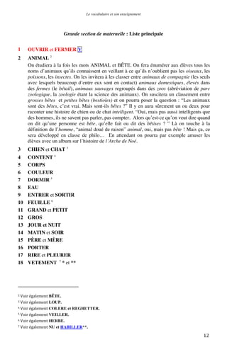 Le vocabulaire et son enseignement	
  

Grande section de maternelle : Liste principale
1

OUVRIR et FERMER V

2

ANIMAL 2
On étudiera à la fois les mots ANIMAL et BÊTE. On fera énumérer aux élèves tous les
noms d’animaux qu’ils connaissent en veillant à ce qu’ils n’oublient pas les oiseaux, les
poissons, les insectes. On les invitera à les classer entre animaux de compagnie (les seuls
avec lesquels beaucoup d’entre eux sont en contact) animaux domestiques, élevés dans
des fermes (le bétail), animaux sauvages regroupés dans des zoos (abréviation de parc
zoologique, la zoologie étant la science des animaux). On suscitera un classement entre
grosses bêtes et petites bêtes (bestioles) et on pourra poser la question : “Les animaux
sont des bêtes, c’est vrai. Mais sont-ils bêtes ?” Il y en aura sûrement un ou deux pour
raconter une histoire de chien ou de chat intelligent. “Oui, mais pas aussi intelligents que
des hommes, ils ne savent pas parler, pas compter. Alors qu’est-ce qu’on veut dire quand
on dit qu’une personne est bête, qu’elle fait ou dit des bêtises ? ” Là on touche à la
définition de l’homme, “animal doué de raison” animal, oui, mais pas bête ! Mais ça, ce
sera développé en classe de philo… En attendant on pourra par exemple amuser les
élèves avec un album sur l’histoire de l’Arche de Noé.

3

CHIEN et CHAT 3

4
5
6
7
8
9
10
11
12
13
14
15
16
17
18

CONTENT 4
CORPS
COULEUR
DORMIR 5
EAU
ENTRER et SORTIR
FEUILLE 6
GRAND et PETIT
GROS
JOUR et NUIT
MATIN et SOIR
PÈRE et MÈRE
PORTER
RIRE et PLEURER
VETEMENT 7 * et **

	
  	
  	
  	
  	
  	
  	
  	
  	
  	
  	
  	
  	
  	
  	
  	
  	
  	
  	
  	
  	
  	
  	
  	
  	
  	
  	
  	
  	
  	
  	
  	
  	
  	
  	
  	
  	
  	
  	
  	
  	
  	
  	
  	
  	
  	
  	
  	
  	
  	
  	
  	
  	
  	
  	
  	
  
2	
  Voir	
  également

BÊTE.	
  
LOUP.	
  
4	
  Voir	
  également COLERE et REGRETTER.	
  
5	
  Voir	
  également VEILLER.	
  
6	
  Voir	
  également HERBE.	
  
7	
  Voir	
  également NU et HABILLER**. 	
  
3	
  Voir	
  également

	
  

12	
  

 