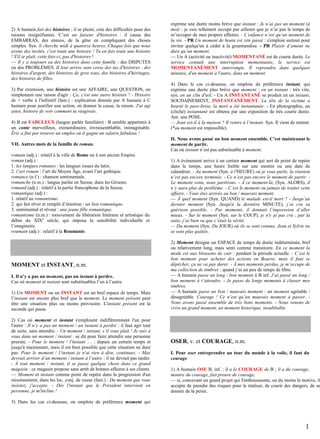 2) A humain fait des histoires : il se plaint, crée des difficultés pour des
raisons insignifiantes. C’est un faiseur d'histoires : il cause des
EMBARRAS, des ennuis, de la gêne en compliquant des choses
simples. Syn. il cherche midi à quatorze heures. Chaque fois que nous
avons des invités, c'est toute une histoire ! Tu en fais toute une histoire
! S'il te plaît, cette fois-ci, pas d'histoires !
— Il y a toujours eu des histoires dans cette famille : des DISPUTES
ou des PROBLÈMES. Il leur arrive sans cesse des tas d'histoires : des
histoires d'argent, des histoires de gros sous, des histoires d'héritages,
des histoires de filles.
3) Par extension, une histoire est une AFFAIRE, une QUESTION, ou
simplement une raison d'agir : Ça, c'est une autre histoire ! - Histoire
de + verbe à l'infinitif (fam.) : explication donnée par A humain à C
humain pour justifier une action, en donner la cause, la raison. J'ai agi
ainsi, histoire de voir comment tu réagirais.
4) B est FABULEUX (langue parlée familière) : B semble appartenir à
un conte merveilleux, extraordinaire, invraisemblable, inimaginable.
Éric a fini par trouver un emploi où il gagne un salaire fabuleux !
VII. Autres mots de la famille de roman.
romain (adj.) : relatif à la ville de Rome ou à son ancien Empire.
roman (adj.) :
1. les langues romanes : les langues issues du latin.
2. l’art roman : l’art du Moyen Âge, avant l’art gothique.
romance (n.f.) : chanson sentimentale.
romanche (n.m.) : langue parlée en Suisse, dans les Grisons.
romand (adj.) : relatif à la partie francophone de la Suisse.
romantique (adj.) :
1. relatif au romantisme.
2. qui fait rêver et remplit d’émotion : un lieu romantique.
3. sentimental et rêveur : une jeune fille romantique.
romantisme (n.m.) : mouvement de libération littéraire et artistique du
début du XIXe siècle, qui imposa la sensibilité individuelle et
l’imaginaire.
roumain (adj.) : relatif à la Roumanie.

MOMENT et INSTANT, n.m.
I. Il n’y a pas un moment, pas un instant à perdre.
Cas où moment et instant sont substituables l’un à l’autre.
1) Un MOMENT ou un INSTANT est un bref espace de temps. Mais
l’instant est encore plus bref que le moment. Le moment présent peut
être une situation plus ou moins provisoire. L'instant présent est la
seconde qui passe.
2) Cas où moment et instant s'emploient indifféremment l'un pour
l'autre : Il n’y a pas un moment / un instant à perdre : il faut agir tout
de suite, sans attendre. - Un moment / instant, s’il vous plait ! Je suis à
vous dans un moment / instant : se dit pour faire attendre une personne
pressée. - Pour le moment / l'instant … : depuis un certain temps et
jusqu'à maintenant, mais il est bien possible que cette situation ne dure
pas. Pour le moment / l’instant je n'ai rien à dire, continuez. - Max
devrait arriver d’un moment / instant à l’autre : il ne devrait pas tarder.
- À tout moment / instant, il se passe quelque chose dans ce grand
magasin : ce magasin propose sans arrêt de bonnes affaires à ses clients.
— Moment et instant comme point de repère dans la progression d'un
raisonnement, dans les loc. conj. de cause (fam.) : Du moment que vous
insistez, j'accepte. - Dès l'instant que le Président intervient en
personne, je m'incline !

exprime une durée moins brève que instant : Je n’ai pas un moment (à
moi) : je suis tellement occupé par ailleurs que je n’ai pas le temps de
m’occuper de mes propres affaires. - L’enfance n’est qu’un moment de
la vie. - PR Un moment de honte est vite passé : s'emploie surtout pour
inviter quelqu'un à céder à la gourmandise. - PR Plaisir d’amour ne
dure qu’un moment.
— Un A (activité ou inactivité) MOMENTANÉ est de courte durée. Le
service connaît une interruption momentanée, le service est
MOMENTANÉMENT interrompu. Il reprendra dans quelques
minutes, d'un moment à l'autre, dans un moment.
4) Dans le cas ci-dessous, on emploie de préférence instant, qui
exprime une durée plus brève que moment : en un instant : très vite,
syn. en un clin d'œil. - Un A INSTANTANÉ se produit en un instant,
SOUDAINEMENT, INSTANTANÉMENT. La tête de la victime a
heurté le pare-brise, la mort a été instantanée. - En photographie, un
(cliché) instantané est obtenu par une exposition de très courte durée.
Ant. une POSE.
— Jean est-il à la maison ? Il rentre à l’instant. Syn. Il vient de rentrer.
(*au moment est impossible).
II. Nous avons passé un bon moment ensemble. C’est maintenant le
moment de partir.
Cas où instant n’est pas substituable à moment.
1) A événement arrive à un certain moment qui sert de point de repère
dans le temps, une heure lisible sur une montre ou une date de
calendrier. - Au moment (Syn. à l'HEURE) où je vous parle, la réunion
n’est pas encore terminée. - Ce n’est pas encore le moment de partir. Le moment venu, nous partirons. - À ce moment-là, (Syn. ALORS), il
n’y aura plus de problème. - C’est le moment ou jamais de traiter cette
affaire. - Vous êtes arrivés au bon / mauvais moment.
— À quel moment (Syn. QUAND) le malade est-il mort ? - Jusqu’au
dernier moment (Syn. Jusqu'à la dernière MINUTE), j’ai cru sa
guérison possible. - Par moments, il donnait l’impression d’aller
mieux. - Sur le moment (Syn. sur le COUP), je n'y ai pas cru ; par la
suite, j’ai bien vu que c’était la vérité.
— Du moment (Syn. Du JOUR) où ils se sont connus, Jean et Sylvie ne
se sont plus quittés.
2) Moment désigne un ESPACE de temps de durée indéterminée, bref
ou relativement long, mais senti comme transitoire. En ce moment la
mode est aux blousons de cuir : pendant la période actuelle. - C’est le
bon moment pour acheter des actions en Bourse, mais il faut se
dépêcher, ça ne va pas durer. - À mes moments perdus, je m’occupe de
ma collection de timbres : quand j’ai un peu de temps de libre.
— A humain passe un long / bon moment à B inf. J’ai passé un long /
bon moment à t’attendre. - Je passe de longs moments à classer mes
timbres.
— A humain passe un bon / mauvais moment : un moment agréable /
désagréable. Courage ! Ce n’est qu’un mauvais moment à passer. Nous avons passé ensemble de très bons moments. - Nous venons de
vivre un grand moment, un moment historique, inoubliable.

OSER, v. et COURAGE, n.m.
I. Pour oser entreprendre un tour du monde à la voile, il faut du
courage.
1) A humain OSE B, inf. : il a le COURAGE de B ; il a du courage,
montre du courage, fait preuve de courage,
— si, concevant un grand projet qui l'enthousiasme, ou du moins le motive, il
accepte de prendre des risques pour le réaliser, de courir des dangers, de se
donner de la peine.

3) Dans les cas ci-dessous, on emploie de préférence moment qui

1

 