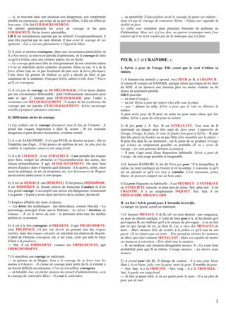— si, se trouvant dans une situation soit dangereuse, soit simplement
pénible ou ennuyeuse, qui exige de sa part un effort, il fait cet effort de
bon cœur : il le fait COURAGEUSEMENT.
On admire généralement les actes de courage et les gens
COURAGEUX. On les trouve admirables.
GR B est normalement exprimé par un infinitif. Exceptionnellement, il
peut être exprimé par un nom abstrait. Il faut avoir le courage de ses
opinions. - Luc a osé une plaisanterie à l'égard de Marc.
2) A peut se montrer courageux, dans une circonstance particulière où
il a bon moral, se trouve en période d'optimisme, où le courage de faire
ce qu'il a à faire, avec une certaine ardeur, lui est facile.
— Le courage peut aussi être un trait permanent de son caractère même
s’il ne se manifeste qu'en certaines occasions. Dans ce cas, A a de la
force d'âme (qui ne va pas forcément de pair avec la force physique).
Cette force lui permet de réaliser ce qu'il a décidé de faire et pas
seulement de le souhaiter. Pourquoi Sylvie admire-t-elle Jean ? Parce
qu'il est courageux.
3) A n'a pas de courage ou SE DÉCOURAGE, s’il se laisse abattre
par une circonstance défavorable : perd l'enthousiasme nécessaire pour
oser et agir. C humain peut l'ENCOURAGER, pour l’aider à
surmonter son DÉCOURAGEMENT : il essaye de lui (re)donner du
courage par ses paroles d’ENCOURAGEMENT. Sylvie encourage
son fils à préparer plusieurs concours.
II. Différentes sortes de courage.
1) Les soldats ont le courage d'avancer sous le feu de l'ennemi : A
prend des risques importants à faire B, action ; B est vraiment
dangereux et peut devenir douloureux, et même mortel.
2) A a du SANG-FROID : il n'a pas PEUR ou domine sa peur ; elle ne
l'empêche pas d'agir ; il fait preuve de maîtrise de soi. Au plus fort du
combat, le capitaine conserve son sang-froid.
3) A a de l'AUDACE ; il est AUDACIEUX : il ose prendre des risques
pour faire, malgré les obstacles et l'incompréhension des autres, des
choses extraordinaires. Il agit AUDACIEUSEMENT. On peut faire
preuve d'audace dans n'importe quel domaine : à la guerre, certes, mais
aussi en politique, en art, en économie, etc. Les dissonances de Wagner
paraissaient audacieuses à son époque.

— sa sensibilité. Il faut parfois avoir le courage de punir ses enfants. Jean n'a pas le courage de contrarier Sylvie. - Il faut oser regarder la
réalité en face.
Le verbe oser s'emploie dans plusieurs formules de politesse ou
d'atténuation. Marc est, si j'ose dire, un patron tyrannique mais j'ose
espérer qu'il ne m'en voudra pas de la remarque que j'ai faite.

PEUR, n.f. et CRAINDRE, v.
I. Sylvie a peur de l'orage. Elle craint que le vent n’abîme sa
toiture.
1) A humain (ou animal) a (grand, très) PEUR de B, il CRAINT B :
A ressent B comme un DANGER, quelque chose qui risque de lui faire
du MAL et en éprouve une émotion plus ou moins violente ou du
moins un sentiment pénible.
GR B peut être
— un nom (l'orage).
— un inf. Sylvie a peur de rentrer chez elle sous la pluie.
— que + phrase au subj. Sylvie a peur que le vent ne détruise la
toiture.
A peut avoir peur de B pour un autre ou pour autre chose que luimême. Sylvie a peur du vent pour sa toiture.
2) B fait peur à A. Syn. B est EFFRAYANT. Tout nom de B
exprimant un danger peut être sujet de faire peur. L'approche de
l'orage, l'orage, la pluie, le vent, la foudre font peur à Sylvie. - B peut
être très grave (la foudre) ou ne pas l'être (être mouillée par la pluie). B peut être déjà là, ou imminent : sur le point de se produire (l'orage
qui éclate) ou simplement possible ou probable (Il va y avoir de
l'orage. - Le vent pourrait détruire la toiture).
— Il peut s’agir aussi d'une disposition habituelle. Sylvie a peur de
l’orage : de tout orage possible et imaginable.
3) C humain RASSURE A, lui dit N'aie pas peur ! Il le tranquillise, le
calme, lui rend confiance en l'avenir et en lui-même. C convainc A qu'il
est en sécurité et qu'il n'a rien à craindre. C'est rassurant, pense
Marie, de pouvoir compter sur de bons amis.

4) A est un HÉROS (f. une HÉROÏNE). Il fait preuve d'HÉROÏSME,
il est HÉROÏQUE si, faisant preuve de beaucoup d’audace et d’un
très grand courage, il accomplit une action très dangereuse, notamment
à la guerre. - Il peut y avoir aussi des héros de la science, du travail.

4) La peur fréquente ou habituelle : A est PEUREUX : il S'EFFRAYE
ou S'INQUIÈTE souvent, et pour peu de chose. Syn. plus rare : il est
CRAINTIF. A a un tempérament INQUIET. Syn. fam. il est
FROUSSARD, TROUILLARD.

5) Emplois affaiblis des mots ci-dessus.
— Les héros des mythologies : des demi-dieux, comme Hercule. - Le
personnage principal d'une œuvre littéraire : les héros / héroïnes de
romans. - A est le héros du jour : la personne dont tous les médias
parlent en ce moment.

II. Au feu ! Sylvie prend peur. L'incendie la terrifie.
Le danger est grand, actuel ou imminent.

6) A est à la fois courageux et PRUDENT, il agit PRUDEMMENT,
avec PRUDENCE, s'il fait son devoir en prenant non des risques
inutiles, mais des risques calculés, en calculant ses chances de réussite.
L'idéal de l'homme courageux est, à ses yeux, celui qui allie la force
d’âme à la prudence.
— Ant. A est IMPRUDENT, commet des IMPRUDENCES, agit
IMPRUDEMMENT.
7) A manifeste son courage en maîtrisant
— sa paresse ou sa fatigue. Jean a le courage de se lever tous les
matins à 6 heures. - Il s'arme de courage pour sortir du lit et s'atteler à
un travail difficile ou ennuyeux. C'est un travailleur courageux.
— sa timidité. Luc, en pleine réunion du conseil d'administration, a eu
le courage de contredire Marc. - Il a osé le contredire.

1) C humain MENACE A de B, inf. ou nom abstrait : par vengeance,
ou pour en obtenir quelque, C tente de faire peur à A, en lui disant qu'il
provoquera B, un malheur qu'il a le moyen de provoquer : si tu ne fais
pas ce que j'exige de toi, je ferai B. Luc a reçu des MENACES de
mort. - Marc menace Éric de révéler à la police ce qu'il sait de son
passé, s'il ne répare pas ses torts. - Éric prend au sérieux les menaces
de Marc qui était vraiment MENAÇANT : Marc est capable de mettre
ses menaces à exécution. - Éric obéit sous la menace.
— B, un malheur, une situation désagréable menace A : il y a une forte
probabilité pour que B se réalise. L'orage menace. - La misère nous
menace.
2) A prend peur (de B). Il change de couleur : il a une peur bleue
(fam.), il est blanc, pâle, vert de peur, mort de peur. Il tremble de peur.
— Syn. fam. A a la FROUSSE. - Syn. vulg. : A a la TROUILLE. Ant. A garde son sang-froid.
— Si tout se passe bien, A en est quitte pour la peur. - Il a eu plus de
peur que de mal.

1

 