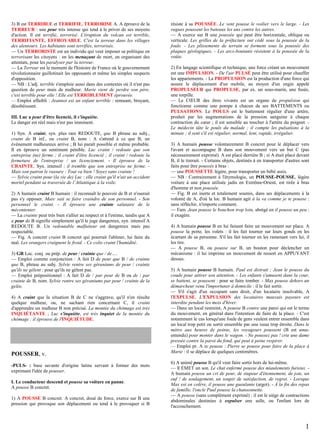 3) B est TERRIBLE et TERRIFIE, TERRORISE A. A éprouve de la
TERREUR : une peur très intense qui tend à le priver de ses moyens
d'action. Il est terrifié, terrorisé. L'éruption du volcan est terrible,
TERRIFIANTE, EFFROYABLE. C'est la terreur dans les villages
des alentours. Les habitants sont terrifiés, terrorisés.
— Un TERRORISTE est un individu qui veut imposer sa politique en
terrorisant les citoyens : en les menaçant de mort, en organisant des
attentats, pour les paralyser par la terreur.
— La Terreur est le moment de l'histoire de France où le gouvernement
révolutionnaire guillotinait les opposants et même les simples suspects
d'opposition.
— NB : L'adj. terrible s'emploie aussi dans des contextes où il n'est pas
question de peur mais de malheur. Marie vient de perdre son père,
c'est terrible pour elle ! Elle est TERRIBLEMENT éprouvée.
— Emploi affaibli : Jeannot est un enfant terrible : remuant, bruyant,
désobéissant.
III. Luc a peur d'être licencié, il s'inquiète.
Le danger est réel mais n'est pas imminent.
1) Syn. A craint, syn. plus rare REDOUTE, que B phrase au subj.,
craint de B inf., ou craint B, nom : A s'attend à ce que B, un
évènement malheureux arrive ; B lui paraît possible et même probable.
Il en éprouve un sentiment pénible. Luc craint / redoute que son
entreprise (ne) ferme ; il craint d'être licencié ; il craint / redoute la
fermeture de l'entreprise / un licenciement. - Il éprouve de la
CRAINTE. Syn. intensif : il tremble que son entreprise ne ferme. Mais son patron le rassure : Tout va bien ! Soyez sans crainte !
— Sylvie craint pour (la vie de) Luc : elle craint qu'il n'ait un accident
mortel pendant sa traversée de l’Atlantique à la voile.
2) A humain craint B humain : il reconnaît le pouvoir de B et n'oserait
pas s'y opposer. Marc sait se faire craindre de son personnel. - Son
personnel le craint. - Il éprouve une crainte salutaire de le
mécontenter.
— La crainte peut très bien s'allier au respect et à l'estime, tandis que A
a peur de B signifie simplement qu'il le juge dangereux, syn. intensif A
REDOUTE B. Un redoutable malfaiteur est dangereux mais pas
respectable.
— Fig. A concret craint B concret qui pourrait l'abîmer, lui faire du
mal. Les orangers craignent le froid. - Ce colis craint l'humidité.
3) GR Loc. conj. ou prép. de peur / crainte que / de….
— Emploi comme conjonction : A fait D de peur que B / de crainte
que B, phrase au subj. Sylvie rentre ses géraniums de peur / crainte
qu'ils ne gèlent : pour qu'ils ne gèlent pas.
— Emploi prépositionnel : A fait D de / par peur de B ou de / par
crainte de B, nom. Sylvie rentre ses géraniums par peur / crainte de la
gelée.
4) A craint que la situation B de C ne s'aggrave, qu'il n'en résulte
quelque malheur, ou, ne sachant rien concernant C, il craint
d'apprendre un malheur B non précisé. La montée du chômage est très
INQUIÉTANTE ; Luc s'inquiète, est très inquiet de la montée du
chômage : il éprouve de l'INQUIÉTUDE.

POUSSER, v.
-PULS- : base savante d'origine latine servant à former des mots
exprimant l'idée de pousser.
I. Le conducteur descend et pousse sa voiture en panne.
A pousse B concret.
1) A POUSSE B concret. A concret, doué de force, exerce sur B une
pression qui provoque son déplacement ou tend à le provoquer si B

résiste à sa POUSSÉE. Le vent pousse le voilier vers le large. - Les
vagues poussent les bateaux les uns contre les autres.
— A exerce sur B une poussée qui peut être horizontale, oblique ou
verticale. Les grilles de la préfecture ont cédé sous la poussée de la
foule. - Les plissements de terrain se forment sous la poussée des
plaques géologiques. - Les arcs-boutants résistent à la poussée de la
voûte.
2) En langage scientifique et technique, une force créant un mouvement
est une IMPULSION. - De l'air PULSÉ peut être utilisé pour chauffer
les appartements. - La PROPULSION est la production d'une force qui
assure le déplacement d'un mobile, au moyen d'un engin appelé
PROPULSEUR qui PROPULSE, par ex. un sous-marin, une fusée,
une torpille.
— Le CŒUR des êtres vivants est un organe de propulsion qui
fonctionne comme une pompe à chacun de ses BATTEMENTS ou
PULSATIONS. Le POULS est le battement régulier d'une artère,
produit par les augmentations de la pression sanguine à chaque
contraction du cœur ; il est sensible au toucher à l'artère du poignet. Le médecin tâte le pouls du malade ; il compte les pulsations à la
minute ; il sent s'il est régulier, normal, lent, rapide, irrégulier.
3) A humain pousse volontairement B concret pour le déplacer vers
l'avant et accompagne B dans son mouvement vers un but C (pas
nécessairement exprimé). A est placé derrière B ; si A était placé devant
B, il le tirerait. - Certains objets, destinés à en transporter d'autres sont
faits pour être poussés à bras :
— une POUSSETTE légère, pour transporter un bébé assis.
— NB : Contrairement à l'étymologie, un POUSSE-POUSSE, légère
voiture à une place utilisée jadis en Extrême-Orient, est tirée à bras
d'homme et non poussée.
— Fig. B est inerte et totalement soumis, dans ses déplacements à la
volonté de A, d'où la loc. B humain agit à la va comme je te pousse :
sans réfléchir, n'importe comment.
— Fam. Jean pousse le bouchon trop loin, abrégé en il pousse un peu :
il exagère.
4) A humain pousse B en lui faisant faire un mouvement sur place. A
pousse la porte, les volets : il les fait tourner sur leurs gonds en les
écartant de sa personne. S'il les fait tourner en les ramenant vers lui, il
les tire.
— A pousse B, ou pousse sur B, un bouton pour déclencher un
mécanisme : il lui imprime un mouvement de ressort en APPUYANT
dessus.
5) A humain pousse B humain. Paul est distrait ; Jean le pousse du
coude pour attirer son attention. - Les enfants s'amusent dans la cour,
se battent, se poussent : pour se faire tomber. - Max pousse dehors un
démarcheur venu l'importuner à domicile : il le fait sortir.
— S'il s'agit d'un occupant sans droit, d'un locataire insolvable, A
l'EXPULSE. L'EXPULSION des locataires mauvais payeurs est
interdite pendant les mois d'hiver.
— Dans un local restreint, A pousse B contre une paroi qui est le terme
du mouvement, en général dans l'intention de faire de la place. - C'est
notamment le cas lorsqu'une foule de gens veulent entrer ensemble dans
un local trop petit ou sortir ensemble par une issue trop étroite. Dans le
métro aux heures de pointe, les voyageurs poussent (B est sousentendu) pour monter dans le wagon. - Ne poussez pas ! crie une dame
pressée contre la paroi du fond, qui peut à peine respirer.
— Emploi pr. A se pousse : Pierre se pousse pour faire de la place à
Marie : il se déplace de quelques centimètres.
6) A animé pousse B qu'il veut faire sortir hors de lui-même.
— Il ÉMET un son. Le chat enfermé pousse des miaulements furieux. A humain pousse un cri de peur, de stupeur d'étonnement, de joie, un
ouf ! de soulagement, un soupir de satisfaction, de regret. - Lorsque
Max est en colère, il pousse une gueulante (argot). - À la fin des repas
de famille, l'oncle Paul pousse la chansonnette.
— A pousse (sans complément exprimé) : il est le siège de contractions
abdominales destinées à expulser une selle, ou l'enfant lors de
l'accouchement.

1

 