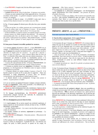 — A est POUSSIF, il respire mal, fait des efforts pour respirer.
7) A humain REPOUSSE B.
— il pousse B loin de lui. Jean n'a plus faim : il repousse son assiette.
— il pousse en sens contraire B qui s'était approché de lui ; il le pousse
en arrière, le fait reculer. - Le général vainqueur repousse l'ennemi, ses
assauts, ses attaques.
— A repousse B dans le temps : il le REMET à plus tard. Jean a
repoussé d'une dizaine de jours son rendez-vous avec Max.
8) Fig. A humain pousse B abstrait pour aller plus loin, pour atteindre
un but.
— le but est un lieu. Les soldats poussent une reconnaissance jusque
derrière la colline, pour voir si l'ennemi s'y trouve. - Si on poussait
(une pointe) jusqu'à Paris ? Qu’en dis-tu ? Ce n'est pas loin.
— le but est abstrait. Le policier pousse son enquête jusqu'à son terme.
- Jeannot pousse ses études jusqu'au baccalauréat. - En poussant le
raisonnement plus loin, on découvre qu'on s'est trompé. - À la salle
des ventes, il faut pousser les enchères : faire monter les prix. - Comme
il pleuvait, Jean a poussé la bonté jusqu'à nous raccompagner en
voiture.
II. Jean pousse Jeannot à travailler pendant les vacances.
1) A humain pousse B humain à faire C ; il fait PRESSION sur sa
volonté ; il l'INFLUENCE en vue d'un résultat C. Mais il est possible
que B repousse les conseils, les tentatives de A. - Jean pousse son fils à
chercher un emploi pour les vacances. - Le parti des « faucons »
pousse le pays à la guerre. - Jean a poussé Marie dans les bras de
Paul : il a cherché à faire naître entre eux une relation amoureuse. - Un
commerçant qui cherche à écouler sa marchandise pousse à la
consommation. - A pousse à la roue : il soutient quelqu'un dans son
effort, aide une situation à évoluer jusqu'à son terme.
— A pousse B, sans précision de but : il l'incite à PROGRESSER. Cet
enfant a de bonnes dispositions pour le sport, il faut le pousser.
— A humain ou abstrait donne une impulsion à B abstrait : il le fait
progresser. Le développement de l'hôtellerie dans la région a donné
une impulsion au tourisme.
— A humain obtient un certain résultat, il pousse à bout B : il le
harcèle jusqu'à un point où B ne peut plus le supporter. - Dans une
discussion, à coups d'arguments il pousse dans ses derniers
retranchements son interlocuteur et obtient gain de cause.
— A abstrait aboutit à une conséquence. L'orage nous pousse à
rentrer. - La peur pousse à s'enfuir.
2) A est un instinct qui pousse B humain à adopter certaines attitudes.
B cède à ses impulsions : colère, désir incontrôlé ; il ne réfléchit pas : il
est IMPULSIF (adj.) ; c'est un impulsif.
— Devant un objet extrêmement laid, sale, malodorant, il éprouve de la
RÉPULSION, syn. du DÉGOUT ; il trouve cet objet REPOUSSANT.
3) En langage psychanalytique, des PULSIONS généralement
inconscientes dirigent l'activité des individus B, notamment les
pulsions sexuelles, la pulsion de mort.
III. Les champignons poussent dans les bois.
1) A végétal pousse. De sa racine jusqu'à son extrémité supérieure, il
exerce à travers le sol une poussée verticale, de haut en bas ; il CROÎT,
GRANDIT, se développe.
— Les blés, l'herbe poussent. - Les soucis sont des fleurs qui poussent
comme du chiendent.
– Les feuilles, tombées en automne, repoussent au printemps. - Le
gazon tondu repousse.
— Une POUSSE de châtaignier. - Une jeune pousse. - Des pousses de
bambou, de soja.
2) Par analogie avec les végétaux, un enfant pousse (fam.) : il grandit ;
il pousse comme un champignon : il grandit très vite. - Les cheveux, les
ongles, les poils, la barbe poussent et quand on les coupe, ils

repoussent. - Max laisse pousser / repousser sa barbe. - Ce bébé
pleure parce que ses dents poussent.
— Une poussée de A, phénomène pathologique : son développement
rapide, généralement suivi d'une retombée : une poussée de fièvre,
d'eczéma, d'urticaire.
— Fig. Jean ne manque pas d'idées, il lui en pousse de nouvelles tous
les jours : elles naissent, GERMENT dans son esprit. À l'idée d'aller
rejoindre Paul, Marie se sent pousser des ailes : elle est pleine
d'entrain pour faire au plus vite ce qu'elle désire.

PRÉSENT, ABSENT, adj. qual., et PRÉSENTER, v.
Voir aussi représenter dans l’article IMAGE.
I. Tous les élèves sont présents ; il n’y a pas d’absent.
A est présent dans l'ESPACE et dans le TEMPS.
1) Un locuteur dit que A humain est PRÉSENT s'il se trouve dans le
même lieu que lui au moment ou il parle (ou bien dans le lieu dont il
parle) et où il est important que A se trouve, pour lui-même et pour
d'autres. Les élèves présents vont passer une visite médicale. - Je vais
faire l'appel de vos noms et vous répondrez : Présent ! (La réponse :
Présent ! signifie « je suis dans ce lieu », mais peut aussi suggérer « je
suis prêt à faire ce que vous me demanderez »).
— Jean est présent à B, lieu, à / lors de B, évènement, circonstance
particulière. Jean était présent au procès d’Éric : il était au palais de
justice, lors de ce procès. - Syn. être là. Jean était là, lors du procès
d'Éric. (L'adverbe là exclut ou rend difficile l'emploi d'un autre
complément de lieu).
— A concret est présent en / dans B. Le pétrole est présent dans le
sous-sol de la Mazovie.
2) Ant. Un locuteur dit que A humain est ABSENT s'il ne se trouve pas
dans le même lieu que lui au moment où il parle (ou dans le lieu dont il
parle) et où il serait important qu'il soit, pour lui-même ou pour
d'autres. Les élèves absents seront convoqués dans une semaine. - A
est absent de B, lieu, lors de B, évènement, circonstance particulière.
Luc était absent du palais de justice lors du procès d'Éric. - Syn. Au
procès d’Éric, il n'était pas là. Il ne s’y est pas PRÉSENTÉ. - Si A
QUITTE pour un certain temps un endroit où il était présent, il
S'ABSENTE ; s’il n’est pas là, alors qu’il devrait y être, il MANQUE.
— A concret est absent de B. Nous avons prospecté en vain : le pétrole
est absent de ce sous-sol.
3) Emploi nominal des adj. présent et absent : dans une assemblée on
compte les présents pour voir s'ils sont suffisamment nombreux, ou s'il
y a trop d'absents. - PR Les absents ont toujours tort : parce qu’ils ne
peuvent pas participer à des décisions importantes. Ils ne peuvent pas
défendre leurs intérêts et on leur attribue la responsabilité de toutes les
fautes.
4) La PRÉSENCE de A humain peut être non seulement le fait qu’il se
trouve en un certain lieu, mais aussi le rôle plus ou moins important
qu’il y joue. La présence de Jean au procès d’Éric a été un réconfort
pour lui et l'ABSENCE de Luc a été très remarquée.
— A a de la présence : il attire l'attention sur lui, intéresse les gens. Un
bon acteur doit avoir de la présence.
— A fait acte de présence : il est là par obligation, mais sans intention
d'agir ni de rester longtemps. - La feuille de présence est le papier où
les présents à une réunion ÉMARGENT : signent en marge de leur
nom. - un jeton de présence : la rétribution de chaque membre présent
aux assemblées de certaines sociétés.
— En présence de A (sans article), ant. en l’absence de A (avec
article). Le juge d’instruction a mis en présence l’un de l’autre deux
témoins qui affirmaient des choses contradictoires : l'un en face de

1

 