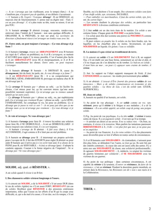 — A ne s’arrange pas (en vieillissant, avec le temps) (fam.) : A ne
s’améliore pas, n'acquiert pas de qualités, et ses défauts s’accentuent.
— C humain a B, l'esprit / l'estomac dérangé : B est DÉRÉGLÉ, en
mauvais état de fonctionnement. C pense mal ou digère mal. - Fam. C
est un peu dérangé : C n’a plus toute sa tête, toute sa raison, il est un
peu FOU.

flexible, ou à le déchirer s’il est souple. Des vêtements solides sont faits
d’une étoffe solide, syn. résistante, INUSABLE.
— Pour emballer ces marchandises, il faut du carton solide, syn. fort,
ant. du carton léger.
— Les savants étudient la physique des solides, en particulier leur
RÉSISTANCE à diverses conditions extérieures.

3) A humain arrange B abstrait (voyage, rencontre, rendez-vous,
entrevue) dans l’intérêt de C humain : non sans quelque difficulté, A
ORGANISE B, le PRÉPARE, le met sur pied. La secrétaire du
directeur a finalement réussi à m’arranger un rendez-vous avec lui.

2) L’état solide est un des trois états de la matière. Un solide a une
certaine forme. Chaque grain de POUDRE a sa petite forme.
— Un solide peut être dur (comme une pierre) ou POUDREUX comme
de la poussière.
— B peut réduire en poudre les A solides ou les faire fondre, syn. les
liquéfier, en les chauffant plus ou moins. Inversement, on peut
SOLIDIFIER un liquide. En gelant, l’eau se solidifie.

IV. Entre amis, on peut toujours s’arranger. - Ça vous dérange si je
fume ?
1) A humain s’arrange, trouve un ARRANGEMENT avec B humain
(au sujet de C affaire ou problème), ou A et B s’arrangent, se mettent
d’ACCORD pour régler C le mieux possible. C’est d’autant plus facile
si A est ARRANGEANT (avec B) et réciproquement, si A et B se
facilitent mutuellement les choses. Entre amis, on peut toujours
s’arranger.
2) A humain dérange B humain : A DISTRAIT B, cause du
dérangement, fait du bruit, lui parle, etc. Je vous dérange si je fume ?
— A est DÉRANGEANT (pour B) : A a un comportement qui
TROUBLE, GÊNE, EMBARRASSE B, provoque un malaise chez B. B
est dérangé par A.
3) Ça arrange B humain que + phrase au subj. : ça lui facilite les
choses, c’est mieux pour lui, ça lui convient mieux (qu’une autre
possibilité rarement exprimée). Ça m’arrange que tu viennes samedi
(plutôt qu’un autre jour).
— Ça dérange B humain que + phrase au subj., ou, par euphémisme
poli, Ça n’arrange pas vraiment B que + phrase au subj. : ça le GÊNE,
l’EMBARRASSE, lui complique la vie, lui pose un problème. Ça te
dérange que je passe te voir ce soir ? - Je ne peux pas dire que ça me
dérange mais ça ne m’arrange pas vraiment. - Ça vous dérange si je
fume ?
V. Je vais m’arranger. Ne vous dérangez pas !
1) A humain s’arrange pour faire B : il trouve lui-même une solution
(pour faire B), il SE DÉBROUILLE. - A est un DÉBROUILLARD : il
trouve toujours une solution à tout, il s’en sort toujours.
— A humain s’arrange de B abstrait : il fait avec (fam.), il S’en
ACCOMMODE, il agit comme si B n’était pas un réel problème.
2) A humain se dérange pour B : il interrompt ses propres activités
pour s’occuper de B, il fait des EFFORTS pour régler B abstrait ou pour
aider B humain qui n’arrive pas à s’en sortir tout seul, il se donne de la
PEINE pour B, est SERVIABLE. - A (ne) se dérange (pas) : il adopte la
conduite opposée. Courant à la forme négative de l’impératif : Ne te
dérange pas ! Ne vous dérangez pas !

SOLIDE, adj. qual. et RÉSISTER, v.
A est solide quand il résiste à un B fort.

II. La maison n’a pas résisté au tremblement de terre.
1) A concret est solide s’il est SOLIDEMENT fixé à B, un support
fixe, s’il est établi sur une base ferme, notamment un sol dur et plat, et
s’il ne risque pas de s’en détacher ou de tomber. Le balcon est solide ;
il tient bien au mur ; on peut s’y appuyer sans crainte de tomber, il
résiste.
2) Ant. Le support ou l’objet supporté manquent de fixité. Il faut
CONSOLIDER ces maisons : les rendre provisoirement plus solides.
3) A est abstrait : L’avocat d’Éric fournit des preuves solides de son
innocence. - Marc a de solides connaissances en économie et des
qualités solides. - La thèse de Léa, c’est du solide (ant. LÉGER,
SUPERFICIEL).
III. Jean est solide.
A, humain ou qualité d’un humain, est solide.
1) Au point de vue physique : A est solide comme un roc, syn.
résistant, parce qu’il résiste à la fatigue et aux maladies ; il a de la
résistance. - Il a un solide appétit, un solide coup de poing, une poigne
solide.
2) Fig. Au point de vue psychique, A a la tête solide : il résiste à toutes
sortes de tracas. Il a un jugement solide : il est rare qu’il se trompe.
— A satisfait ses désirs et ses envies. Il ne se refuse rien. – Ou bien, au
contraire, il résiste à la tentation. Mais parfois les tentations paraissent
IRRÉSISTIBLES à A ; il dit : c’est plus fort que moi, je ne peux pas
m’en empêcher.
— Au point de vue financier, A a les reins solides s’il a des placements
assez diversifiés pour se tirer d’affaire en toutes sortes de circonstances.
3) A et B humains sont SOLIDAIRES : ils s'entraident, s’unissent pour
être plus forts, se défendent l’un l’autre, ne font qu’un. Ils sont liés par
des intérêts communs ; la cause des uns est aussi celle des autres. Il y a
entre eux une SOLIDARITÉ de classe, une solidarité professionnelle ;
ils agissent SOLIDAIREMENT. - A, médecin, va soigner les victimes
de guerres lointaines par solidarité ; il SE SOLIDARISE avec les
victimes de ces guerres.
4) Au point de vue politique : dans certaines circonstances, A est
capable de résister à la tyrannie, d’entrer en résistance, de faire de la
résistance ; c’est un résistant. Pendant la deuxième guerre mondiale, en
entrant dans la Résistance, les Résistants ont dit « non » aux nazis et à
la Collaboration.

I. Des chaussures solides résistent longtemps à l’usure.
1) A concret est SOLIDE, a de la SOLIDITÉ s’il est assez DUR (dans
le cas de solides rigides) ou s’il est assez FORT, RÉSISTANT (en cas
de solides flexibles) pour RÉSISTER à des pressions extérieures
importantes, telles que l’usure ou les efforts d’un B qui le coupe avec
difficulté, et, qui a du mal à le casser, s’il est dur, ou à le rompre, s’il est

TIRER, v.

2

 