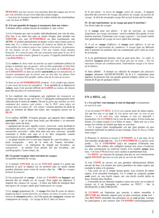 PÉNICHES, par mer ou par voie maritime dans des cargos, par air ou
par voie aérienne ou par avion dans des avions-cargos.
— Les frais de transport s'ajoutent à la valeur initiale des marchandises
; syn. les frais de PORT.
II. J’ai une quantité de bagages à transporter dans ma voiture.
A humain utilise, comme moyen de transport, C, une voiture.
1) Un A humain qui veut se rendre individuellement, par voie de terre,
d'un lieu à un autre lieu plus ou moins éloigné, peut prendre une
VOITURE, syn. une AUTOMOBILE ou, plus couramment, une
AUTO ; il conduit généralement sa propre voiture mais il peut aussi en
louer une. Il y a toutes les marques de voitures au Salon de l'Auto. Jean préfère les voitures neuves aux voitures d'occasion ; la puissance
de son moteur est de 7 chevaux. C'est une voiture d’une marque
française. Il a souscrit pour elle une assurance auto pour le cas où il
aurait un accident d'auto. Quand il en parle, il l'appelle familièrement
« ma BAGNOLE ».
2) La voiture de Jean roule ou marche au super (carburant acheté à la
pompe à essence), pas au gazole ; elle est bien suspendue et tient bien
la route. Tous les 10 000 km, il la fait réviser dans un GARAGE par
un GARAGISTE ou dans un atelier automobile par un mécanicien, et
s'assure notamment que les freins sont en bon état, les phares bien
réglés, et les pneus bien gonflés, même celui de la roue de secours.

4) À son retour : A arrive de voyage, rentre de voyage ; il rapporte
peut-être des souvenirs de voyage, des photos de voyage, un journal de
voyage : le récit de son propre voyage fait au jour le jour par lui-même.
IV. Je suis représentant ; je ne voyage pas pour le tourisme !
Les divers types de voyages.
1) A voyage pour son plaisir : il fait du tourisme, un voyage
d'agrément, un voyage touristique ; sous la conduite d'un guide, et avec
d'autres touristes, il participe à un voyage organisé. - Les jeunes mariés
font généralement un voyage de noces après leur mariage.
2) A est en voyage d'affaires, A voyage pour affaires, A est un
voyageur ou représentant de commerce, il voyage pour un fabricant
dont il présente les produits chez les commerçants qu'il visite au cours
de sa tournée.
3) A est généralement humain, mais on peut aussi dire : Le sable, le
charbon voyagent plutôt par voie d'eau que par la route. - Par les
nouveaux réseaux de communication, l'information voyage à la vitesse
de la lumière.
4) Sens affaibli : A humain ou véhicule de transport fait plusieurs
voyages, plusieurs ALLER-RETOURS, de B à C, notamment pour
déplacer en plusieurs fois une grande quantité d'objets, même si C n'est
distant de B que de quelques mètres.

3) Jean est un AUTOMOBILISTE prudent : il ne conduit que reposé,
et sans avoir bu ni pris de somnifères. - Il est agréable de se déplacer en
voiture, mais il est souvent difficile de GARER sa voiture, de trouver
pour elle une place de stationnement.
4) Les employés des compagnies qui exploitent les transports en
commun par route ou par rail (voir I, 1) désignent techniquement leurs
véhicules par le terme de voiture. Durant la grève des autobus, un tiers
seulement des voitures sont sorties. - Sur le TGV, votre place est
retenue dans la voiture 20. - En voiture ! criaient autrefois les chefs de
gare, au moment du départ des trains, aux voyageurs encore sur le
QUAI.
5) Le préfixe AUTO-, d’origine grecque, qui apparaît dans (voiture)
automobile : « qui se meut toute seule, par elle-même », se rencontre
dans deux séries de mots :
— quelques-uns où auto- signifie voiture. Autoroute : route facilitant la
circulation des autos, autoécole : institut d’apprentissage de la conduite
automobile, autoradio : radio fixée dans une auto, autostop : procédé
consistant à arrêter une auto et à se faire transporter comme
autostoppeur par un automobiliste complaisant.
— un grand nombre où il a son sens originel de « par lui-même » : un
texte autographe : écrit de la main de l’auteur lui-même ;
l’automédication : la médication du malade par lui-même ; un
autoportrait : le portrait d’un peintre fait par lui-même ; une
autobiographie, l’autocritique, etc.
III. Un grand voyageur aime tout dans les voyages.
Les grands moments du voyage.
1) A humain VOYAGE ou est en VOYAGE quand il a quitté son
domicile et qu'il se déplace sur un territoire plus ou moins étendu
pendant plusieurs jours avant de revenir chez lui. - PR Les voyages
forment la jeunesse.
2) Les préparatifs de voyage : A fait ses VALISES, ses bagages, qui
peuvent être un simple sac de voyage. Pour régler ses dépenses, il
emporte des chèques de voyage ; il retire son billet de transport dans
une agence de voyages, après quoi il peut partir en voyage.
3) Le voyage proprement dit : A voyage d'un lieu B, point de départ,
jusqu'à un lieu C, point d'arrivée, en voiture, en train, en avion, en car,
moyens de transport publics, où il fait partie des voyageurs, comme ses
compagnons de voyage. - Le voyage de B à C dure six heures.

UN et SEUL, adj.
I. « Un seul être vous manque et tout est dépeuplé » (Lamartine).
un seul et le seul.
1) Là où existe UN SEUL A il n’y en a aucun autre de même espèce.
J'ai un bon ami et un seul. Je n'ai qu'un seul ami. Je n'en ai pas
d'autre. - « Un seul être vous manque et tout est dépeuplé »
(Lamartine). Un A UNIQUE est le seul de son espèce. Il n'en existe pas
d'autre. Un enfant unique n’a ni frères ni sœurs. - Dans une rue à sens
unique les voitures ne roulent que dans un seul sens.
— Un A unique étant irremplaçable, cet adj. peut prendre un sens
fortement mélioratif ou parfois un peu ironique. Dans la Tosca, Callas
était unique !
2) Plusieurs A chantent et jouent à l'UNISSON, si, à eux tous, ils ne
font entendre qu'un seul son. - Un A UNIJAMBISTE n’a qu'une seule
jambe. - Un A UNIFORME (adj.) est composé d’éléments tous
semblables. Des soldats, des collégiens portent une tenue d’uniforme
ou, plus couramment un uniforme (nom), d’un modèle unique pour
tous. - Un tissu UNI est d’une seule couleur et parfaitement lisse.
— Un SOLO : un morceau de musique joué par un seul instrumentiste
appelé SOLISTE qui joue en solo, par ex. un solo de violon.
3) Une UNITÉ de mesure est une grandeur arbitrairement définie
servant de base à la mesure des autres grandeurs de même espèce, par
exemple le mètre et le gramme.
— Une unité est un A simple faisant partie, avec d’autres de même
espèce, d’un ensemble homogène. Un A simple ne comporte qu'une
seule unité, ex. une feuille simple, ant. une feuille double (pliée en
deux, formant deux feuilles).
— L'ensemble de ces éléments simples a aussi son unité, est un dans la
mesure où il est homogène et constitue un TOUT. - Ant. la
PLURALITÉ, la MULTIPLICITÉ.
4) L'UNION est l'opération qui consiste à mettre ensemble, à
(RÉ)UNIR des éléments séparés pour ne plus constituer qu'un tout. Une RÉUNION rassemble des personnes en un seul groupe. Lorsque
les participants à une réunion sont UNANIMES (étymologiquement,

2

 