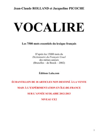 Jean-Claude ROLLAND et Jacqueline PICOCHE

VOCALIRE
Les 7500 mots essentiels du lexique français

D’après les 15000 mots du
Dictionnaire du Français Usuel
des mêmes auteurs
(Bruxelles – de Boeck – 2002)

Éditions Lulu.com

ÉCHANTILLON DE 18 ARTICLES NON DESTINÉ À LA VENTE
MAIS À L’EXPÉRIMENTATION EN ÎLE-DE-FRANCE
SUR L’ANNÉE SCOLAIRE 2012-2013
NIVEAU CE2

1

 