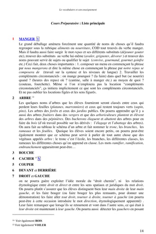 Le vocabulaire et son enseignement	
  

Cours Préparatoire : Liste principale

1

MANGER V
Le grand déballage amènera forcément une quantité de noms de choses qu’il faudra
regrouper sous la rubrique aliments ou nourriture, COD tout trouvés du verbe manger.
Mais il faudra aussi faire surgir le mot repas et ses différents substituts (déjeuner gouter
etc), trouver des substituts au verbe lui-même (avaler, grignoter, dévorer ) et trouver des
noms pouvant servir de sujets ou qualifier le sujet (convive, gourmand, gourmet goinfre
etc.) Ceci fait, deux choses importantes : 1. composer un menu en commençant la phrase
par nous mangerons et dire la même chose en commençant la phrase par notre repas se
composera de (travail sur la syntaxe et les niveaux de langue) 2. Travailler les
compléments circonstanciels : on mange pourquoi ? (la faim) dans quel but (se nourrir)
quand ? (heures des repas) où ? (cantine, salle à manger etc.) au moyen de quoi ?
(couteau, fourchette). Même si l’on n’emploiera pas la locution “compléments
circonstanciels”, ça initiera implicitement ce que sont les compléments circonstanciels.
Et ne pas oublier les locutions figées et les sens figurés.

2

ARBRE 14
Les quelques noms d’arbres que les élèves fourniront seront classés entre ceux qui
perdent leurs feuilles (platanes, marronniers) et ceux qui restent toujours verts (sapin,
pins). Les arbres des forêts et ceux des jardins publics. On pourra apprendre qu’il y a
aussi des arbres fruitiers dans des vergers et que des arboriculteurs plantent et élèvent
des arbres dans des pépinières. Des bucherons élaguent et abattent des arbres pour en
faire du bois (d’où travail possible sur les dérivés : l’élagage et l’abattage des arbres).
On aura fait au tableau le schéma d’un arbre et fait nommer le tronc, les branches, les
rameaux et les feuilles. Quoique les élèves soient encore petits, on pourra peut-être
également montrer que ce schéma peut servir à parler de tout autre chose que des
végétaux appelés arbre : le tronc c’est l’école, les branches, les différentes classes, les
rameaux les différentes choses qu’on apprend en classe. Les mots ramifier, ramification,
embranchement apparaitront peut-être…

3

BOUCHE

4

CACHER 15 V

5

COUPER

6

DEVANT et DERRIÈRE

7

DROIT et GAUCHE
on ne pourra guère exploiter l’idée morale du “droit chemin”, ni les relations
étymologique entre droit et direct et entre les sens spatiaux et juridiques du mot droit.
On pourra plutôt s’assurer que les élèves distinguent bien leur main droite de leur main
gauche, et les faire bouger (ou faire bouger les plus remuants, pour donner une
démonstration) les faire aller tout droit, tourner à droite, tourner à gauche (on pourra
peut-être à cette occasion introduire le mot direction, étymologiquement apparenté) .
Leur faire remarquer que lorsqu’ils se retournent et vont dans l’autre sens, ce qui était à
leur droite est maintenant à leur gauche. On pourra aussi détecter les gauchers en posant
	
  	
  	
  	
  	
  	
  	
  	
  	
  	
  	
  	
  	
  	
  	
  	
  	
  	
  	
  	
  	
  	
  	
  	
  	
  	
  	
  	
  	
  	
  	
  	
  	
  	
  	
  	
  	
  	
  	
  	
  	
  	
  	
  	
  	
  	
  	
  	
  	
  	
  	
  	
  	
  	
  	
  	
  
14	
  	
  Voir	
  également
15	
  Voir	
  également

	
  

BOIS	
  
VOILER	
  

14	
  

 