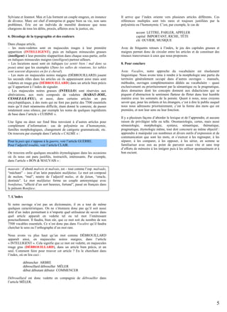 Sylviane et Jeannot. Max et Léa forment un couple orageux, en instance
de divorce. Marc est chef d’entreprise et gagne bien sa vie, non sans
problèmes. Éric est un individu de moralité douteuse que nous
chargeons de tous les délits, procès, affaires avec la justice, etc.
6. Décodage de la typographie et des couleurs
Dans chaque article,
– les mots-vedettes sont en majuscules rouges à leur première
apparition (INTELLIGENT), puis en italiques minuscules grasses
(intelligent) à leur première réapparition dans chaque sous-partie, enfin
en italiques minuscules maigres (intelligent) partout ailleurs.
– Les locutions aussi sont en italiques (se sentir bien / mal dans sa
peau) ainsi que les exemples (Dans les salles de réunions, les tables
sont souvent disposées en fer à cheval).
– Les mots en majuscules noires maigres (DÉBROUILLARD) jouent
les seconds rôles dans les articles où ils apparaissent ainsi mais sont
vedettes en rouge gras (DÉBROUILLARD) dans un article bien précis
qu’il appartient à l’index de signaler.
– Les majuscules noires grasses (INTELLO) sont réservées aux
abréviations, aux mots composés de vedettes (RABAT-JOIE,
CESSEZ-LE-FEU), et aussi, dans certains articles un peu
encyclopédiques, à des mots qui ne font pas partie des 7500 essentiels
mais qu’il était néanmoins difficile, étant donné le contexte, de passer
totalement sous silence, par exemple les noms de quelques ingrédients
de base dans l’article « CUISINE ».
Une ligne ou deux sur fond bleu renvoient à d’autres articles pour
complément d’information : cas de polysémie ou d’homonymie,
familles morphologiques, changement de catégorie grammaticale, etc.
On trouvera par exemple dans l’article « CALME » :
Pour la paix qui s’oppose à la guerre, voir l’article GUERRE.
Pour l’adjectif trouble, voir l’article CLAIR.
On trouvera enfin quelques encadrés étymologiques dans les occasions
où ils nous ont paru justifiés, instructifs, intéressants. Par exemple,
dans l’article « BON & MAUVAIS » :

Il arrive que l’index oriente vers plusieurs articles différents. Ces
références multiples sont très rares et toujours justifiées par la
polysémie ou l’homonymie. C’est, par exemple, le cas de
accent LETTRE, PARLER, APPELER
capital IMPORTANT, RICHE, TÊTE
clé OUVRIR, MUSIQUE
Avec de fréquents retours à l’index, le jeu des capitales grasses et
maigres permet donc de circuler entre les articles et de constituer des
réseaux transversaux à ceux que nous proposons.
8. Pour conclure
Avec Vocalire, notre approche du vocabulaire est résolument
linguistique. Nous avons tenu à rendre à la morphologie une partie du
territoire généralement occupé dans d’autres ouvrages – manuels,
méthodes, ouvrages complémentaires dédiés au vocabulaire – quasi
exclusivement ou prioritairement par la sémantique ou la pragmatique,
deux domaines dont les concepts donnent aux didacticiens qui se
piquent d’abstraction le sentiment flatteur de flirter dans leur humble
matière avec les sommets de la pensée. Quant à nous, nous croyons
savoir que, pour les enfants et les étrangers, c’est à dire le public auquel
nous nous adressons prioritairement, c’est la forme des mots qui est
première, et non leur sens ou leur fonction.
Il y a plusieurs façons d’aborder le lexique et de l’apprendre, et aucune
raison de privilégier telle ou telle. Onomasiologie, certes, mais aussi
sémasiologie, morphologie, syntaxe, sémantique, thématique,
pragmatique, étymologie même, tout doit concourir au même objectif :
apprendre à manipuler ces nombreux et divers outils d’expression et de
communication que sont les mots, et s’exercer à les regrouper, à les
séparer, à les comparer, à les opposer, à les sérier, en somme se
familiariser avec eux au point de parvenir assez vite et sans trop
d’efforts de mémoire à les intégrer puis à les utiliser spontanément et à
bon escient.

mauvais : d’abord malveis et malvais, est – tout comme l’esp. malvado,
“méchant” – issu d’un latin populaire malifatius. Le mot est composé
de malum, “mal”, neutre de l’adjectif malus, et de fatum, “oracle,
destinée”. Le mot malifatius forme un couple antonymique avec
bonifatius, “affecté d’un sort heureux, fortuné”, passé en français dans
le prénom Boniface.
7. L’index
Si notre ouvrage n’est pas un dictionnaire, il en a tout de même
quelques caractéristiques. On ne s’étonnera donc pas qu’il soit aussi
doté d’un index permettant à n’importe quel utilisateur de savoir dans
quel article apparaît en vedette tel ou tel mot l’intéressant
ponctuellement. Il faudra, bien sûr, que ce mot soit du nombre de nos
7500 vocables essentiels. Ce n’est donc pas dans Vocalire qu’il faudra
chercher le sens ou l’orthographe d’un mot rare.
Nous avons vu plus haut qu’un mot comme DÉBROUILLARD
apparaît ainsi, en majuscules noires maigres, dans l’article
« INTELLIGENT ». Cela signifie que ce mot est vedette, en majuscules
rouge gras (DÉBROUILLARD), dans un article bien précis, et un
seul. Comment faire pour trouver cet article ? En le cherchant dans
l’index, où on lira ceci :
débrancher ARBRE
débrouillard débrouiller MÊLER
début débutant débuter COMMENCER
Débrouillard est donc vedette en compagnie de débrouiller dans
l’article MÊLER.

5

 