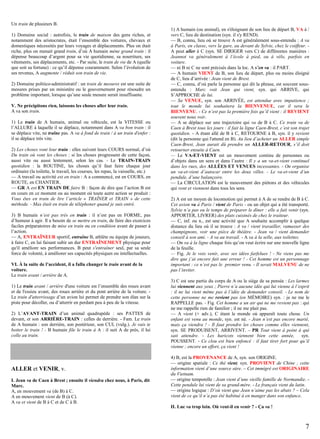 Un train de plusieurs B.
1) Domaine social : autrefois, le train de maison des gens riches, et
notamment des aristocrates, était l’ensemble des voitures, chevaux et
domestiques nécessités par leurs voyages et déplacements. Plus on était
riche, plus on menait grand train, d’où A humain mène grand train : il
dépense beaucoup d’argent pour sa vie quotidienne, sa nourriture, ses
vêtements, ses déplacements, etc. - Par suite, le train de vie de A (quelle
que soit sa fortune) : ce qu’il dépense couramment. Selon l’évolution de
ses revenus, A augmente / réduit son train de vie.
2) Domaine politico-administratif : un train de mesures est une suite de
mesures prises par un ministère ou le gouvernement pour résoudre un
problème important, lorsque qu’une seule mesure serait insuffisante.
V. Ne précipitons rien, laissons les choses aller leur train.
A va son train.
1) Le train de A humain, animal ou véhicule, est la VITESSE ou
l’ALLURE à laquelle il se déplace, notamment dans A va bon train : il
se déplace vite, ne traîne pas. A va à fond de train / à un train d'enfer :
il se déplace très vite.
2) Les choses vont leur train : elles suivent leurs COURS normal, d’où
Du train où vont les choses : si les choses progressent de cette façon,
aussi vite ou aussi lentement, selon les cas. - Le TRAIN-TRAIN
quotidien : la ROUTINE, les choses qu’il faut faire chaque jour
ordinaire (la toilette, le travail, les courses, les repas, la vaisselle, etc.)
— A travail ou activité est en train : A a commencé, est en COURS, en
ROUTE, en CHANTIER.
— GR A est EN TRAIN DE faire B : façon de dire que l’action B est
en cours en ce moment ou au moment où toute autre action se produit :
Vous êtes en train de lire l’article « TRAÎNER et TRAIN » de cette
méthode. - Max était en train de téléphoner quand je suis entré.
3) B humain n’est pas très en train : il n’est pas en FORME, pas
d’humeur à agir. Il a besoin de se mettre en train, de faire des exercices
faciles préparatoires de mise en train ou en condition avant de passer à
l’action.
— A, ENTRAÎNEUR sportif, entraîne B, athlète ou équipe de joueurs,
à faire C, en lui faisant subir un dur ENTRAÎNEMENT physique pour
qu'il améliore ses performances. B peut s'entraîner seul, par sa seule
force de volonté, à améliorer ses capacités physiques ou intellectuelles.
VI. À la suite de l’accident, il a fallu changer le train avant de la
voiture.
Le train avant / arrière de A.
1) Le train avant / arrière d'une voiture est l’ensemble des roues avant
et de l'essieu avant, des roues arrière et du pont arrière de la voiture. Le train d'atterrissage d’un avion lui permet de prendre son élan sur la
piste pour décoller, ou d’atterrir en perdant peu à peu de la vitesse.
2) L’AVANT-TRAIN d’un animal quadrupède : ses PATTES de
devant, et son ARRIÈRE-TRAIN : celles de derrière. - Fam. Le train
de A humain : son derrière, son postérieur, son CUL (vulg.). Je vais te
botter le train ! - B humain file le train à A : il suit A de près, il lui
colle au train.

ALLER et VENIR, v.
I. Jean va de Caen à Brest ; ensuite il viendra chez nous, à Paris, dit
Marc.
A, en mouvement va (de B) à C.
A en mouvement vient de B (à C).
A va et vient de B à C et de C à B.

1) A humain (ou animal), en s'éloignant de son lieu de départ B, VA à /
vers C, lieu de destination (syn. il s'y REND).
— B, connu, lieu où se trouve A est généralement sous-entendu : A va
à Paris, en classe, vers la gare, au devant de Sylvie, chez le coiffeur. A peut aller à C (syn. SE DIRIGER vers C) de différentes manières :
Jeannot va généralement à l’école à pied, ou à vélo, parfois en
voiture.
— ni B ni C ne sont précisés dans la loc. A s’en va : il PART.
— A humain VIENT de B, son lieu de départ, plus ou moins éloigné
de C, lieu d’arrivée : Jean vient de Brest.
— C, connu, d’où parle la personne qui dit la phrase, est souvent sousentendu : Marc voit Jean qui vient, syn. qui ARRIVE, qui
S’APPROCHE de lui.
— Sa VENUE, syn. son ARRIVÉE, est attendue avec impatience ;
tout le monde lui souhaitera la BIENVENUE, car il sera le
BIENVENU. - Ce n’est pas la première fois qu’il vient : il REVIENT
souvent nous voir.
— A se déplace sur une trajectoire qui va de B à C. Ce train va de
Caen à Brest tous les jours : il fait la ligne Caen-Brest, c’est son trajet
quotidien. - A étant allé de B à C, RETOURNE à B, syn. il y revient
(dit la personne qui l'attend en B). Au lieu d’acheter un ALLER simple
Caen-Brest, Jean aurait dû prendre un ALLER-RETOUR, s’il doit
retourner ensuite à Caen.
— Le VA-ET-VIENT est un mouvement continu de personnes ou
d’objets dans un sens et dans l’autre : Il y a un va-et-vient continuel
dans les rues, des ALLÉES ET VENUES incessantes. - On organise
un va-et-vient d’autocar entre les deux villes. - Le va-et-vient d’un
pendule, d’une balançoire.
— La CIRCULATION est le mouvement des piétons et des véhicules
qui vont et viennent dans tous les sens.
2) A est un moyen de locomotion qui permet à A de se rendre de B à C.
Cet avion va à Paris / vient de Paris - ou un objet qui a été transporté.
Sylvie n’a pas eu le temps de préparer le dîner : elle a fait venir (syn.
APPORTER, LIVRER) des plats cuisinés de chez le traiteur.
— C, inf. ou n., est une activité que A souhaite accomplir à quelque
distance du lieu où il se trouve : A va / vient travailler, ramasser des
champignons, voir une pièce de théâtre. - Jean va / vient demander
conseil à son ami. - A va au travail. - A va à la selle, aux toilettes.
— On va à la ligne chaque fois qu’on veut écrire sur une nouvelle ligne
de la feuille.
— Fig. Je le vois venir, avec ses idées farfelues ! - Ne viens pas me
dire que j’ai encore fait une erreur ! - Cet homme est un personnage
important : ce n’est pas le premier venu. - Il serait MALVENU de ne
pas l’inviter.
3) C est une partie du corps de A ou le siège de sa pensée : Les larmes
lui viennent aux yeux ; Pierre n’a aucune idée qui lui vienne à l’esprit
: il ne lui vient même pas à l’idée de demander conseil. - Le nom de
cette personne ne me revient pas (en MÉMOIRE) syn. : je ne me le
RAPPELLE pas. - Fig. Cet homme a un air qui ne me revient pas : qui
ne me rappelle rien de familier ; il ne me plait pas.
— A vient (+ adv.), C étant le monde où apparaît toute chose. Un
enfant est venu au monde, syn. est né. - Jean n’est pas encore marié,
mais ça viendra ! - Il faut prendre les choses comme elles viennent,
syn. SE PRODUISENT, ARRIVENT. – PR Tout vient à point à qui
sait attendre. - Les haricots viennent bien cette année, syn.
POUSSENT. - Ce clou est bien enfoncé : il faut tirer fort pour qu’il
vienne ; encore un effort, ça vient !
4) B, est la PROVENANCE de A, syn. son ORIGINE.
— origine spatiale : Ce thé vient, syn. PROVIENT de Chine ; cette
information vient d’une source sûre. – Cet immigré est ORIGINAIRE
du Vietnam.
— origine temporelle : Jean vient d’une vieille famille de Normandie. Cette pendule lui vient de sa grand-mère. - Le français vient du latin.
— origine logique : D’où vient que Jean n’aime pas les abats ? – Cela
vient de ce qu’il n’a pas été habitué à en manger dans son enfance.
II. Luc va trop loin. Où veut-il en venir ? - Ça va !

7

 