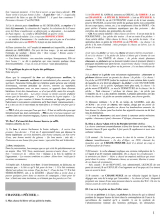 bon / mauvais moment. - C'est bon à savoir, ce que Jean a décidé. - PR
Toute vérité n’est pas bonne à dire. - À quoi bon + inf. ? : à quoi cela
servirait-il de faire ce que dit l'infinitif ? : À quoi bon continuer ?
Personne n'écoute. C’est INUTILE.
3) Un A abstrait peut s’améliorer ou SE DÉGRADER, et empirer s’il
était déjà mauvais. La situation de l’emploi, les relations de la France
avec la Chine s’améliorent, se détériorent, se dégradent. – La maladie
de Paul empire. - Le conflit a DÉGÉNÉRÉ en guerre civile.
— en matière de salaire : Luc a reçu une BONIFICATION.
— en matière d’assurances : Le conducteur qui n’a pas eu d’accident
pendant deux ans a un BONUS, il paye un peu moins cher.
4) Dans certaines loc. où l’emploi de mauvais est impossible, un bon A
abstrait est AGRÉABLE. J'ai pris du bon temps : je me suis amusé.
Formules de souhait : Bonne fête ! Bon voyage ! Bonne année !
BONJOUR ! BONSOIR !
— Une bonne histoire : une anecdote comique. Ironiquement, Elle est
bien bonne ! : se dit à quelqu'un qui vous raconte quelque chose
d'invraisemblable. - Vous en avez de bonnes ! (des plaisanteries).
V. La politique du pire est la pire des politiques.
Note sur pire.
Alors que le comparatif de bon est obligatoirement meilleur, le
comparatif de mauvais, méchant est normalement plus mauvais, plus
méchant ; l'ancienne forme pire ne s'emploie guère qu'avec une volonté
d'insistance, souvent précédée de encore, souvent au superlatif,
exceptionnellement avec un nom concret, et apparaît dans diverses
locutions. Avoir des rhumatismes, ce n'est pas drôle, mais être aveugle,
c'est encore bien pire. - Les pires voyous se tirent souvent d'affaire
mieux que les honnêtes gens. - C'est un voyou de la pire espèce. - La
politique du pire consiste à laisser la situation se dégrader pour que
l'adversaire à convaincre comprenne qu'il faut réagir vigoureusement. Il y a des cas où il vaut mieux ne rien faire si le remède est pire que le
mal.
— PR Il n'est pire eau que l'eau qui dort : il faut se méfier des gens qui
n'extériorisent pas leurs sentiments. – PR Le pire n'est pas toujours sûr
: même dans une situation tragique, il peut y avoir des hasards heureux.
VI. Bon ! J’ai marché deux bonnes heures, ça suffit.
Emplois affaiblis de bon.
1) Un bon A atteint facilement la limite indiquée : A arrive bon
premier, bon dernier. - C’est un A approximatif mais qui dépasse la
limite supérieure : un bon kilomètre, une bonne semaine, un bon verre
d'eau, une bonne moitié du gâteau. - De bon matin : très tôt. Finissons-en une bonne fois pour toutes : que cette fois soit la dernière.
2) Bon, interjection.
Dans la conversation, bon marque que ce qui a été dit précédemment est
un acquis : Bon ! Eh ! bien, maintenant, passons à autre chose. - C'est
bon ! restons-en là - Allons bon ! marque à la fois la surprise et
l'agacement. – Les voisins semblent se calmer. Allons bon ! voilà que le
vacarme recommence.
3) Emploi adv. A humain tient bon : il tient fermement, ne lâche pas, ne
renonce pas. – A fait ce qu’il fait pour de bon : 1. Il le fait vraiment.
Michel sait piloter les avions. Pour de bon ? - Pour de bon ! 2. Il le fait
SÉRIEUSEMENT, ant. à la LÉGÈRE : Quand Max a invité Jean à
passer quelques jours dans sa maison de campagne, c'était pour de
bon : c'était une vraie invitation, ce n'étaient pas des paroles en l'air.

1) A CHASSE B, ANIMAL terrestre ou OISEAU, du GIBIER : A est
un CHASSEUR. - A PÊCHE B, POISSON : c’est un PÊCHEUR. A
essaie de TUER B, ou de l'ATTRAPER vivant et de le tuer ensuite,
pour le MANGER, ou pour tirer profit de quelque partie non comestible
de son corps (peau, cornes, etc.), ou simplement à titre de SPORT. - On
peut pêcher d’autres animaux aquatiques que des poissons : des
crevettes, des moules, des grenouilles, du corail.
— GR Avec article indéfini : Max chasse un lièvre : il est en train de le
POURSUIVRE ; Luc pêche des truites : il est en train d’en pêcher. Avec article défini : Max chasse le lièvre, Luc pêche la truite : il se
spécialise dans ce genre de CHASSE ou de PÊCHE. - La chasse / la
pêche à B, nom d’animal : Max pratique la chasse au lièvre, Luc la
pêche à la truite.
2) Je vais à la pêche / je vais à la chasse dit Jean à Sylvie en partant. Il est à la chasse / à la pêche dit Sylvie à Marie qui s’étonne de son
absence. - Une PARTIE de chasse / de pêche réunit plusieurs
chasseurs ou pêcheurs qui se donnent rendez-vous et prennent plaisir à
pratiquer ensemble leur sport favori. A fait bonne chasse / bonne pêche
: il rapporte beaucoup de gibier ou de poisson ; il a un beau tableau de
chasse.
3) La chasse et la pêche sont strictement réglementées : chasseurs et
pêcheurs doivent avoir un permis de chasse / de pêche. - La chasse /
La pêche est OUVERTE (selon les espèces) à une certaine date à partir
de laquelle on a le droit de chasser / de pêcher : c’est l’OUVERTURE
de la chasse / de la pêche. Quelques mois plus tard, la chasse / la
pêche seront FERMÉES ; ce sera la FERMETURE de la chasse / de la
pêche. – Tout chasseur / pêcheur ne chasse pas / ne pêche pas
n’importe où. Il y a des endroits interdits. Certaines personnes ont des
droits de chasse / de pêche en certains endroits, une chasse gardée.
4) Domaine militaire : A et B, en temps de GUERRE, sont des
AVIONS : un avion de chasse, très rapide, dirigé par un pilote de
chasse est chargé de prendre en chasse les bombardiers ennemis, de
leur donner la chasse pour les écarter des appareils ennemis ou de leur
lieu de destination.
— Le nom de chasseurs a été aussi donné à certaines unités militaires
rapides : chasseurs à pied, chasseurs d’Afrique, chasseurs alpins.
II. Dieu a chassé Adam et Eve du Paradis terrestre (Bible).
La chasse consistant essentiellement à faire fuir devant soi une bête, A
humain chasse B peut signifier A fait partir B rapidement et avec une
certaine violence.
1) B animal : Ne laissez pas entrer le chat de la voisine. Il faut le
chasser immédiatement. - Le dey d’Alger, en 1830, chassait les
mouches avec un CHASSE-MOUCHE dont il a donné un coup à
l’ambassadeur de France.
2) B humain : le verbe chasser implique une certaine indignation de A
à l’égard d’un B vraiment indésirable. On a chassé les envahisseurs :
le territoire est libéré ! - Marc a chassé un employé indélicat qui avait
puisé dans la caisse. - Philaminte chasse sa servante Martine à cause
de ses fautes de grammaire.
— Syn. usuels : B est RENVOYÉ, syn. administratif, LICENCIÉ de son
poste de travail, B est EXPULSÉ d’un logement ou d’un pays où il se trouve
sans en avoir le droit.
3) B concret : un CHASSE-NEIGE est un véhicule équipé de façon à
dégager une voie de la neige qui l’encombre. – La chasse (d'eau) : dispositif
projetant une masse d’eau sous pression dans la cuvette des W-C. On tire la
chasse avant de sortir des toilettes.
III. Luc va à la pêche au lieu d’aller voter.

CHASSER et PÊCHER, v.
I. Max chasse le lièvre et Luc pêche la truite.

1) A est un pêcheur à la ligne, un pêcheur du dimanche qui se détend
pendant de longues heures de loisir dans la contemplation de l’eau et la
surveillance du matériel qu’il a installé. A est le symbole de
l’abstentionniste redouté des hommes politiques, les dimanches

1

 