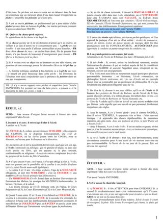 d’élections. Le pêcheur est souvent assis sur un tabouret dont la base
est constituée par un récipient plein d’eau dans lequel il rapportera sa
pêche : l’ensemble des poissons qu’il aura pris.
2) A est un marin pêcheur, un professionnel qui a pour métier d'aller
pêcher en mer dans un bateau de pêche. Les marins pêcheurs prennent
le poisson dans leurs FILETS.
IV. Qui va a la chasse perd sa place.
Le symbolisme de la chasse et de la pêche.
1) La chasse gardée de A est un domaine d’action qu’il se réserve, en
veillant à ce que d’autres ne le concurrencent pas. - A pêche en eau
trouble : il sait tirer profit d’affaires embrouillées et peu honnêtes. - PR
Bon chien chasse de race : un enfant bien doué, fils de parents bien
doués, n’a pas besoin de beaucoup d’enseignement pour réussir. - PR
Qui va à la chasse perd sa place.
2) Si A revient avec un objet rare ou étonnant ou une idée bizarre, une
personne de son entourage pourra lui demander Où as tu été pêcher ça
?
— A, homme politique, candidat à des élections va à la pêche aux voix
; le hasard est pour beaucoup dans cette pêche : les intentions de
l’électeur sont aussi conjecturales que la présence du poisson dans un
eau peu transparente.
NB : Il n’y a aucun rapport entre pêcher et empêcher (voir l’article
EMPÊCHER). Le premier est issu du latin piscis, « poisson », et le
deuxième du latin pes, pedis, « pied ».

ÉCOLE, n.f.
SCOL- : base savane d’origine latine servant à former des mots
exprimant l’idée d'école.
I. Jeannot a six ans ; il est en âge d'aller à l'école.
A enfant va à l'école.
1) L'ÉCOLE de A, enfant, est un bâtiment SCOLAIRE : elle comporte
des CLASSES, où se dispense l’enseignement, une cour de
RÉCRÉATION, où les élèves jouent entre les COURS, pour se
détendre, un bureau pour le directeur ou la directrice.
2) Les parents de A ont la possibilité de l'envoyer, quel que soit son âge,
à l'école communale ou publique, qui est gratuite et laïque, ou dans une
école privée ou libre, qui est payante et, le plus souvent,
confessionnelle ou religieuse. - Les écoles mixtes remplacent les écoles
de garçons et les écoles de filles d’autrefois.
3) A n'a pas encore 6 ans : en France, il n'est pas obligé d'aller à l'école,
mais ses parents ont la possibilité de le confier à un jardin d'enfants
(privé), puis à l'école maternelle (publique).
— A a entre 6 et 11 ans : il a l'âge scolaire, l’âge de la SCOLARITÉ
obligatoire, et doit être SCOLARISÉ ; c'est un ÉCOLIER (f. une
écolière) ; il va à l'école primaire (ou élémentaire).
— Un PROFESSEUR d'école, formé dans un Institut Universitaire de
Formation des Maîtres, lui enseigne les MATIÈRES fondamentales : la
lecture, l'écriture, et le calcul.
— Les divers niveaux de l'école primaire sont, en France, le Cours
Préparatoire (CP), le Cours Élémentaire (CE) et le Cours Moyen (CM).
4) Quand A aura entre 12 et 18 ans, il ira d'abord au COLLÈGE, de la
sixième à la troisième, puis au LYCÉE, de la seconde à la terminale. Le
collège et le lycée sont des établissements d'enseignement secondaire. Il
sera dès lors un COLLÉGIEN puis un LYCÉEN et aura le choix entre
différentes filières qui l’orienteront vers divers types de professions.

— Si, en fin de classe terminale, il réussit le BACCALAURÉAT, il
pourra ensuite aller dans une école spécialisée, ou à l'UNIVERSITÉ
pour être ÉTUDIANT dans une FACULTÉ, ou ÉLÈVE d'une
GRANDE ÉCOLE où l’on entre par concours : l'École Polytechnique,
l'École Centrale, l'École Normale Supérieure, etc. qui sont, comme les
universités, des établissements d'enseignement supérieur.
Pour un tout autre sens de faculté, voir l’article FAIRE.
Pour les mots en univers-, voir l’article MONDE.
5) Il existe des écoles spécialisées, privées ou parfois publiques, où l’on
apprend la pratique d’un art ou d’un métier : écoles de commerce,
écoles de dessin, écoles de danse, écoles de musique dont les plus
prestigieuses sont les CONSERVATOIRES, AUTO-ÉCOLES pour
apprendre à conduire et passer son permis de conduire, etc.
II. Les grands peintres ont souvent fait école.
A humain est de l'école de B humain (ou lieu) ; B humain fait école.
1) B fait école : B, savant, artiste ou intellectuel renommé, suscite
l'admiration de plusieurs A qui se rendent auprès de lui, le considèrent
comme un MAÎTRE et souvent l'appellent ainsi, s'inspirent de lui,
l'imitent, suivent son enseignement.
— Une école peut aussi être un mouvement auquel participent plusieurs
personnalités éminentes : en littérature, l’école romantique, en
philosophie, l'école stoïcienne, etc. Un cas d’école est un exemple
choisi pour sa commodité par un professeur de philosophie. Il n’a pas
forcément une application fréquente dans la vie.
2) On dira de A, devenu à son tour célèbre, qu'il est de l'école de B
humain. Les peintres de l'école de Rubens, ou de l’école de B lieu,
quand plusieurs artistes, à la même époque, travaillent dans ce lieu. Les
peintres de l'école de Barbizon, de l'école flamande, etc.
— Dire de A adulte qu'il a fait un travail ou une œuvre scolaire n'est
pas flatteur ; cela signifie que son travail est peu personnel, froidement
respectueux des règles.
3) Avec B humain, A est à bonne école : avec B comme MODÈLE,
dont il suivra l'EXEMPLE, A apprendra vite et bien. - Mais souvent
ironique : A apprendra des choses répréhensibles, de mauvaises
manières, des gros mots. Avec son polisson de frère, le petit Pierre est
à bonne école !
— Avec B humain, A est à rude école : B est un maître exigeant, sévère
pour A, il ne lui autorise aucune erreur. Avec cet instructeur tyrannique,
les nouvelles recrues sont à rude école.
4) A est à l'école de B abstrait : tout lieu, tout environnement, toute
circonstance constitue pour A une école de vie souvent mauvaise ou
peu recommandable. À l'école de la rue puis de la guerre, Éric est
devenu très agressif.

ÉCOUTER, v.
AUDI– : base savante d’origine latine servant à former des mots
exprimant l’idée d'écouter ou d'entendre.
Voir aussi l’article ENTENDRE.
I. Sylvie écoute le chant du rossignol.
1) A ÉCOUTE B : il fait ATTENTION pour bien ENTENDRE B. A
entend B involontairement mais c’est volontairement qu’il l’écoute.
J’ai entendu des cris, je me suis approché pour écouter ce qui se disait.
GR B est un son ou la cause d'un son :
— B, nom, éventuellement suivi d’une relative. Sylvie écoute le chant
du rossignol, la pluie. Elle écoute le rossignol qui chante, la pluie qui
tombe.

1

 
