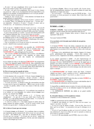 — B, nom + inf. sans complément. Sylvie écoute la pluie tomber ou
Elle écoute tomber la pluie. Elle l’écoute tomber.
— B, nom + inf. suivi d’un complément. Elle écoute le ténor chanter
son grand air ; dans ce cas, la postposition de B est impossible et, à la
différence de entendre, la pronominalisation en lui n’est pas possible :
Elle l’écoute chanter son grand air.
— Emploi pr. Jean s'écoute parler : il fait attention à la beauté de ses
propres phrases et y prend plaisir.
— B, interrogative indirecte : Sylvie écoute s'il pleut / comment chante
le rossignol. Mais, à la différence de entendre que…, *écouter que…
est impossible : Entends-tu s'il pleut ? J'écoute s’il pleut, mais je
n'entends rien… Si ! maintenant, j'entends qu'il pleut !
2) B, est un son : J’écoute le bruit de la pluie sur le toit. - A écoute B
d'une oreille : sans faire très attention. - A tend l'oreille, syn. A prête
l'oreille (à B) : il fait attention à un bruit B faible, pour bien l’entendre.
- A ouvre toutes grandes ses oreilles : il écoute très attentivement un B
qui l’intéresse beaucoup. Syn. A écoute B de toutes ses oreilles.
— Quand le téléphone sonne, il faut prendre l'ÉCOUTEUR : la partie
du téléphone qu'on se met à l'oreille pour écouter son correspondant. Le juge d'instruction a autorisé l'ÉCOUTE téléphonique d'un suspect
; celui-ci a été placé sur une table d’écoute.
— Fig. Le journaliste est à l'écoute de toutes les nouveautés. Il est aux
écoutes : attentif à tout ce qui peut se passer.
3) Au concert, l 'AUDITOIRE, (ou ensemble des AUDITEURS)
écoute la musique en s’abstenant de faire le moindre bruit. - Ils
écoutent une œuvre nouvelle en première AUDITION dans
l'AUDITORIUM : salle aménagée pour les concerts.
— Des cassettes AUDIO sont destinées à être écoutées, à la différence
des cassettes vidéo destinées à être regardées en même temps
qu’écoutées, et qui sont des moyens de communication
AUDIOVISUELS.
4) Les chaînes de radio et de télévision ÉMETTENT des programmes
à l’aide d’un dispositif appelé ÉMETTEUR. Elles recherchent pour
leurs ÉMISSIONS l'indice d’écoute le plus élevé possible, surtout aux
heures de grande écoute. - La nouvelle chaîne HI-FI (abréviation de
Haute Fidélité) de Jean, lui donne un grand confort d’écoute.
II. Éric n'écoute pas les conseils de Sylvie.
A humain écoute B dit par C humain / A écoute C humain.
1) A fait attention à B, à ce que dit C. À l'école, Jeannot écoute bien la
maîtresse / ce que dit la maîtresse. - Écoute ! Écoutez ! : dans la
conversation, manière d'attirer l'attention de l'interlocuteur sur un point
important (concession, menace, etc.)
— A écoute aux portes : il cherche à saisir des conversations sans être
vu, pour savoir ce qui ne le regarde pas. – PR Les murs ont des oreilles
: on épie vos paroles, même si vous vous croyez à l’abri des oreilles
indiscrètes.
2) A comprend B et fait confiance à C ; il se conforme à ses conseils ou
à sa volonté, ou à ses demandes. Les enfants doivent écouter leurs
parents, syn. intensif, leur OBÉIR.
— Syn. A prête une oreille attentive à C : il l'écoute avec
complaisance. - Ce que dit C n'est pas tombé dans l'oreille d'un
SOURD : A y a fait grande attention et l'a bien retenu. – C a l'oreille de
A : A lui fait confiance et l'écoute volontiers.
— C rebat les oreilles à A : il lui répète toujours la même chose, lui
donne toujours les mêmes conseils. - A fait la sourde oreille, ferme
l'oreille à ce que lui dit C : il refuse de suivre ses conseils.
III. Le héros n’écoute que son courage.
1) A humain écoute son B abstrait : il se conforme, dans sa conduite,
aux inspirations qui lui viennent de B. Sylvie écoute son cœur plus que
sa raison : elle réfléchit peu ; chez elle, le sentiment domine. - A
n'écoute que son courage. – A n'écoute que son devoir : quand une
action lui parait moralement obligatoire, il la fait, sans tenir compte des
risques et des dangers qu’il court.

2) A humain s’écoute : Marie n’est pas malade, elle s'écoute (trop) :
elle fait perpétuellement attention à de petits accidents de santé sans
importance, se soigne sans cesse.
— Si je m'écoutais… : si je faisais ce que j'ai ENVIE de faire … Si je
m'écoutais, je n'irais pas passer cet examen. Mais il faut bien y aller
quand même !

ÉCRIRE et LIRE, v.
SCRI(P)T-, GRAPH- : bases savantes respectivement d'origine latine
et grecque servant à former des mots exprimant l'idée d'écrire.
LECT- : base savante d’origine latine servant à former des mots
exprimant l’idée de lire.
Voir aussi l’article LETTRE.
I. La secrétaire écrit à la main sous la dictée de son patron.
A humain écrit.
1) A humain ÉCRIT. Il trace des lettres, composant des mots, pour
représenter les sons d'une langue, afin d'être LU (du verbe lire) par un
autre humain. La secrétaire écrit ce que Marc lui dicte, elle le note par
ÉCRIT.
— La langue écrite, généralement plus soignée, s'oppose à la langue
parlée, généralement plus spontanée. - L'écrit d'un examen, ses
épreuves écrites, s'opposent à son ORAL, composé d'épreuves orales.
2) Les enfants apprennent à écrire ; ils font l'apprentissage de
l'ÉCRITURE ; ils font, à la main, en guise d'exercices, des lignes ou
des pages d'écriture MANUSCRITES. A écrit sur du papier qui se
présente sous forme de feuilles, ou de CAHIERS ou de CARNETS
d'un format plus petit que le cahier, au moyen d'un crayon à bille ou
d'un STYLO. On peut aussi écrire de la musique avec des notes sur du
papier à musique.
3) L'ORTHOGRAPHE est l'emploi correct des lettres. Comment
s'écrit le mot /karo/ ?, /karo/, comment ça s'écrit ? : quelles lettres fautil utiliser, pour écrire /karo/ ? - Ça s'écrit c, a, deux r, e, a, u.
4) Une écriture MANUSCRITE peut être plus ou moins LISIBLE ou
ILLISIBLE : facile ou difficile à lire.
— La GRAPHOLOGIE est l'étude des écritures individuelles dans le
but d'y déceler des indications sur leur caractère.
5) Aujourd'hui on écrit de moins en moins à la main et de plus en plus
avec une machine à écrire ou un ordinateur équipé d’un logiciel de
traitement de TEXTE.
— Un IMPRIMEUR IMPRIME des écrits en un grand nombre
d'exemplaires.
II. Alexandre Dumas a écrit de nombreux romans.
A humain écrit B (à l'intention de C, lecteur).
1) GR Les constructions sont les mêmes que pour DIRE :
— A écrit B, nom abstrait, (à / pour C). Jean écrit un roman / un
rapport / une lettre / la vérité.
— A écrit (à C) que B, phrase à l'indic. ; B est un fait. Jean écrit à
Marc qu'il est en Italie. – Le journaliste écrit que le chômage est en
baisse.
— A écrit à C que B, phrase au subj. ou A écrit à C de B inf. ; B est
une volonté de A. Jean écrit à Marc de venir le rejoindre en Italie ou
qu'il vienne le rejoindre en Italie.
— A écrit à C (B, sous-entendu, une LETTRE). Jean écrit à Marc.

1

 