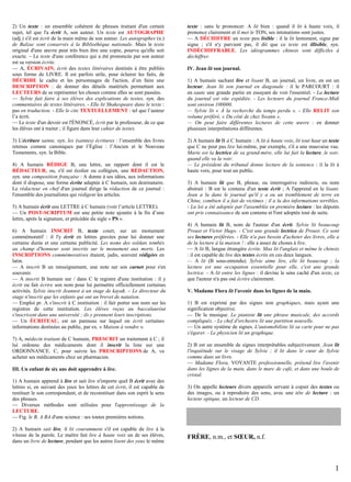 2) Un texte : un ensemble cohérent de phrases traitant d'un certain
sujet, tel que l'a écrit A, son auteur. Un texte est AUTOGRAPHE
(adj.) s'il est écrit de la main même de son auteur. Les autographes (n.)
de Balzac sont conservés à la Bibliothèque nationale. Mais le texte
original d'une œuvre peut très bien être une copie, pourvu qu'elle soit
exacte. – Le texte d'une conférence qui a été prononcée par son auteur
est sa version écrite.
— A, ÉCRIVAIN, écrit des textes littéraires destinés à être publiés
sous forme de LIVRE. Il est parfois utile, pour éclairer les faits, de
DÉCRIRE le cadre et les personnages de l'action, d’en faire une
DESCRIPTION : de donner des détails matériels permettant aux
LECTEURS de se représenter les choses comme elles se sont passées.
— Sylvie fait faire à ses élèves des explications de textes, syn. des
commentaires de textes littéraires. - Elle lit Shakespeare dans le texte :
pas en traduction. - Elle le cite TEXTUELLEMENT : tel que l’auteur
l’a écrit.
— Le texte d'un devoir est l'ÉNONCÉ, écrit par le professeur, de ce que
les élèves ont à traiter ; il figure dans leur cahier de textes.
3) L'écriture sainte, syn. les (saintes) écritures : l’ensemble des livres
retenus comme canoniques par l’Église : l’Ancien et le Nouveau
Testaments, syn. la Bible.
4) A humain RÉDIGE B, une lettre, un rapport dont il est le
RÉDACTEUR, ou, s'il est écolier ou collégien, une RÉDACTION,
syn. une composition française : A donne à ses idées, aux informations
dont il dispose, une forme écrite adaptée à C humain, son destinataire.
Le rédacteur en chef d'un journal dirige la rédaction de ce journal :
l'ensemble des journalistes qui rédigent les articles.
5) A humain écrit une LETTRE à C humain (voir l’article LETTRE).
— Un POST-SCRIPTUM est une petite note ajoutée à la fin d’une
lettre, après la signature, et précédée du sigle « PS ».
6) A humain INSCRIT B, texte court, sur un monument
commémoratif : il l'y écrit en lettres gravées pour lui donner une
certaine durée et une certaine publicité. Les noms des soldats tombés
au champ d'honneur sont inscrits sur le monument aux morts. Les
INSCRIPTIONS commémoratives étaient, jadis, souvent rédigées en
latin.
— A inscrit B un renseignement, une note sur son carnet pour s'en
souvenir.
— A inscrit B humain sur / dans C le registre d'une institution : il y
écrit ou fait écrire son nom pour lui permettre officiellement certaines
activités. Sylvie inscrit Jeannot à un stage de kayak. – Le directeur du
stage n'inscrit que les enfants qui ont un brevet de natation.
— Emploi pr. A s'inscrit à C institution : il fait porter son nom sur les
registres de cette institution. Les élèves reçus au baccalauréat
s'inscrivent dans une université ; ils y prennent leurs inscriptions.
— Un ÉCRITEAU, est un panneau sur lequel on écrit certaines
informations destinées au public, par ex. « Maison à vendre ».
7) A, médecin traitant de C humain, PRESCRIT un traitement à C ; il
lui ordonne des médicaments dont il inscrit la liste sur une
ORDONNANCE. C, pour suivre les PRESCRIPTIONS de A, va
acheter ses médicaments chez un pharmacien.
III. Un enfant de six ans doit apprendre à lire.
1) A humain apprend à lire et sait lire n'importe quel B écrit avec des
lettres si, en suivant des yeux les lettres de cet écrit, il est capable de
restituer le son correspondant, et de reconstituer dans son esprit le sens
des phrases.
— Diverses méthodes sont utilisées pour l'apprentissage de la
LECTURE.
— Fig. le B, A BA d'une science : ses toutes premières notions.
2) A humain sait lire, il lit couramment s'il est capable de lire à la
vitesse de la parole. Le maître fait lire à haute voix un de ses élèves,
dans un livre de lecture, pendant que les autres lisent des yeux le même

texte : sans le prononcer. A lit bien : quand il lit à haute voix, il
prononce clairement et il met le TON, ses intonations sont justes.
— A DÉCHIFFRE un texte peu lisible : il le lit lentement, signe par
signe ; s'il n'y parvient pas, il dit que ce texte est illisible, syn.
INDÉCHIFFRABLE. Les idéogrammes chinois sont difficiles à
déchiffrer.
IV. Jean lit son journal.
1) A humain sachant lire et lisant B, un journal, un livre, en est un
lecteur. Jean lit son journal en diagonale : il le PARCOURT : il
en saute une grande partie en essayant de voir l'essentiel. - La lecture
du journal est vite expédiée. - Les lecteurs du journal France-Midi
sont environ 100000.
— Sylvie lit « À la recherche du temps perdu ». - Elle RELIT son
volume préféré, « Du côté de chez Swann ».
— On peut faire différentes lectures de cette œuvre : en donner
plusieurs interprétations différentes.
2) A humain lit B à C humain : A lit à haute voix, lit tout haut un texte
que C ne peut pas lire lui-même, par exemple, s'il a une mauvaise vue.
Marie est la lectrice de sa grand-mère, elle lui fait la lecture, le soir,
quand elle va la voir.
— Le président du tribunal donne lecture de la sentence : il la lit à
haute voix, pour tout un public.
3) A humain lit que B, phrase, ou interrogative indirecte, ou nom
abstrait : B est le contenu d'un texte écrit ; A l'apprend en le lisant.
Jean a lu dans le journal qu'il y a eu un tremblement de terre en
Chine, combien il a fait de victimes ; il a lu des informations terribles.
- La loi a été adoptée par l'assemblée en première lecture : les députés
ont pris connaissance de son contenu et l'ont adoptée tout de suite.
4) A humain lit B, nom de l'auteur d'un écrit. Sylvie lit beaucoup
Proust et Victor Hugo. - C'est une grande lectrice de Proust. Ce sont
ses lectures préférées. - Elle n'a pas besoin d'acheter des livres, elle a
de la lecture à la maison ! : elle a assez de choses à lire.
— A lit B, langue étrangère écrite. Max lit l'anglais et même le chinois
: il est capable de lire des textes écrits en ces deux langues.
— A lit (B sous-entendu). Sylvie aime lire, elle lit beaucoup ; la
lecture est une occupation essentielle pour elle, c'est une grande
lectrice. - A lit entre les lignes : il devine le sens caché d'un texte, ce
que l'auteur n'a pas osé écrire clairement.
V. Madame Flora lit l'avenir dans les lignes de la main.
1) B est exprimé par des signes non graphiques, mais ayant une
signification objective.
— De la musique. Le pianiste lit une phrase musicale, des accords
compliqués. - Le chef d'orchestre lit une partition nouvelle.
— Un autre système de signes. L'automobiliste lit sa carte pour ne pas
s'égarer. - Le physicien lit un graphique.
2) B est un ensemble de signes interprétables subjectivement. Jean lit
l'inquiétude sur le visage de Sylvie ; il lit dans le cœur de Sylvie
comme dans un livre.
— Madame Flora, VOYANTE professionnelle, prétend lire l'avenir
dans les lignes de la main, dans le marc de café, et dans une boule de
cristal.
3) On appelle lecteurs divers appareils servant à copier des textes ou
des images, ou à reproduire des sons, avec une tête de lecture : un
lecteur optique, un lecteur de CD.

FRÈRE, n.m., et SŒUR, n.f.

1

 