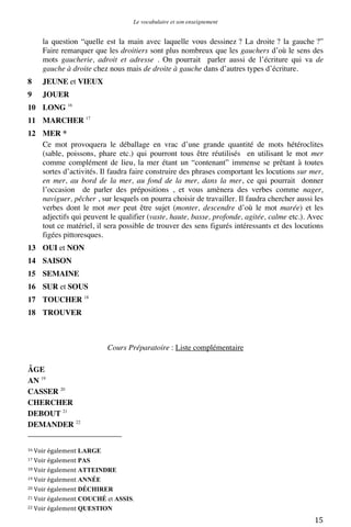 Le vocabulaire et son enseignement	
  

la question “quelle est la main avec laquelle vous dessinez ? La droite ? la gauche ?”
Faire remarquer que les droitiers sont plus nombreux que les gauchers d’où le sens des
mots gaucherie, adroit et adresse . On pourrait parler aussi de l’écriture qui va de
gauche à droite chez nous mais de droite à gauche dans d’autres types d’écriture.
8

JEUNE et VIEUX

9

JOUER

10 LONG 16
11 MARCHER 17
12 MER *
Ce mot provoquera le déballage en vrac d’une grande quantité de mots hétéroclites
(sable, poissons, phare etc.) qui pourront tous être réutilisés en utilisant le mot mer
comme complément de lieu, la mer étant un “contenant” immense se prêtant à toutes
sortes d’activités. Il faudra faire construire des phrases comportant les locutions sur mer,
en mer, au bord de la mer, au fond de la mer, dans la mer, ce qui pourrait donner
l’occasion de parler des prépositions , et vous amènera des verbes comme nager,
naviguer, pêcher , sur lesquels on pourra choisir de travailler. Il faudra chercher aussi les
verbes dont le mot mer peut être sujet (monter, descendre d’où le mot marée) et les
adjectifs qui peuvent le qualifier (vaste, haute, basse, profonde, agitée, calme etc.). Avec
tout ce matériel, il sera possible de trouver des sens figurés intéressants et des locutions
figées pittoresques.
13 OUI et NON
14 SAISON
15 SEMAINE
16 SUR et SOUS
17 TOUCHER 18
18 TROUVER

Cours Préparatoire : Liste complémentaire
ÂGE
AN 19
CASSER 20
CHERCHER
DEBOUT 21
DEMANDER 22
	
  	
  	
  	
  	
  	
  	
  	
  	
  	
  	
  	
  	
  	
  	
  	
  	
  	
  	
  	
  	
  	
  	
  	
  	
  	
  	
  	
  	
  	
  	
  	
  	
  	
  	
  	
  	
  	
  	
  	
  	
  	
  	
  	
  	
  	
  	
  	
  	
  	
  	
  	
  	
  	
  	
  	
  
16	
  Voir	
  également

LARGE	
  
PAS	
  
18	
  Voir	
  également ATTEINDRE	
  
19	
  Voir	
  également ANNÉE	
  
20	
  Voir	
  également DÉCHIRER	
  
21	
  Voir	
  également COUCHÉ et ASSIS.	
  
22	
  Voir	
  également QUESTION	
  
17	
  Voir	
  également

	
  

15	
  

 