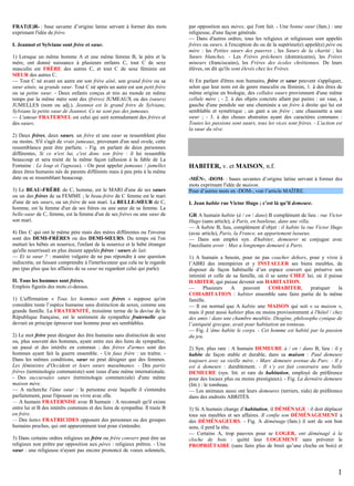 FRAT(E)R- : base savante d’origine latine servant à former des mots
exprimant l'idée de frère.
I. Jeannot et Sylviane sont frère et sœur.
1) Lorsque un même homme A et une même femme B, le père et la
mère, ont donné naissance à plusieurs enfants C, tout C de sexe
masculin est FRÈRE des autres C, et tout C de sexe féminin est
SŒUR des autres C.
— Tout C né avant un autre est son frère aîné, son grand frère ou sa
sœur aînée, sa grande sœur. Tout C né après un autre est son petit frère
ou sa petite sœur. - Deux enfants conçus et mis au monde en même
temps par la même mère sont des (frères) JUMEAUX ou des (sœurs)
JUMELLES (nom ou adj.). Jeannot est le grand frère de Sylviane,
Sylviane la petite sœur de Jeannot. Ce ne sont pas des jumeaux.
— L'amour FRATERNEL est celui qui unit normalement des frères et
des sœurs.
2) Deux frères, deux sœurs, un frère et une sœur se ressemblent plus
ou moins. S'il s'agit de vrais jumeaux, provenant d'un seul ovule, cette
ressemblance peut être parfaite. - Fig. en parlant de deux personnes
différentes, Si ce n'est lui, c'est donc son frère : il lui ressemble
beaucoup et sera traité de la même façon (allusion à la fable de La
Fontaine : Le loup et l'agneau). - On peut appeler jumeaux / jumelles
deux êtres humains nés de parents différents mais à peu près à la même
date ou se ressemblant beaucoup.
3) Le BEAU-FRÈRE de C, homme, est le MARI d'une de ses sœurs
ou un des frères de sa FEMME ; le beau-frère de C femme est le mari
d'une de ses sœurs, ou un frère de son mari. La BELLE-SŒUR de C,
homme, est la femme d'un de ses frères ou une sœur de sa femme. La
belle-sœur de C, femme, est la femme d'un de ses frères ou une sœur de
son mari.
4) Des C qui ont le même père mais des mères différentes ou l'inverse
sont des DEMI-FRÈRES ou des DEMI-SŒURS. Du temps où l'on
mettait les bébés en nourrice, l'enfant de la nourrice et le bébé étranger
qu'elle nourrissait en plus étaient appelés frères / sœurs de lait.
— Et ta sœur ? : manière vulgaire de ne pas répondre à une question
indiscrète, en faisant comprendre à l'interlocuteur que cela ne le regarde
pas (pas plus que les affaires de sa sœur ne regardent celui qui parle).
II. Tous les hommes sont frères.
Emplois figurés des mots ci-dessus.
1) L'affirmation « Tous les hommes sont frères » suppose qu'on
considère toute l’espèce humaine sans distinction de sexes, comme une
grande famille. La FRATERNITÉ, troisième terme de la devise de la
République française, est le sentiment de sympathie fraternelle que
devrait en principe éprouver tout homme pour ses semblables.
2) Le mot frère peut désigner des être humains sans distinction de sexe
ou, plus souvent des hommes, ayant entre eux des liens de sympathie,
un passé et des intérêts en commun ; des frères d'armes sont des
hommes ayant fait la guerre ensemble. - Un faux frère : un traître. Dans les mêmes conditions, sœur ne peut désigner que des femmes.
Les féministes d'Occident et leurs sœurs musulmanes. - Des partis
frères (terminologie communiste) sont issus d'une même internationale.
- Des succursales sœurs (terminologie commerciale) d'une même
maison mère.
— A recherche l'âme sœur : la personne avec laquelle il s'entendra
parfaitement, pour l'épouser ou vivre avec elle.
— A humain FRATERNISE avec B humain : A reconnaît qu'il existe
entre lui et B des intérêts communs et des liens de sympathie. Il traite B
en frère.
— Des luttes FRATRICIDES opposent des personnes ou des groupes
humains proches, qui ont apparemment tout pour s'entendre.
3) Dans certains ordres religieux un frère ou frère convers peut être un
religieux non prêtre par opposition aux pères : religieux prêtres. - Une
sœur : une religieuse n'ayant pas encore prononcé de voeux solennels,

par opposition aux mères, qui l'ont fait. - Une bonne sœur (fam.) : une
religieuse, d'une façon générale.
— Dans d'autres ordres, tous les religieux et religieuses sont appelés
frères ou sœurs, à l'exception du ou de la supérieur(e) appelé(e) père ou
mère : les Petites sœurs des pauvres ; les Sœurs de la charité ; les
Sœurs blanches. - Les Frères prêcheurs (dominicains), les Frères
mineurs (franciscains), les Frères des écoles chrétiennes. De leurs
élèves, on dit qu'ils sont élevés chez les Frères.
4) En parlant d'êtres non humains, frère et sœur peuvent s'appliquer,
selon que leur nom est de genre masculin ou féminin, 1. à des êtres de
même origine en biologie, des cellules sœurs proviennent d'une même
cellule mère ; - 2. à des objets concrets allant par paires : un vase, à
gauche d'une pendule sur une cheminée a un frère à droite qui lui est
semblable et symétrique ; un gant a un frère ; une chaussette a une
sœur ; - 3. à des choses abstraites ayant des caractères communs :
Toutes les passions sont sœurs, tous les vices sont frères. - L'action est
la sœur du rêve.

HABITER, v. et MAISON, n.f.
-MÉN-, -DOM- : bases savantes d’origine latine servant à former des
mots exprimant l'idée de maison.
Pour d’autres mots en -DOM-, voir l’article MAÎTRE.
I. Jean habite rue Victor Hugo ; c’est là qu’il demeure.
GR A humain habite (à / en / dans) B complément de lieu : rue Victor
Hugo (sans article), à Paris, en banlieue, dans une villa.
— A habite B, lieu, complément d’objet : il habite la rue Victor Hugo
(avec article), Paris, la France, un appartement luxueux.
— Dans son emploi syn. d'habiter, demeurer se conjugue avec
l'auxiliaire avoir : Max a longtemps demeuré à Paris.
1) A humain a besoin, pour ne pas coucher dehors, pour y vivre à
l’ABRI des intempéries et y INSTALLER ses biens meubles, de
disposer de façon habituelle d’un espace couvert qui préserve son
intimité et celle de sa famille, où il se sente CHEZ lui, où il puisse
HABITER, qui puisse devenir son HABITATION.
—
Plusieurs
A
peuvent
COHABITER,
pratiquer
la
COHABITATION : habiter ensemble sans faire partie de la même
famille.
— Il est normal que A habite une MAISON qui soit « sa maison »,
mais il peut aussi habiter plus ou moins provisoirement à l'hôtel / chez
des amis / dans une chambre meublée. Diogène, philosophe cynique de
l’antiquité grecque, avait pour habitation un tonneau.
— Fig. L’âme habite le corps. - Cet homme est habité par la passion
du jeu.
2) Syn. plus rare : A humain DEMEURE à / en / dans B, lieu : il y
habite de façon stable et durable, dans sa maison : Paul demeure
toujours avec sa vieille mère. - Marc demeure avenue du Parc. - Il y
est à demeure : durablement. - Il s’y est fait construire une belle
DEMEURE (syn. litt. et rare de habitation, employé de préférence
pour des locaux plus ou moins prestigieux). - Fig. La dernière demeure
(litt.) : le tombeau.
— Les animaux aussi ont leurs demeures (terriers, nids) de préférence
dans des endroits ABRITÉS.
3) Si A humain change d’habitation, il DÉMÉNAGE : il doit déplacer
tous ses meubles et ses affaires. Il confie son DÉMÉNAGEMENT à
des DÉMÉNAGEURS. - Fig. A déménage (fam.) il sort de son bon
sens, il perd la tête.
— Certains A, trop pauvres pour se LOGER, ont déménagé à la
cloche de bois : quitté leur LOGEMENT sans prévenir le
PROPRIÉTAIRE (sans faire plus de bruit qu’une cloche en bois) et

1

 