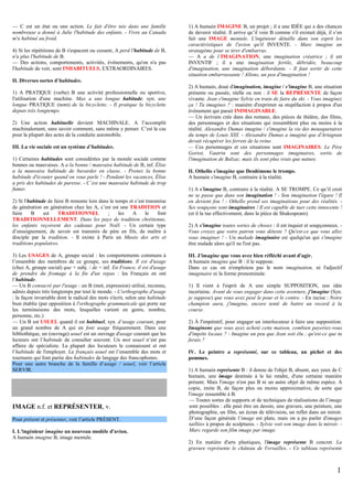 — C est un état ou une action. Le fait d'être née dans une famille
nombreuse a donné à Julie l'habitude des enfants. - Vivre au Canada
m'a habitué au froid.
4) Si les répétitions de B s'espacent ou cessent, A perd l'habitude de B,
n'a plus l'habitude de B.
— Des actions, comportements, activités, évènements, qu'on n'a pas
l'habitude de voir, sont INHABITUELS, EXTRAORDINAIRES.

1) A humain IMAGINE B, un projet ; il a une IDÉE qui a des chances
de devenir réalité. Il arrive qu’il voie B comme s'il existait déjà, il s’en
fait une IMAGE mentale. L'ingénieur détaille dans son esprit les
caractéristiques de l'avion qu'il INVENTE. - Marc imagine un
stratagème pour se tirer d'embarras.
— A a de l’IMAGINATION, une imagination créatrice ; il est
INVENTIF ; il a une imagination fertile, débridée, beaucoup
d'imagination, une imagination débordante. - Il faut sortir de cette
situation embarrassante ! Allons, un peu d'imagination !

II. Diverses sortes d’habitudes.
1) A PRATIQUE (verbe) B une activité professionnelle ou sportive,
l'utilisation d'une machine. Max a une longue habitude, syn. une
longue PRATIQUE (nom) de la bicyclette. - Il pratique la bicyclette
depuis très longtemps.
2) Une action habituelle devient MACHINALE. A l’accomplit
machinalement, sans savoir comment, sans même y penser. C’est le cas
pour la plupart des actes de la conduite automobile.
III. La vie sociale est un système d’habitudes.
1) Certaines habitudes sont considérées par la morale sociale comme
bonnes ou mauvaises. A a la bonne / mauvaise habitude de B, inf. Élise
a la mauvaise habitude de bavarder en classe. - Prenez la bonne
habitude d'écouter quand on vous parle ! - Pendant les vacances, Élise
a pris des habitudes de paresse. - C’est une mauvaise habitude de trop
fumer.
2) Si l'habitude de faire B remonte loin dans le temps et s’est transmise
de génération en génération chez les A, c’est est une TRADITION et
faire
B
est
TRADITIONNEL
;
les
A
le
font
TRADITIONNELLEMENT. Dans les pays de tradition chrétienne,
les enfants reçoivent des cadeaux pour Noël. - Un certain type
d’enseignement, de savoir est transmis de père en fils, de maître à
disciple par la tradition. - Il existe à Paris un Musée des arts et
traditions populaires.
3) Les USAGES de A, groupe social : les comportements communs à
l’ensemble des membres de ce groupe, ses traditions. Il est d'usage
(chez A, groupe social) que + subj. / de + inf. En France, il est d'usage
de prendre du fromage à la fin d'un repas : les Français en ont
l’habitude.
— Un B consacré par l'usage : un B (mot, expression) utilisé, reconnu,
admis depuis très longtemps par tout le monde. - L'orthographe d'usage
: la façon invariable dont le radical des mots s'écrit, selon une habitude
bien établie (par opposition à l'orthographe grammaticale qui porte sur
les terminaisons des mots, lesquelles varient en genre, nombre,
personne, etc.)
— Un B est USUEL quand il est habituel, syn. d’usage courant, pour
un grand nombre de A qui en font usage fréquemment. Dans une
bibliothèque, un (ouvrage) usuel est un ouvrage d'usage courant que les
lecteurs ont l’habitude de consulter souvent. Un mot usuel n’est pas
affaire de spécialiste. La plupart des locuteurs le connaissent et ont
l’habitude de l'employer. Le français usuel est l’ensemble des mots et
tournures qui font partie des habitudes de langage des francophones.
Pour une autre branche de la famille d’usage / usuel, voir l’article
SERVIR.

IMAGE n.f. et REPRÉSENTER, v.
Pour présent et présenter, voir l’article PRÉSENT.
I. L'ingénieur imagine un nouveau modèle d'avion.
A humain imagine B, image mentale.

2) A humain, doué d'imagination, imagine / s'imagine B, une situation
présente ou passée, réelle ou non : il SE la REPRÉSENTE de façon
vivante. Jean s'imagine Sylvie en train de faire du ski. - Vous imaginez
ça ! Tu imagines ? : manière d'exprimer sa stupéfaction à propos d'un
évènement qui parait INIMAGINABLE.
— Un écrivain crée dans des romans, des pièces de théâtre, des films,
des personnages et des situations qui ressemblent plus ou moins à la
réalité. Alexandre Dumas imagine / s'imagine la vie des mousquetaires
du temps de Louis XIII. - Alexandre Dumas a imaginé que d'Artagnan
devait récupérer les ferrets de la reine.
— Ces personnages et ces situations sont IMAGINAIRES. Le Père
Goriot, Vautrin sont des personnages imaginaires, sortis de
l'imagination de Balzac, mais ils sont plus vrais que nature.
II. Othello s'imagine que Desdémone le trompe.
A humain s'imagine B, contraire à la réalité.
1) A s'imagine B, contraire à la réalité. A SE TROMPE. Ce qu’il croit
ne se passe que dans son imagination ! - Son imagination l'égare ! Il
en devient fou ! - Othello prend ses imaginations pour des réalités. Ses soupçons sont imaginaires ! Il est capable de tuer cette innocente !
(et il la tue effectivement, dans la pièce de Shakespeare).
2) A s'imagine toutes sortes de choses : il est inquiet et soupçonneux. Vous croyez que votre patron vous déteste ? Qu'est-ce que vous allez
vous imaginer ! - Un malade imaginaire est quelqu'un qui s'imagine
être malade alors qu'il ne l'est pas.
III. J'imagine que vous avez bien réfléchi avant d'agir.
A humain imagine que B : il le suppose.
Dans ce cas on n'emploiera pas le nom imagination, ni l'adjectif
imaginaire ni la forme pronominale.
1) Il vient à l'esprit de A une simple SUPPOSITION, une idée
incertaine. Avant de vous engager dans cette aventure, j'imagine (Syn.
je suppose) que vous avez pesé le pour et le contre. - En incise : Notre
champion aura, j'imagine, encore tenté de battre un record à la
course.
2) À l'impératif, pour engager un interlocuteur à faire une supposition.
Imaginons que vous ayez acheté cette maison, combien payeriez-vous
d'impôts locaux ? - Imagine un peu que Jean soit élu ; qu'est-ce que tu
ferais ?
IV. Le peintre a représenté, sur ce tableau, un pichet et des
pommes.
1) A humain représente B : il donne de l'objet B, absent, aux yeux de C
humain, une image destinée à le lui rendre, d'une certaine manière
présent. Mais l'image n'est pas B ni un autre objet de même espèce. A
copie, imite B, de façon plus ou moins approximative, de sorte que
l'image ressemble à B.
— Toutes sortes de supports et de techniques de réalisations de l’image
sont possibles : elle peut être un dessin, une gravure, une peinture, une
photographie, un film, un écran de télévision, un reflet dans un miroir.
D’une façon générale l’image est plate, mais on a pu parler d'images
taillées à propos de sculptures. - Sylvie voit son image dans le miroir. Marc regarde son film image par image.
2) En matière d'arts plastiques, l'image représente B concret. La
gravure représente le château de Versailles. - Ce tableau représente

1

 