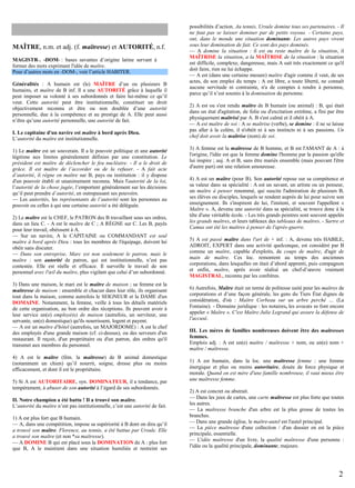 MAÎTRE, n.m. et adj. (f. maîtresse) et AUTORITÉ, n.f.
MAGISTR-, -DOM- : bases savantes d’origine latine servant à
former des mots exprimant l'idée de maître.
Pour d’autres mots en -DOM-, voir l’article HABITER.
Généralités : A humain est (le) MAÎTRE d’un ou plusieurs B
humains, et maître de B inf. Il a une AUTORITÉ grâce à laquelle il
peut imposer sa volonté à ses subordonnés et faire lui-même ce qu’il
veut. Cette autorité peut être institutionnelle, constituer un droit
objectivement reconnu et être ou non doublée d’une autorité
personnelle, due à la compétence et au prestige de A. Elle peut aussi
n’être qu’une autorité personnelle, une autorité de fait.
I. Le capitaine d'un navire est maître à bord après Dieu.
L’autorité du maître est institutionnelle.
1) Le maître est un souverain. Il a le pouvoir politique et une autorité
légitime aux limites généralement définies par une constitution. Le
président est maître de déclencher le feu nucléaire. - Il a le droit de
grâce. Il est maître de l’accorder ou de la refuser. - A fait acte
d’autorité, il règne en maître sur B, pays ou institution : il y dispose
d'un pouvoir établi et unanimement reconnu. Mais l'autorité de la loi,
l’autorité de la chose jugée, l’emportent généralement sur les décisions
qu’il peut prendre d’autorité, en outrepassant ses pouvoirs.
— Les autorités, les représentants de l’autorité sont les personnes au
pouvoir ou celles à qui une certaine autorité a été déléguée.
2) Le maître est le CHEF, le PATRON des B travaillant sous ses ordres,
dans un lieu C. - A est le maître de C ; A RÈGNE sur C. Les B, payés
pour leur travail, obéissent à A.
— Sur un navire, A le CAPITAINE ou COMMANDANT est seul
maître à bord après Dieu : tous les membres de l'équipage, doivent lui
obéir sans discuter.
— Dans son entreprise, Marc est non seulement le patron, mais le
maître : son autorité de patron, qui est institutionnelle, n’est pas
contestée. Elle est réelle et efficace. Il surveille le travail de son
personnel avec l'œil du maître, plus vigilant que celui d’un subordonné.
3) Dans une maison, le mari est le maître de maison ; sa femme est la
maîtresse de maison : ensemble et chacun dans leur rôle, ils organisent
tout dans la maison, comme autrefois le SEIGNEUR et la DAME d'un
DOMAINE. Notamment, la femme, veille à tous les détails matériels
de cette organisation, au bon ordre des réceptions. Ils peuvent avoir à
leur service un(e) employé(e) de maison (autrefois, un serviteur, une
servante, un(e) domestique) qu'ils nourrissent, logent et payent.
— A est un maître d'hôtel (autrefois, un MAJORDOME) : A est le chef
des employés d'une grande maison (cf. ci-dessus), ou des serveurs d'un
restaurant. Il reçoit, d'un propriétaire ou d'un patron, des ordres qu'il
transmet aux membres du personnel.
4) A est le maître (fém. la maîtresse) de B animal domestique
(notamment un chien) qu’il nourrit, soigne, dresse plus ou moins
efficacement, et dont il est le propriétaire.
5) Si A est AUTORITAIRE, syn. DOMINATEUR, il a tendance, par
tempérament, à abuser de son autorité à l’égard de ses subordonnés.
II. Notre champion a été battu ! Il a trouvé son maître.
L’autorité du maître n’est pas institutionnelle, c’est une autorité de fait.
1) A est plus fort que B humain.
— A, dans une compétition, impose sa supériorité à B dont on dira qu’il
a trouvé son maître. Florence, au tennis, a été battue par Ursule. Elle
a trouvé son maître (et non *sa maîtresse).
— A DOMINE B qui est placé sous la DOMINATION de A : plus fort
que B, A le maintient dans une situation humiliée et restreint ses

possibilités d’action. Au tennis, Ursule domine tous ses partenaires. - Il
ne faut pas se laisser dominer par de petits voyous. - Certains pays,
ont, dans le monde une situation dominante. Les autres pays vivent
sous leur domination de fait. Ce sont des pays dominés.
— A domine la situation : il est ou reste maître de la situation, il
MAÎTRISE la situation, a la MAÎTRISE de la situation : la situation
est difficile, complexe, dangereuse, mais A sait très exactement ce qu'il
doit faire, rien ne lui échappe.
— A est (dans une certaine mesure) maître d'agir comme il veut, de ses
actes, de son emploi du temps : A est libre, a toute liberté, ne connaît
aucune servitude ni contrainte, n'a de comptes à rendre à personne,
parce qu’il n’est soumis à la domination de personne.
2) A est ou s'est rendu maître de B humain (ou animal) : B, qui était
dans un état d'agitation, de folie ou d'excitation extrême, a fini par être
physiquement maîtrisé par A. B s'est calmé et il obéit à A.
— A est maître de soi : A se maîtrise (verbe), se domine : il ne se laisse
pas aller à la colère, il n'obéit ni à ses instincts ni à ses passions. Un
chef doit avoir la maîtrise (nom) de soi.
3) A femme est la maîtresse de B homme, et B est l'AMANT de A : à
l'origine, l'idée est que la femme domine l'homme par la passion qu'elle
lui inspire ; auj. A et B, sans être mariés ensemble (mais pouvant l'être
d'autre part) ont une relation amoureuse.
4) A est un maître (pour B). Son autorité repose sur sa compétence et
sa valeur dans sa spécialité : A est un savant, un artiste ou un penseur,
un maître à penser renommé, qui suscite l'admiration de plusieurs B,
ses élèves ou disciples, lesquels se rendent auprès de lui pour suivre son
enseignement. Ils s'inspirent de lui, l'imitent, et souvent l'appellent «
Maître ». A, devenu une autorité dans sa spécialité, se trouve donc à la
tête d'une véritable école. - Les très grands peintres sont souvent appelés
les grands maîtres, et leurs tableaux des tableaux de maîtres. - Sartre et
Camus ont été les maîtres à penser de l'après-guerre.
5) A est passé maître dans l'art de + inf. : A, devenu très HABILE,
ADROIT, EXPERT dans une activité quelconque, est considéré par B
comme un maître, capable d'exploits, de coups de maître, d'agir de
main de maître. Ces loc. remontent au temps des anciennes
corporations, dans lesquelles on était d’abord apprenti, puis compagnon
et enfin, maître, après avoir réalisé un chef-d’œuvre vraiment
MAGISTRAL, reconnu par les confrères.
6) Autrefois, Maître était un terme de politesse usité pour les maîtres de
corporations et d’une façon générale, les gens du Tiers État dignes de
considération, d'où : Maître Corbeau sur un arbre perché … (La
Fontaine). - Domaine juridique : les notaires, les avocats se font encore
appeler « Maître ». C'est Maître Julie Legrand qui assure la défense de
l'accusé.
III. Les mères de familles nombreuses doivent être des maîtresses
femmes.
Emplois adj. : A est un(e) maître / maîtresse + nom, ou un(e) nom +
maître / maîtresse.
1) A est humain, dans la loc. une maîtresse femme : une femme
énergique et plus ou moins autoritaire, douée de force physique et
morale. Quand on est mère d'une famille nombreuse, il vaut mieux être
une maîtresse femme.
2) A est concret ou abstrait.
— Dans les jeux de cartes, une carte maîtresse est plus forte que toutes
les autres.
— La maîtresse branche d'un arbre est la plus grosse de toutes les
branches.
— Dans une grande église, le maître-autel est l'autel principal.
— La pièce maîtresse d'une collection / d'un dossier en est la pièce
principale, essentielle.
— L'idée maîtresse d'un livre, la qualité maîtresse d'une personne :
l'idée ou la qualité principale, dominante, majeure.

2

 