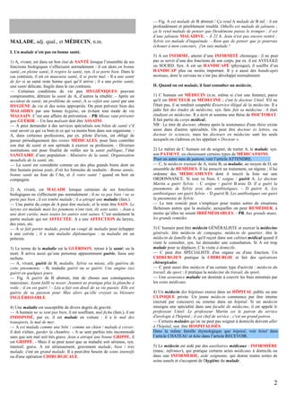 MALADE, adj. qual., et MÉDECIN, n.m.
I. Un malade n’est pas en bonne santé.
1) A, vivant, est dans un bon état de SANTÉ lorsque l’ensemble de ses
fonctions biologiques s’effectuent normalement : il est alors en bonne
santé, en pleine santé, il respire la santé, syn. il se porte bien. Dans le
cas contraire, il est en mauvaise santé, il se porte mal. - Il a une santé
de fer si sa santé reste bonne quoi qu’il arrive ; il a une petite santé,
une santé délicate, fragile dans le cas contraire.
— Certaines conditions de vie peu HYGIÉNIQUES peuvent
compromettre, détruire la santé de A, d’autres la rétablir. - Après un
accident de santé, un problème de santé, A se refait une santé par une
HYGIÈNE de vie et des soins appropriés. On peut prévenir bien des
MALADIES par une bonne hygiène, en évitant tout mode de vie
MALSAIN. C’est une affaire de prévention. - PR Mieux vaut prévenir
que GUÉRIR. – Un lieu malsain doit être ASSAINI.
— A peut demander à des services spécialisés son bilan de santé s’il
veut savoir ce qui va bien et ce qui va moins bien dans son organisme. A, dans certaines professions, par ex. pilote d'avion, est obligé de
passer périodiquement des visites MÉDICALES, pour faire contrôler
son état de santé et son aptitude à exercer sa profession. - Diverses
institutions ont pour finalité de veiller sur la santé publique, l’état
SANITAIRE d’une population : Ministère de la santé, Organisation
mondiale de la santé, etc.
— La santé est considérée comme un des plus grands biens dont un
être humain puisse jouir, d’où les formules de souhaits : Bonne année,
bonne santé au Jour de l’An, et À votre santé ! quand on boit en
compagnie.
2) A, vivant, est MALADE lorsque certaines de ses fonctions
biologiques ne s'effectuent pas normalement ; il ne va pas bien / ne se
porte pas bien ; il est tombé malade ; il a attrapé une maladie (fam.).
— Une partie du corps de A peut être malade, et le reste être SAIN. Le
larynx est malade mais les poumons n'ont rien, ils sont sains. - Jean a
une dent cariée, mais toutes les autres sont saines. C’est seulement la
partie malade qui est AFFECTÉE. A a une AFFECTION du larynx,
des yeux, etc.
— A se fait porter malade, prend un congé de maladie pour échapper
à une corvée ; il a une maladie diplomatique : sa maladie est un
prétexte.
3) Le terme de la maladie est la GUÉRISON, retour à la santé, ou la
mort. Il arrive aussi qu’une personne apparemment guérie, fasse une
rechute.
— A, vivant, guérit de B, maladie. Sylvie va mieux, elle guérira de
cette pneumonie. - B, maladie guérit ou se guérit. Une angine (se)
guérit en quelques jours.
— Fig. A guérit de B abstrait, état de choses aux conséquences
mauvaises. Ayant failli se noyer, Jeannot ne pratique plus la planche à
voile ; il en est guéri ! - Léa a fait son deuil de sa vie passée. Elle est
guérie de sa passion pour Max alors qu’elle croyait sa blessure
INGUÉRISSABLE.
4) Une maladie est susceptible de divers degrés de gravité.
— A humain ne se sent pas bien, il est souffrant, mal fichu (fam.), il est
INDISPOSÉ, par ex. il est malade en voiture : il a le mal des
transports, le mal de mer.
— A est malade comme une bête / comme un chien / malade à crever,
il doit s'aliter, garder la chambre. - A se sent parfois très incommodé
sans que son mal soit très grave. Jean a attrapé une bonne GRIPPE, il
est GRIPPÉ. - Mais il se peut aussi que sa maladie soit sérieuse, syn.
intensif, grave. A est sérieusement, gravement malade, bien / très
malade, c'est un grand malade. Il a peut-être besoin de soins intensifs
ou d'une opération CHIRURGICALE.

— Fig. A est malade de B abstrait / Ça rend A malade de B inf. : il est
profondément et péniblement troublé. Othello est malade de jalousie ;
ça le rend malade de penser que Desdémone puisse le tromper ; il est
d’une jalousie MALADIVE. - À 22 h. Jean n'est pas encore rentré ;
Sylvie est malade d'inquiétude. - Rien que de penser que je pourrais
échouer à mon concours, j'en suis malade !
5) A est INFIRME, atteint d’une INFIRMITÉ chronique : il ne peut
pas se servir d’une des fonctions de son corps, par ex. il est AVEUGLE
ou SOURD. Syn. A est un HANDICAPÉ (physique), il souffre d’un
HANDICAP plus ou moins important. Il y a aussi des handicapés
mentaux, dont le cerveau ne s’est pas développé normalement.
II. Quand on est malade, il faut consulter un médecin.
1) C humain est MÉDECIN (n.m. même si c'est une femme), parce
qu'il est DOCTEUR en MÉDECINE ; c'est le docteur Untel. S'il ne
l'était pas, il se rendrait coupable d'exercice illégal de la médecine. Il a
jadis fait des études de médecine, syn. fam. fait sa médecine : il était
étudiant en médecine. Il a écrit et soutenu une thèse de DOCTORAT.
Il fait partie du corps médical.
NB : Le titre de docteur, obtenu après la soutenance d'une thèse existe
aussi dans d'autres spécialités. On peut être docteur ès lettres, ou
docteur ès sciences, mais les docteurs en médecine sont les seuls
auxquels on s'adresse en les appelant « Docteur ».
2) Le métier de C humain est de soigner, de traiter A, le malade, syn.
son PATIENT, en choisissant certains types de MÉDICATIONS.
Pour un autre sens de patient, voir l’article ATTENDRE.
— C, le médecin traitant de A, traite B, sa maladie, au moyen de D, un
ensemble de REMÈDES. Il lui prescrit un traitement, un régime ; il lui
ordonne des MÉDICAMENTS dont il inscrit la liste sur une
ORDONNANCE. Si tout va bien, C soigne / guérit A. Le docteur
Martin a guéri Sylvie. - C soigne / guérit B avec D. Il a guéri la
pneumonie de Sylvie avec des antibiotiques. - D guérit A. Les
antibiotiques ont guéri Sylvie. - D guérit B. Les antibiotiques ont guéri
la pneumonie de Sylvie.
— Le mot remède peut s’employer pour toutes sortes de situations
fâcheuses autres que la maladie, auxquelles on peut REMÉDIER, à
moins qu’elles ne soient IRRÉMÉDIABLES. - PR Aux grands maux,
les grands remèdes.
3) C humain peut être médecin GÉNÉRALISTE et exercer la médecine
générale, être médecin de campagne, médecin de quartier, être le
médecin de famille de A, qu'il reçoit dans son cabinet médical quand il
vient le consulter, syn. lui demander une consultation. Si A est trop
malade pour se déplacer, C le visite à domicile.
— C peut être SPÉCIALISTE d'un organe ou d'une fonction. Un
CHIRURGIEN pratique la CHIRURGIE et fait des opérations
chirurgicales.
— C peut aussi être médecin d’un certain type d'activité : médecin du
travail, du sport : il pratique la médecine du travail, du sport.
— Une assurance maladie est destinée à couvrir les frais entraînés par
les soins médicaux.
4) Un médecin des hôpitaux exerce dans un HÔPITAL public ou une
CLINIQUE privée. Un jeune médecin commence par être interne
(recruté par concours) ou externe dans un hôpital. Si un médecin
enseigne une spécialité dans une faculté de médecine, il est appelé le
professeur Untel. Le professeur Martin est le patron du service
d'urologie à l'hôpital ; il est chef de service ; c'est un grand patron.
— Certains malades qu’on ne peut pas soigner à domicile doivent aller
à l'hôpital, syn. être HOSPITALISÉS.
Dans la même famille étymologique que hôpital, voir hôtel dans
l’article CHATEAU et hôte dans l’article RECEVOIR.
5) Le médecin est aidé par des auxiliaires médicaux : INFIRMIÈRE
(masc. infirmier), qui pratique certains actes médicaux à domicile ou
dans une INFIRMERIE, aide soignante, qui donne toutes sortes de
soins usuels et s'occupent de l'hygiène du malade.

2

 