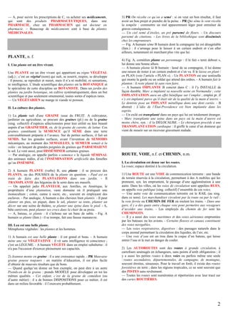 — A, pour suivre les prescriptions de C, va acheter ses médicaments,
qui sont des produits PHARMACEUTIQUES, dans une
PHARMACIE, chez un PHARMACIEN qui est docteur en
pharmacie. – Beaucoup de médicaments sont à base de plantes
MÉDICINALES.

PLANTE, n. f.
I. Une plante est un être vivant.
Une PLANTE est un être vivant qui appartient au règne VÉGÉTAL
(adj.) ; c’est un végétal (nom) qui naît, se nourrit, respire, se développe
: il pousse, se reproduit et meurt, mais il n’a ni mobilité, ni sensations,
ni intelligence. L’étude scientifique des plantes est la BOTANIQUE et
le spécialiste de cette discipline un BOTANISTE. Dans un jardin des
plantes ou jardin botanique, on cultive systématiquement, dans un but
scientifique et pas seulement ornemental, toutes sortes d’espèces rares.
— Un VÉGÉTARIEN ne mange ni viande ni poisson.
II. La culture des plantes.
1) La plante naît d'une GRAINE issue du FRUIT. A cultivateur,
jardinier ou agriculteur, se procure des graines (pl.) ou de la graine
(sing. collectif) d’espèces sélectionnées pour leur utilité ou leur beauté
auprès d’un GRAINETIER, ex. de la graine de carotte, de laitue. Ces
graines constituent la SEMENCE qu’il SÈME dans une terre
convenablement préparée à l’avance. Sur de petites surfaces, il fait un
SEMIS. Sur les grandes surfaces, avant l’invention de SEMOIRS
mécaniques, au moment des SEMAILLES, le SEMEUR semait à la
volée : en lançant de grandes poignées de graines qui PARSEMAIENT
le sol. Le vent aussi, peut DISSÉMINER certaines graines.
— Par analogie, on appelle parfois « semence » le liquide SÉMINAL
des animaux mâles, d’où l’INSÉMINATION artificielle des femelles
qu’on INSÉMINE.
2) A humain PLANTE (verbe) B, une plante : il se procure des
PLANTS, ou des POUSSES de la plante en question. - Paul est en
train de faire des PLANTATIONS dans son jardin. - Il
TRANSPLANTE des bégonias de la serre dans ses massifs.
— On appelait jadis PLANTEUR, aux Antilles, en Amérique, le
propriétaire d’une plantation, vaste domaine où il pratiquait une
monoculture ; coton, canne à sucre, etc., souvent en employant des
esclaves. - Par analogie, A humain a des cheveux bien plantés. - Il peut
planter un pieu, un piquet, dans le sol, planter sa tente, planter un
décor sur une scène de théâtre, se planter une épine dans le pied. - A,
bête carnivore, peut planter ses crocs dans la chair de sa proie.
— A, bateau, se plante : il s’échoue sur un banc de sable. - Fig. A
humain se plante (fam.) : il se trompe, fait une fausse manœuvre.
III. Lea est une belle plante.
Métaphores végétales : les plantes et les hommes.
1) A humain est une belle plante : il est grand et beau. - A humain
mène une vie VÉGÉTATIVE : il vit sans intelligence ni conscience ;
c'est un LÉGUME. - A humain VÉGÈTE dans un emploi subalterne : il
n'a pas l'occasion d'exercer pleinement ses capacités.
2) Jeannot monte en graine : il a une croissance rapide. - PR Mauvaise
graine pousse toujours : en matière d’éducation, il est plus facile
d’obtenir de mauvais résultats que de bons.
— Quand quelqu’un donne un bon exemple, on peut dire à un autre
Prends-en de la graine : prends MODÈLE pour développer en toi les
mêmes qualités. - Cet enfant, c’est de la graine de comédien (ou
d’autre métier) : il a de bonnes DISPOSITIONS pour ce métier, il est
dans un milieu favorable : il l’exercera probablement.

3) PR On récolte ce qu’on a semé : si on veut un bon résultat, il faut
avoir un bon projet et prendre de la peine. - PR Qui sème le vent récolte
la tempête : commettre un mal apparemment léger peut entraîner de
graves conséquences.
— Un ciel semé d’étoiles, un pré parsemé de fleurs. - Un discours
parsemé de citations. - Les livres de la bibliothèque sont disséminés
chez les emprunteurs.
— Fig. A humain sème B humain dont la compagnie lui est désagréable
(fam.) : il s’arrange pour le laisser à un certain endroit et s’en aller
ailleurs, notamment en marchant plus vite que lui.
4) Fig. A, comédien plante un personnage : il le fait « tenir debout »,
lui donne une bonne allure.
— A humain plante là B humain : lassé de sa compagnie, il lui donne
une raison de rester à un certain endroit et s’en va. Il le laisse en plant /
en PLAN (voir l’article « PLAN »). - Un PLANTON est une sentinelle
qui monte la garde ou un soldat qui attend des ordres. - A humain fait le
planton : il reste planté là sans rien faire.
— A humain IMPLANTE B concret dans C : il l’y INSTALLE de
façon durable. Marc a implanté sa nouvelle usine en Normandie ; cette
IMPLANTATION aura un effet bénéfique sur l’emploi ; emploi pr. Il
s’y est implanté parce qu’il était sûr de la qualité de la main d’œuvre. Le dentiste pose un IMPLANT métallique dans une dent cariée. - B
abstrait : L’idée de l’État-Providence est bien implantée dans les
esprits.
— Un exilé est transplanté dans un pays qui lui est totalement étranger.
- Marc transplante une usine dans un pays où la main d’œuvre est
moins chère, syn. : il la DÉLOCALISE. - Le chirurgien procède à une
TRANSPLANTATION cardiaque : il greffe le cœur d’un donneur qui
vient de mourir sur un receveur gravement malade.

ROUTE, VOIE, n.f. et CHEMIN, n.m.
I. La circulation est dense sur les routes.
La route, espace destiné à la circulation.
1) Une ROUTE est une VOIE de communication terrestre : une bande
de terrain réservée à la circulation, permettant à des A mobiles qui les
prennent, syn. les empruntent, le passage d’une agglomération à une
autre. Dans les villes, où les voies de circulation sont appelées RUES,
on appelle voie publique (sing. collectif) l’ensemble de ces voies.
— Une autre voie de communication terrestre est le RAIL (au sing.
dans ce sens). Les marchandises circulent par la route ou par le rail :
la voie ferrée ou CHEMIN DE FER où roulent les trains. - Dans une
gare, il y a des quais entre chaque voie pour permettre aux voyageurs
d’accéder aux trains. - Les employés du chemin de fer sont les
CHEMINOTS.
— Il y a aussi des voies maritimes et des voies aériennes empruntées
par les bateaux ou les avions. - Certains fleuves et canaux constituent
des voies navigables.
— Les voies respiratoires, digestives : des passages naturels dans le
corps animal permettant la circulation des liquides, de l’air, etc.
— Une voie d’eau est un trou dans la coque d’un bateau, qui laisse
entrer l’eau et le met en danger de couler.
2) Les AUTOROUTES sont des routes à grande circulation, à
carrefours aménagés en échangeurs, sans points d’arrêt obligatoires ; il
y a aussi les petites routes à deux voies ou parfois même une seule
: routes secondaires, départementales, de campagne, de montagne,
souvent étroites, sinueuses. Pour le travail en forêt, il existe des routes
forestières en terre ; dans les régions tropicales, ce ne sont souvent que
des PISTES sans revêtement.
— Toutes les routes sont numérotées et répertoriées avec leur tracé sur
des cartes ROUTIÈRES.

2

 