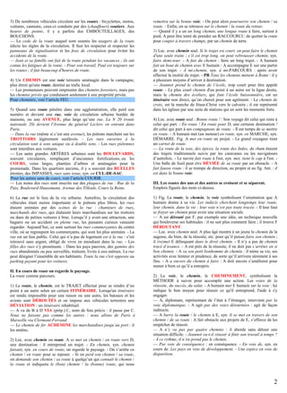 3) De nombreux véhicules circulent sur les routes : bicyclettes, motos,
voitures, camions, ceux-ci conduits par des (chauffeurs) routiers. Aux
heures de pointe, il y a parfois des EMBOUTEILLAGES, des
BOUCHONS.
— Le code de la route auquel sont soumis les usagers de la route
édicte les règles de la circulation. Il faut les respecter et respecter les
panneaux de signalisation et les feux de circulation pour éviter les
accidents de la route.
— Jean et sa famille ont fait de la route pendant les vacances ; ils ont
connu les fatigues de la route. - Pour son travail, Paul est toujours sur
les routes ; il fait beaucoup d'heures de route.
4) Un CHEMIN est une voie terrestre aménagée dans la campagne,
plus étroit qu'une route, destiné au trafic local.
— Les promeneurs peuvent emprunter des chemins forestiers, mais pas
les chemins privés qui conduisent seulement à une propriété privée.
Pour cheminée, voir l’article FEU.
5) Quand une route pénètre dans une agglomération, elle perd son
numéro et devient une rue, voie de circulation urbaine bordée de
maisons, ou une AVENUE, plus large qu’une rue. La N 20 (route
nationale 20) devient l'Avenue du général Leclerc en entrant dans
Paris.
— Dans la rue (même si c’est une avenue), les piétons marchent sur les
TROTTOIRS légèrement surélevés. - Les rues ouvertes à la
circulation sont à sens unique ou à double sens. - Les rues piétonnes
sont interdites aux voitures.
— Les autre grandes ARTÈRES urbaines sont les BOULEVARDS,
souvent circulaires, remplaçant d’anciennes fortifications, ou les
COURS, voies larges, plantées d’arbres et aménagées pour la
promenade. Dans les quartiers anciens, il y a souvent des RUELLES
étroites, des IMPASSES, rues sans issue, syn. en CUL-DE-SAC.
Pour les autres sens de cours, voir l’article COURIR.
— Les noms des rues sont inscrits sur des plaques de rue : Rue de la
Paix, Boulevard Haussmann, Avenue des Tilleuls, Cours la Reine.
6) La rue est le lieu de la vie urbaine. Autrefois, la circulation des
véhicules étant moins importante et le piétons plus libres, les rues
étaient animées par des scènes de la rue : chanteurs de rues,
marchands des rues, qui étalaient leurs marchandises sur les trottoirs
ou dans de petites voitures à bras. Lorsqu’il y avait une attraction, une
bagarre ou un accident en pleine rue, les passants curieux venaient
regarder. Aujourd’hui, ce sont surtout les rues commerçantes du centre
ville, où se regroupent les commerçants, qui sont les plus animées. - La
rue est un lieu public. Celui qui n’a pas de logement est à la rue : s’est
retrouvé sans argent, obligé de vivre en mendiant dans la rue. - Les
filles des rues s’y prostituent. - Dans les pays pauvres, des gamins des
rues abandonnés ou peu surveillés, traînent, livrés à eux-mêmes. La rue
peut désigner l’ensemble de ses habitants. Toute la rue s'est opposée au
parking payant pour les voitures.
II. En cours de route on regarde le paysage.
La route comme parcours.
1) La route, le chemin, est le TRAJET effectué pour se rendre d’un
point à un autre selon un certain ITINÉRAIRE. Lorsqu'un itinéraire
est rendu impossible pour une raison ou une autre, les bateaux et les
avions sont DÉROUTÉS et on impose aux véhicules terrestres une
DÉVIATION : un itinéraire inhabituel.
— A va de B à D VIA (prép.) C, nom de lieu précis : il passe par C.
Nous ne faisons pas comme les autres : nous allons de Paris à
Marseille via Clermont-Ferrand.
— Le chemin de fer ACHEMINE les marchandises jusqu’au port : il
les amène.
2) Loc. avec chemin ou route. A se met en chemin / en route vers D,
une destination : il entreprend un trajet. - En chemin, syn. chemin
faisant, syn. en cours de route, on regarde le paysage. - On s’arrête en
chemin / en route pour se reposer. - Si on perd son chemin / sa route,
on demande son chemin / sa route à quelqu’un qui connaît le chemin /
la route et indiquera le (bon) chemin / la (bonne) route, qui nous

remettra sur la bonne voie. - On peut alors poursuivre son chemin / sa
route. - Enfin, on se retrouve sur le chemin / la route du retour.
— Quand il y a un un long chemin, une longue route à faire, surtout à
pied, A peut être tenté de prendre un RACCOURCI : de quitter la route
pour couper à travers champs, par un chemin de terre.
3) Loc. avec chemin seul. Si le trajet est court, on peut faire le chemin
d'une seule traite ; s’il est trop long, on peut rebrousser chemin, syn.
faire demi-tour. - A fait du chemin : faire un long trajet. - A humain
fait un bout de chemin avec E humain : A accompagne E sur une partie
de son trajet. - À mi-chemin, syn. à mi-PARCOURS : après avoir
effectué la moitié du trajet. - PR Tous les chemins mènent à Rome : il y
a plusieurs moyens d’arriver à destination.
— Jeannot prend le chemin de l’école, trop court pour être appelé
route. - Le plus court chemin d'un point à un autre est la ligne droite,
mais le chemin des écoliers, qui font l’école buissonnière, est un
itinéraire non direct, qu’on choisit pour son agrément. - Le chemin de
croix, est la marche de Jésus-Christ vers le calvaire ; il est représenté
dans les églises par une suite de stations qui en sont les moments forts.
4) Loc. avec route seul : Bonne route ! : bon voyage dit celui qui reste à
celui qui part. - En route ! En route pour D, une certaine destination !
dit celui qui part à ses compagnons de route. - Il est temps de se mettre
en route. - A humain met (un moteur) en route, syn. en MARCHE, syn.
DÉMARRE. Fig. A met en route un projet. - Le grand voyageur tient
un carnet de route.
— La route de la soie, des épices, la route des Indes, du rhum étaient
des trajets traditionnels suivis par les caravanes ou les navigateurs
d’autrefois. - Le navire fait route à l'est, syn. met, tient le cap à l'est. Une balle de fusil peut être DÉVIÉE de sa route par un obstacle. - A
fait fausse route : il se trompe de direction, au propre et au fig. Ant. : il
est dans la bonne voie.
III. Les routes des uns et des autres se croisent et se séparent.
Emplois figurés des mots ci-dessus.
1) Fig. La route, le chemin, la voie symbolisent l’orientation que A
humain donne à sa vie. Les indécis cherchent longtemps leur route,
leur chemin, dans la vie : leur voie n’est pas toute tracée. - Il leur faut
se frayer un chemin pour avoir une situation sociale.
— A est dérouté par F, par exemple une idée, un technique nouvelle
qui bouleverse ses habitudes : il ne sait plus comment faire ; il trouve F
DÉROUTANT.
— Loc. avec chemin seul. A plus âgé montre à un jeune le chemin de la
sagesse, du bien, de la réussite, etc. pour qu’il puisse faire son chemin ;
il (re)met E délinquant dans le droit chemin. - Il n’y a pas de chemin
tracé d’avance. - A est près de la réussite, il ne doit pas s’arrêter en si
bon chemin. - A va son petit bonhomme de chemin : il mène sa vie, ses
activités avec lenteur et prudence, de sorte qu’il arrivera sûrement à ses
fins. - A a encore du chemin à faire : A doit encore s’améliorer pour
mener à bien ce qu’il a entrepris.
2) La voie, le chemin, le CHEMINEMENT, symbolisent la
MÉTHODE à suivre pour accomplir une action. Les voies de la
réussite, du succès, du salut. - A humain met E humain sur la voie : lui
indique le bon moyen pour réussir ce qu'il entreprend, l'aide à s'y
engager.
— A, diplomate, représentant de l’état à l’étranger, intervient par la
voie diplomatique. - A agit par des voies détournées : agit de façon
indirecte.
— A barre la route / le chemin à E, syn. il se met en travers de son
chemin / de sa route : A fait obstacle aux projets de E, s’efforce de les
empêcher de réussir.
— A n’y va pas par quatre chemins : il aborde sans détour une
situation difficile. - Jeannot va-t-il réussir à finir son travail à temps ?
- À ce rythme, il n’en prend pas le chemin.
— Par voie de conséquence : en conséquence. - En voie de, syn. en
cours de. Les pays en voie de développement. - Une espèce en voie de
disparition.

2

 