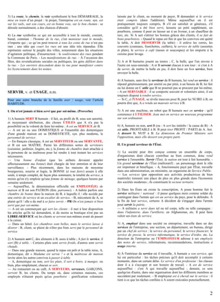 3) La route, le chemin, la voie symbolisent le bon DÉMARRAGE, la
mise en train d’un projet : le projet, l'entreprise est en route, syn. est
sur les rails, suit son cours, est en bonne voie, sur le bon chemin : se
déroule normalement, a des chances d'aboutir.
4) La rue symbolise ce qui est accessible à tout le monde, courant,
banal, commun : l'homme de la rue, c'est monsieur tout le monde,
n'importe qui ; ce qu’on peut trouver à tous les coins de rue n’est pas
rare ; une idée qui court les rues est une idée très répandue. Elle
représente surtout le peuple des villes, notamment dans les situations
d’agitation politique, d'insurrection : le soulèvement des rues pendant
la Commune de Paris. - Les manifestations de rue. - À l’occasion des
fêtes, des revendications sociales ou politiques, les gens défilent dans
la rue. - Les ouvriers descendent dans la rue pour manifester contre
les licenciements dans les usines.

SERVIR, v. et USAGE, n.m.
Pour une autre branche de la famille user / usage, voir l’article
HABITUDE.
I. On n'est jamais si bien servi que par soi-même. (Proverbe)
1) A humain SERT B humain : il fait, au profit de B, sous son autorité,
et moyennant rétribution, des choses UTILES que A n'a pas la
possibilité ou la volonté de faire lui-même : A est au SERVICE de B.
— A est un ou une DOMESTIQUE et l'ensemble des domestiques
d'une grande maison est sa DOMESTICITÉ, syn. plus moderne, le
personnel de service.
— En français classique, A est un SERVITEUR ou une SERVANTE,
et B est son MAÎTRE. Parmi les différentes sortes de serviteurs
(cuisinier, jardinier, lingère, etc.), la femme de chambre était attachée à
la personne de sa maîtresse pour lui rendre à tout instant les services
nécessaires.
— Une bonne d'enfant (que les enfants devaient appeler
affectueusement ma bonne) était chargée de leur entretien et de leur
surveillance. - Plus récemment, dans les maisons de moyenne
bourgeoisie, nourrie et logée, la BONNE (à tout faire) assure à elle
seule, à temps complet, de façon plus sommaire, la totalité du service, à
moins qu'on n'y emploie qu'une femme de ménage, quelques heures par
semaine seulement.
— Aujourd'hui, la dénomination officielle est EMPLOYÉ(E) de
maison et B est son PATRON (fém. patronne). - A habite parfois une
chambre de bonne dans la maison de B, à laquelle il / elle accède par
une entrée de service et un escalier de service. - B, mécontent de A, se
plaint qu'il / elle a du mal à se faire servir. - PR On n'est jamais si bien
servi que par soi-même.
— A est un commerçant qui sert les clients : il met à leur disposition
les articles qu'ils lui demandent, si du moins sa boutique n'est pas un
LIBRE-SERVICE où les clients se servent eux-mêmes avant de passer
à la caisse.
— Dans un hôtel. Les chambres sont belles, mais le service laisse à
désirer : B, client, se plaint de n'être pas bien servi par le personnel de
service.
2) A humain sert C, des aliments à B, assis à table ; A fait le service, il
sert (B) à table. - Certains plats sont servis froids, d'autres sont servis
chauds.
— Dans une grande maison, quand le repas est prêt et la table mise, A,
domestique, dit « Madame est servie ! » et la maîtresse de maison
invite alors les autres convives à passer à table.
— A, domestique ou non, sert les plats, il sert à boire, à manger, ou
bien, plus simplement, chacun se sert.
— Au restaurant ou au café, A SERVEURS, serveuses, GARÇONS,
servent B, les clients. Du temps où, dans certaines maisons, ces
employés n'étaient payés qu'au pourboire : gratification volontaire

laissée par le client, au moment de payer, B demandait si le service
était compris (dans l'addition). Même aujourd'hui où il est
pratiquement toujours compris, B s'il est satisfait et généreux, s'il
considère qu'il a été bien servi, laissera un petit supplément, un
pourboire, comme il peut en laisser un à un livreur, à un chauffeur de
taxi, etc. Si A sait s'attirer les bonnes grâces des clients, il se fait de
bons pourboires. - Quand le repas est fini et que les convives ont quitté
la table, A doit DESSERVIR (la table) : il enlève les verres, les
couverts (couteaux, fourchettes, cuillers), le service de table (assiettes
et plats), le service à café (tasses et soucoupes) et les emporte à la
cuisine pour lavage.
3) A et B humains jouent au tennis ; C, la balle, que l'un envoie à
l'autre est sous-entendu : A et B servent chacun à son tour : si c'est à A
de servir, de mettre la balle en jeu, il doit faire un bon service, bien
envoyer la balle.
4) A humain, sans être le serviteur de B humain, lui rend un service : il
répond généreusement, par amitié ou par pitié, à un besoin de B, lui fait
ou lui donne un C utile que B ne pourrait pas se procurer par lui-même.
- A est SERVIABLE : il se comporte souvent et volontiers ainsi, il est
toujours disposé à rendre service.
— Si C, à l'USAGE, se révèle mauvais pour B, peut lui NUIRE à B, on
pourra dire que, A a rendu un mauvais service à B.
5) A est une machine, un robot que B humain met en service : qu'il
commence à UTILISER. Jean met en service un nouveau programme
sur son ordinateur.
6) A, humain ou non, sert B (ou : A sert les intérêts / la cause de B) : A
est utile, PROFITABLE à B. B peut tirer PROFIT / PARTI de A. Ant.
A dessert B, NUIT à B. La démission du Premier Ministre sert
l'opposition, mais elle dessert son propre parti.
II. Un grand serviteur de l'État.
1) La société peut être conçue comme un ensemble de corps,
d'organismes dont chacun contribue au bien commun, donc rend
service à l'ensemble. Servir l'État, la nation est tout à fait honorable. Un grand serviteur de l'État (mélioratif) : un personnage dont le rôle
est important et bénéfique. - A, fonctionnaire payé par l'État, travaille
dans une administration, un ministère, un organisme de Service Public.
— Les services (par opposition aux activités productrices de bien
matériels) tiennent une place de plus en plus grande dans l'économie
des sociétés modernes ; ils constituent le secteur tertiaire.
2) Dans les États où existe la conscription, A jeune homme fait le
service militaire / national : il passe quelques mois comme soldat du
contingent dans l'armée qui est au service du pays, pour le défendre. À
la fin de leur service, certains A décident de s'engager dans l'armée
pour servir la patrie.
— A militaire a servi dans tel ou tel corps, telle ou telle campagne :
dans l'infanterie, dans l'artillerie, en Afghanistan, etc. Il peut faire
valoir ses états de service.
3) A, employé dans une société ou entreprise, travaille dans un des
services de l'entreprise, une section, un département, un bureau, dirigé
par un chef de service : le service du personnel, le service financier, le
service de presse, le service informatique, le service d'ordre, etc. La
direction de l'entreprise ou l’EMPLOYEUR adresse à ses employés
des notes de service, informations, recommandations, instructions à
usage interne.
4) À l'intérieur du service où il travaille, A humain a son service, qui
lui est particulier : les tâches précises qu'il doit accomplir à certains
moments, dans un certain délai. Le service d'un professeur : les classes
dont il a à s'occuper et son horaire de travail. - A est de service
aujourd'hui : c'est A qui travaille aujourd'hui ; demain, ce sera
quelqu'un d'autre, dans une organisation dont les différents membres se
succèdent par roulement. – B employeur est à cheval sur le service : il
tient à ce que les tâches confiées à A soient exécutées ponctuellement.

2

 
