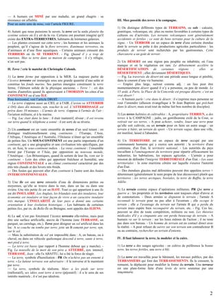 — A humain est MINÉ par une maladie, un grand chagrin : sa
résistance est affaiblie.
Pour un autre sens de mine, voir l’article FIGURE.
4) Autant que nous puissions le savoir, la terre est la seule planète du
système solaire où il y ait de la vie. Certains ont pourtant imaginé qu'il
existe des EXTRA-TERRESTRES, habitants de lointaines galaxies.
— Les plantes croissent sur cette terre ; les hommes et les animaux la
peuplent, qu’il s’agisse de la flore terrestre, d'animaux terrestres, ou
d’animaux et d’une flore aquatiques. - Certains animaux creusent des
TERRIERS où ils SE TERRENT. - Fig. Quand il y a trop de
touristes, Max se terre dans sa maison de campagne : il s’y réfugie,
n’en sort pas.
II. Terre ! crie le matelot de Christophe Colomb.
1) La terre ferme par opposition à la MER. La majeure partie de
l’écorce terrestre est immergée sous une grande quantité d’eau salée et
constitue les fonds marins. Ses parties émergées constituent la terre
ferme, l’élément solide de la physique ancienne. - Terre ! : cri des
marins d'autrefois quand ils apercevaient à l’HORIZON les côtes d’un
CONTINENT ou d’une ÎLE.
Pour horizontal, voir l’article DROIT.
— La terre s'oppose aussi au CIEL et à l'AIR. L'avion va ATTERRIR
à Orly dans dix minutes, syn. toucher le sol. L’ATTERRISSAGE est
prévu dans 10 minutes. - L'armée de terre, s'oppose à l'armée de l'air :
l'aviation militaire, et à la marine.
— Fig. Luc était dans la lune : il était inattentif, rêveur ; il est revenu
sur terre quand le téléphone a sonné : il est sorti de sa rêverie.
2) Un continent est un vaste ensemble de terres d’un seul tenant : on
distingue traditionnellement cinq continents : l’Europe, l’Asie,
l’Afrique, l’Amérique et l’Australie, l’Océanie n’étant qu’un ensemble
de petites îles. Un SOUS-CONTINENT est une partie importante d’un
continent, qui a une géographie et une civilisation très spécifiques, par
ex. en Asie, le sous-continent indien. - Le vieux continent : l’ensemble
formé par l’Europe et l’Asie, par opposition au nouveau monde,
l’Amérique. - Les Britanniques, quand ils sortent de leur île, vont sur le
continent. - Loin des côtes qui apportent fraîcheur et humidité, une
région CONTINENTALE a un climat continental caractérisé par des
étés très chauds et des hivers très froids.
— Des fusées qui peuvent aller d'un continent à l'autre sont des fusées
INTERCONTINENTALES.
3) Une île est une terre entourée d’eau de dimensions petites ou
moyennes, qu’elle se trouve dans la mer, dans un lac ou dans une
rivière. Une très petite île est un ILOT. Tout ce qui appartient à une île
est dit INSULAIRE. Les Anglais, les Irlandais sont des insulaires, leur
économie est insulaire et leur façon de vivre a un caractère insulaire
très marqué. L'INSULARITÉ de leur pays a donné une certaine
orientation à leur évolution historique. - Les habitants de certaines
petites îles, par ex. de Belle-Île en Bretagne, sont appelés des ILIENS.
4) Le sol, n’est pas forcément l’écorce terrestre elle-même, mais peut
être une surface artificielle, œuvre de l’homme (une TERRASSE, un
parquet, un carrelage, etc.). Terre peut désigner un sol artificiel dans les
loc. A se couche ou tombe par terre, jette un B concret par terre, syn.
sur le sol.
— Mais la substitution de sol est impossible dans : A, en bateau, ou à
cheval, ou dans un véhicule quelconque descend à terre, saute à terre,
met pied à terre.
— La terre est basse (par rapport à l'homme debout qui y marche). Fig. La nouvelle de la mort de son père a ATTERRÉ, syn. intensif,
TERRASSÉ, Jean : elle l'a ABATTU, lui a ôté la force de réagir.
— La terre, symbole d'humiliation : PR On n'achève pas un ennemi à
terre. - Le lutteur terrasse son adversaire : il le renverse et le maintient
par terre.
— La terre, symbole de réalisme. Marc a les pieds sur terre
(mélioratif), ses idées sont terre à terre (péjoratif) : il a le sens de ses
intérêts matériels ; il n’est pas idéaliste.

III. Max possède des terres à la campagne.
1) On distingue différents types de TERRAINS, ou sols : calcaire,
granitique, volcanique, etc. plus ou moins favorables à certains types de
cultures ou d’activités. Les terrains volcaniques sont généralement
accidentés et fertiles ; ce sont de bons terrains pour la culture de la
vigne. - Un TERROIR est un espace de terre d'une certaine étendue
dont le terrain se prête à des productions agricoles particulières : les
produits de terroir sont recherchés par les gastronomes. Cette
charcuterie a un goût de terroir.
2) Un DÉSERT est une région peu peuplée ou inhabitée, où l’eau
manque et où la végétation est rare. Le déboisement accélère la
DÉSERTIFICATION de certaines régions ; elles se
DÉSERTIFIENT ; elles deviennent DÉSERTIQUES.
— Fig. La traversée du désert est une période assez longue et pénible,
dans le courant d’une vie humaine.
— Emploi plus large, surtout comme adj. : un lieu peut être
momentanément désert quand il n’y a personne, ou peu de monde. Le
15 août, à Paris, la Place de la Concorde est presque déserte, c’est un
vrai désert !
— A humain parle / crie dans le désert : il s’exprime mais personne ne
veut l’entendre (allusion évangélique à St Jean Baptiste qui prêchait
dans le désert, mais avait tout de même fait bon nombre de disciples).
3) Les terres habitées et cultivables : A, propriétaire TERRIEN, a des
terres à la CAMPAGNE ; jadis, un gentilhomme exilé de la Cour, se
retirait sur ses terres. - A peut acheter, vendre, louer une terre pour
qu’elle soit cultivée, ou un terrain pour en faire un autre usage : un
terrain à bâtir, un terrain de sport. - Un terrain vague, dans une ville,
est inutilisé, laissé à l'abandon.
4) Un TERRITOIRE est un espace de terre occupé par une
communauté humaine qui y exerce son autorité : le territoire d'une
commune, d'un État, le territoire national. - Les autorités du pays
travaillent à l'aménagement du territoire pour répartir efficacement les
industries, les habitations, les espaces agricoles. - L'armée a pour
mission de défendre l'intégrité TERRITORIALE d'un État. - Les eaux
territoriales : la zone maritime côtière sur laquelle s'exerce l'autorité
d'un État.
— Des étendues glacées mal délimitées peuvent être appelées terres +
déterminant (généralement le nom propre de leur découvreur) plutôt que
territoires : les terres arctiques, boréales, la terre de Baffin, la terre
Adélie.
5) Le terrain comme espace d’opérations militaires. PR Qui terre a
guerre a : les propriétés et les territoires sont toujours objet d'envie et
de contestations. - Deux armées se disputent le terrain ; l'armée A
reconnaît le terrain pour ne pas aller à l'aventure ; elle occupe le
terrain ; elle a l'avantage du terrain sur l'armée B qui a perdu du
terrain mais espère bien reconquérir du terrain, etc. - Fig. Ces loc.
peuvent se dire de toute compétition, militaire ou non. Les théories
médicales d'il y a cinquante ans ont perdu beaucoup de terrain. - A
humain va sur le terrain : sur les lieux mêmes de l'action ; il ne reste
pas dans son bureau. - Un homme de terrain est en contact direct avec
la réalité. - A peut refuser de suivre sur son terrain son contradicteur B
ou au contraire, rechercher un terrain d'entente.
IV. Il faut labourer la terre, la modeler et la cuire.
1) La terre a des usages agricoles : on cultive de préférence la bonne
terre, les terres fertiles, une terre à blé.
2) La terre est travaillée pour le bâtiment, les travaux publics, par des
TERRASSIERS qui font des TERRASSEMENTS. Ils la creusent, la
remuent, la déplacent pour modifier la forme du terrain. Une terrasse
est une plate-forme faite d'une levée de terre soutenue par une
maçonnerie.

2

 