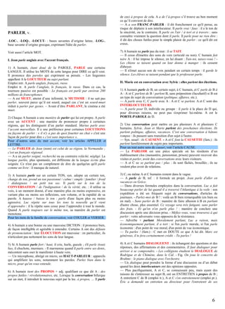 PARLER, v.
-LOC-, -LOQ-, -LOCUT- : bases savantes d’origine latine, -LOG-,
base savante d’origine grecque, exprimant l'idée de parler.
Voir aussi l’article MOT.
I. Jean parle anglais avec l'accent français.
1) A humain, étant doué de la PAROLE, PARLE une certaine
LANGUE. Il utilise les MOTS de cette langue pour DIRE ce qu'il veut.
Il prononce des paroles qui expriment sa pensée. - Les linguistes
appellent A le LOCUTEUR ou sujet parlant.
Emploi intr. A parle anglais, français, russe.
Emploi tr. A parle l’anglais, le français, le russe. Dans ce cas, la
tournure passive est possible : Le français est parlé par environ 200
millions de francophones.
— A est MUET, atteint d’une infirmité, le MUTISME : il ne sait pas
parler, souvent parce qu’il est sourd, auquel cas c’est un sourd-muet
réduit à parler par gestes. – Avant d’être PARLANT, le cinéma a été
muet.
2) Chaque A humain a une manière de parler qui lui est propre. A parle
avec un ACCENT : une manière de prononcer propre à certaines
régions, qui les distinguent d’un parler standard. Marius parle avec
l’accent marseillais. Il a une préférence pour certaines LOCUTIONS
ou façons de parler : « il n'y a pas de quoi fouetter un chat » c'est une
façon de parler pour dire « c'est sans importance ».
Pour d’autres sens du mot accent, voir les articles APPELER et
LETTRE.
— Le PARLER de Jean (nom) est celui de sa région, la Normandie ;
c'est un français régional.
— A a un parler soigné, recherché ou au contraire relâché, négligé. La
langue parlée, plus spontanée, est différente de la langue écrite plus
soignée. Ce n'est pas un compliment de dire de quelqu'un qu'il parle
comme un livre : il manque de naturel.
3) A humain parle sur un certain TON, syn. adopte un certain ton,
change de ton, prend un ton passionné / calme / simple / familier / froid
/ dédaigneux / un petit ton sec. Il parle sur le ton de la
CONVERSATION / de l'indignation / de la vérité, etc. : il utilise sa
voix, à un moment donné, d’une manière plus ou moins expressive, en
variant plus ou moins ses inflexions, son volume, et la rapidité de sa
parole. A hausse / baisse le ton : parle d'une façon plus ou moins
agressive. Luc répète sur tous les tons la nouvelle qu’il vient
d’apprendre : il la répète sans cesse pour l’apprendre à tout le monde.
Quand A parle toujours sur le même ton, sa manière de parler est
monotone.
Pour les mots de la famille de conversation, voir COULER et VERSER.
4) A humain a une bonne ou une mauvaise DICTION : il prononce bien,
de façon intelligible et agréable à entendre. Certains A ont des défauts
de prononciation : leur ÉLOCUTION est mauvaise : en particulier, ils
n'articulent pas nettement les sons de leur langue.
5) Si A humain parle fort / haut, il crie, hurle, gueule ; s'il parle (tout)
bas, il chuchote, murmure. - Il marmonne quand il parle entre ses dents,
mécontent sans oser le manifester à haute voix.
— Un microphone, abrégé en micro, un HAUT-PARLEUR : appareils
qui amplifient les sons, notamment les paroles. Parlez bien dans le
micro, pour qu'on vous entende.
6) A humain tient des PROPOS + adj. qualifiant ce que dit A : des
propos futiles / révolutionnaires, etc. Lorsque la conversation bifurque
sur un mot, il introduit le nouveau sujet par la loc. à propos, … Il parle

de ceci à propos de cela. A a de l’à-propos s’il trouve au bon moment
ce qu’il convient de dire.
— A a son FRANC-PARLER : il dit franchement ce qu'il pense, au
risque de déplaire à son interlocuteur. Il parle vrai / faux : il a le ton de
la sincérité, ou le contraire. Il parle en l'air / à tort et à travers : sans
connaître vraiment la question dont il parle. Il parle pour ne rien dire :
il dit des choses futiles pour le simple plaisir de parler : ce qu'il dit est
creux.
7) A humain ne parle pas du tout : il se TAIT.
— Il cesse d'émettre des sons de voix (articulé ou non). C humain fait
taire A : il lui impose le silence, en lui disant : Tais-toi, taisez-vous ! Les chiens se taisent quand on leur donne à manger : ils cessent
d'aboyer.
— Il n'émet aucun son de voix pendant un certain temps : il garde le
silence. Les élèves se taisent pendant que le professeur parle.
II. Marie est en conversation avec Sylvie : elles parlent des élections.
1) A humain parle de B, un certain sujet, à C humain, et C parle de B à
A : A et C parlent de B / parlent B, sans préposition (facultatif) si B est
un type de sujet de conversation (politique, affaires, etc.).
— A parle avec C, C parle avec A : A et C se parlent. A et C sont des
INTERLOCUTEURS.
— A parle pour D, individu ou groupe : il parle à la place de D qui,
pour diverses raisons, ne peut pas s'exprimer lui-même. A est le
PORTE-PAROLE de D.
2) Une conversation peut mettre en jeu plusieurs A et plusieurs C
humains. Sylvie, Jean et Marie parlent des prochaines élections. Ils
parlent politique, affaires, vacances. C'est une conversation à bâtons
rompus : ils passent sans transition d'un sujet à l'autre.
— Syn. usuel : ils CAUSENT. - A et C font la CAUSETTE (fam.) : ils
parlent familièrement de sujets peu importants.
Pour un tout autre sens de causer, voir l’article CAUSE.
— Le PARLOIR est une pièce spéciale où les résidents d’un
établissement clos (monastère, pensionnat, prison) peuvent recevoir des
visites et parler, avoir des conversations avec leurs visiteurs.
— A et C ne se parlent pas / plus : ils sont fâchés, brouillés ; ils ne
veulent plus avoir de relations.
3) C, ou même A et C humains restent dans le vague.
— A parle de B, inf. : il formule un projet. Jean parle d'aller en
vacances en Grèce.
— Dans diverses formules employées dans la conversation. Luc a fait
beaucoup parler de lui quand il a traversé l'Atlantique à la voile : son
expédition a été un fréquent sujet de conversations, d'articles de
journaux. - Parlez-moi de B ! : voilà un B bien remarquable (en bien ou
en mal). - Sans parler de B : manière de faire allusion à B en parlant
d'autre chose, plus essentiel. Ce voyage sera très fatigant, sans parler
des frais. - Et qu'on n'en parle plus ! : manière de conclure une
discussion après une décision prise. - Méfiez-vous, vous trouverez à qui
parler : votre adversaire vous opposera de la résistance.
— Adverbe + parlant. Moralement parlant, Luc a raison, mais
économiquement parlant, il a tort : si l'on parle morale, si l'on parle
économie : d'un point de vue moral, d'un point de vue économique.
— Tu parles ! (fam.) : C met en DOUTE ce que A lui dit. Marc est
généreux, il te fera certainement crédit. - Tu parles !
4) A et C humains DIALOGUENT : ils échangent des questions et des
réponses, des affirmations et des commentaires. Il faut dialoguer pour
arriver à se comprendre. - Les collégiens étudient le DIALOGUE de
Rodrigue et de Chimène, dans le Cid. - Fig. On joue le concerto de
Brahms : le piano dialogue avec l'orchestre.
— Un dialogue peut prendre la forme d’une discussion ou d’un débat
quand les deux interlocuteurs ont des opinions opposées.
— Plus pacifiquement, A et C, se connaissant peu, mais ayant des
raisons de s'intéresser au sujet B, ont un ENTRETIEN à propos de B ;
A entretient C de B (emploi tr.), A et C s'en entretiennent (emploi pr.).
Éric a demandé un entretien au directeur pour l'entretenir de ses

6

 