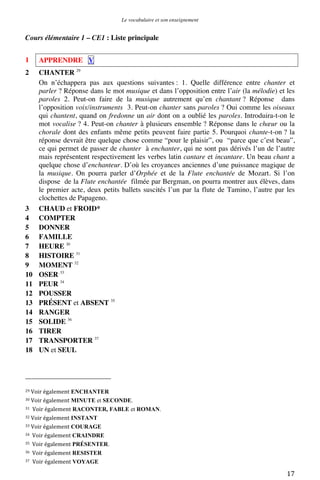 Le vocabulaire et son enseignement	
  

Cours élémentaire 1 – CE1 : Liste principale
1

APPRENDRE V

2

CHANTER 29
On n’échappera pas aux questions suivantes : 1. Quelle différence entre chanter et
parler ? Réponse dans le mot musique et dans l’opposition entre l’air (la mélodie) et les
paroles 2. Peut-on faire de la musique autrement qu’en chantant ? Réponse dans
l’opposition voix/instruments 3. Peut-on chanter sans paroles ? Oui comme les oiseaux
qui chantent, quand on fredonne un air dont on a oublié les paroles. Introduira-t-on le
mot vocalise ? 4. Peut-on chanter à plusieurs ensemble ? Réponse dans le chœur ou la
chorale dont des enfants même petits peuvent faire partie 5. Pourquoi chante-t-on ? la
réponse devrait être quelque chose comme “pour le plaisir”, ou “parce que c’est beau”,
ce qui permet de passer de chanter à enchanter, qui ne sont pas dérivés l’un de l’autre
mais représentent respectivement les verbes latin cantare et incantare. Un beau chant a
quelque chose d’enchanteur. D’où les croyances anciennes d’une puissance magique de
la musique. On pourra parler d’Orphée et de la Flute enchantée de Mozart. Si l’on
dispose de la Flute enchantée filmée par Bergman, on pourra montrer aux élèves, dans
le premier acte, deux petits ballets suscités l’un par la flute de Tamino, l’autre par les
clochettes de Papageno.
CHAUD et FROID*
COMPTER
DONNER
FAMILLE
HEURE 30
HISTOIRE 31
MOMENT 32
OSER 33
PEUR 34
POUSSER
PRÉSENT et ABSENT 35
RANGER
SOLIDE 36
TIRER
TRANSPORTER 37
UN et SEUL

3
4
5
6
7
8
9
10
11
12
13
14
15
16
17
18

	
  	
  	
  	
  	
  	
  	
  	
  	
  	
  	
  	
  	
  	
  	
  	
  	
  	
  	
  	
  	
  	
  	
  	
  	
  	
  	
  	
  	
  	
  	
  	
  	
  	
  	
  	
  	
  	
  	
  	
  	
  	
  	
  	
  	
  	
  	
  	
  	
  	
  	
  	
  	
  	
  	
  	
  
29	
  Voir	
  également

ENCHANTER	
  
MINUTE et SECONDE.	
  
31	
   Voir	
  également RACONTER, FABLE et ROMAN.	
  
32	
  Voir	
  également INSTANT	
  
33	
  Voir	
  également COURAGE	
  
34	
  	
  Voir	
  également CRAINDRE	
  
35	
  	
  Voir	
  également PRÉSENTER.	
  
36	
  	
  Voir	
  également RESISTER	
  
37	
   Voir	
  également VOYAGE	
  
30	
  Voir	
  également

	
  

17	
  

 