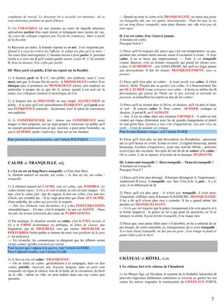 conditions de travail. Le directeur lui a accordé cet entretien ; ils se
sont entretenus pendant un quart d'heure.
5) Un COLLOQUE est une réunion au cours de laquelle plusieurs
spécialistes parlent d'un sujet donné et échangent leurs points de vue.
Au cours du colloque organisé par l'école de commerce, Marc a parlé
de la fiscalité.
6) Recevant un ordre, A humain répond ou se tait : il ne s'exprime pas.
Quand il a reçu les ordres de l'officier, le soldat n'a plus qu'à se taire. Au cours d'un interrogatoire, C humain réussit à faire parler A, pourtant
résolu à se taire sur B qu'il voulait garder secret, à taire B ; C lui arrache
B. Sous la menace, Éric a fini par parler.
III. Marc parle en public, il fait un exposé sur la fiscalité.
1) A humain parle de B à C, son public, son auditoire, mais C reste
muet, tant que A n'a pas fini de parler. A MONOLOGUE (verbe). Il ne
dialogue pas, il prononce un MONOLOGUE (nom), mot employé en
particulier à propos de ce que dit A, acteur, quand il est seul sur la
scène. Les collégiens étudient le monologue du Cid.
2) A humain fait un DISCOURS ou une simple ALLOCUTION en
public ; il se peut qu'il soit naturellement ÉLOQUENT, qu'il parle avec
une ÉLOQUENCE naturelle : facilement, avec le talent de convaincre
son auditoire.
3) A, CONFÉRENCIER, fait / donne une CONFÉRENCE assez
longue et bien préparée, sur un sujet propre à intéresser un public qu'il
ne connaît généralement pas et qui, souvent, a payé pour l'entendre, ou
une CAUSERIE, petite conférence, faite sur un ton familier.

— Quand on aime le calme et la TRANQUILLITÉ, on mène une petite
vie tranquille, ant. une vie agitée, mouvementée. - Pour les uns, la vie
est un long fleuve tranquille, mais pour d'autres, ant. elle n'est pas de
tout repos.
II. Luc est calme, il ne s'énerve jamais.
A humain est calme.
Pourquoi l'est-il ?
1) Parce qu'il l'a toujours été, parce que c'est son tempérament, ou que,
pendant une certaine durée aucune cause d’excitation n’existe : A reste
calme, il ne se laisse pas impressionner. — Fam. A est tranquille
comme Baptiste, c'est un homme tranquille qui prend les choses avec
calme, CALMEMENT ; son SANG-FROID, fait qu'il ne réagit jamais
aux provocations. Il fait les choses TRANQUILLEMENT, sans se
presser.
2) Parce qu'il n'est plus en colère : A avait perdu son calme, il s'était
énervé, fâché. N'ayant pas su garder son calme, A a heureusement fini
par SE CALMER et par retrouver son calme. - Il devra se méfier des B
provocateurs qui jettent de l'huile sur le feu, avivent et ravivent les
passions, et échauffent les esprits au lieu de les calmer.
3) Parce qu'il ne ressent plus ni fièvre, ni douleur, qu'il n'a plus ni faim,
ni soif : B concret calme A. Pour calmer, APAISER, soulager sa
douleur, A prend B, un CALMANT.
— Ant. A est en crise, dans une situation CRITIQUE : il subit un état
violent qui risque d'entraîner pour lui de grands changements et plutôt
en mal qu'en bien. Jeannot a une crise d'appendicite, Léa une crise de
nerfs. - L'état du malade est critique.
Pour le nom féminin critique, voir l’article JUGER.

Pour parlement et parlementaire, voir l’article POLITIQUE.

4) Parce qu'il n'est plus en état d'excitation ou d'exaltation : passionné
par ce qu'il faisait ou vivait, A était en émoi ; il s'agitait beaucoup, parlait
beaucoup, bouillait d'impatience, avait une activité fébrile ; peut-être
avait-il pris des excitants. Ses amis lui ont dit de se calmer (Du calme !
On se calme !), de se reposer, d’écouter de la musique APAISANTE.

CALME et TRANQUILLE, adj.

III. Laisse-moi tranquille ! - Dors tranquille. - Tiens-toi tranquille !
A humain est tranquille.
Pourquoi l'est-il ?

I. « La vie est un long fleuve tranquille. » (Titre d'un film).
A, élément naturel ou société, est calme. - A, lieu ou vie, est calme /
tranquille.
1) A élément naturel est CALME, tout est calme, syn. PAISIBLE. Le
calme (nom) règne : il n'y a ni vent ni pluie, le ciel est sans nuages. - En
mer, c'est le calme plat : pas de vagues, la mer est calme, c'est une mer
d'huile, un véritable lac. - Il ne s'agit peut-être que d'une ACCALMIE,
d'une embellie, du calme qui précède la tempête.
— Ant. Les éléments sont déchaînés, il y a des PERTURBATIONS
atmosphériques. - En mer, c'est la tempête ; la mer est AGITÉE. - Dans
les airs, les avions traversent des zones de TURBULENCES.
2) Par analogie, la situation sociale est calme, c'est la PAIX sociale, il
n'y a ni CRISE économique ou politique, ni luttes de classes, pas
d'agitation, pas de TROUBLES, rien qui vienne TROUBLER ou
PERTURBER l'ordre public et donner du souci aux gardiens de la paix
(= les policiers).
— En revanche, les commerçants se plaignent que les affaires soient
(trop) calmes, qu'elles tournent au ralenti.
Pour la paix qui s’oppose à la guerre, voir l’article GUERRE.
Pour l’adjectif trouble, voir l’article CLAIR.
3) A, lieu ou vie, est calme / TRANQUILLE.
— On se retire au calme, généralement à la campagne, dans un lieu
calme, paisible, reposant, ant. bruyant, fatigant, dans un petit coin
tranquille où règne le silence, loin de la foule, de la circulation, du bruit
de la ville ; même en ville, on peut habiter dans une rue calme, peu
passante.

1) Parce qu'il n'est plus dérangé : B humain dérangeait A, l'importunait ;
maintenant B laisse A tranquille, syn. fam. il lui fiche la paix ; A a la
paix, il est débarrassé de B.
2) Parce qu'il n'a plus peur : A n'était pas tranquille, il avait peur,
s'inquiétait, s'affolait, mais B humain l'a RASSURÉ, TRANQUILLISÉ,
il lui a dit qu'il n'avait plus rien à craindre. Il lui a quand même fait
prendre un TRANQUILLISANT.
— A n'a pas été inquiété par la police (uniquement à la voix passive et à
la forme négative) : la police ne lui a pas posé de questions, ne l'a ni
menacé, ni arrêté. Il peut dormir tranquille, il ne risque rien.
3) Parce que, sous peine d'être puni s’il désobéit, on lui a ordonné de ne
pas bouger, de rester immobile, et, ironiquement, de se tenir tranquille :
A se tient (bien) tranquille, ne fait pas un geste ; il ne bouge ni pieds ni
pattes (fam.), fait le mort.

CHÂTEAU et HÔTEL, n.m.
I. Le château fort et le château de Chambord.
1) Au Moyen Âge, en Occident, le système de la féodalité, hiérarchie de
pouvoirs régionaux faiblement centralisés et souvent en guerre les uns
contre les autres, engendre la construction de CHÂTEAUX FORTS,

7

 