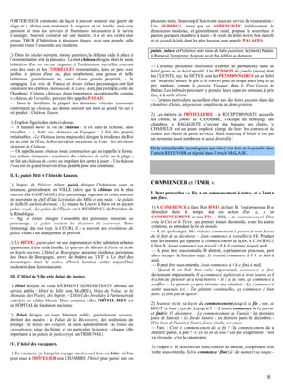 FORTERESSES construites de façon à pouvoir soutenir une guerre de
siège et à abriter non seulement le seigneur et sa famille, mais une
garnison et tous les services et fournitures nécessaires à la survie
d’assiégés. Souvent construit sur une hauteur, il a en son centre une
grosse TOUR d’habitation à plusieurs étages, avec une grande salle
pouvant réunir l’ensemble des résidents.
2) Dans les siècles suivants, moins guerriers, la défense cède la place à
l’ornementation et à la plaisance. Le mot château désigne alors la vaste
habitation d'un roi ou un seigneur, à l'architecture travaillée, souvent
avec des tours et des TOURELLES ornementales, dans un parc avec
jardins et pièces d'eau ou, plus simplement, une grosse et belle
habitation, généralement au coeur d’une grande propriété, à la
campagne. Les rois de France et divers riches personnages ont fait
construire les célèbres châteaux de la Loire, dont, par exemple, celui de
Chambord. Certains châteaux d'une importance exceptionnelle, comme
le château de Versailles, peuvent être appelés PALAIS.
— Dans le Bordelais, la plupart des domaines viticoles renommés
contiennent un château, qui donne souvent son nom au grand vin qui y
est produit : Château Yquem.
3) Emplois figurés des mots ci-dessus.
— A humain mène la vie de château : il vit dans la richesse, sans
travailler. - A bâtit des châteaux en Espagne : il fait des projets
irréalisables. - Le Château (avec majuscule) désigne la résidence du Roi
ou du chef de l'État, le Roi lui-même ou encore sa Cour : les décisions
viennent du Château.
— On appelle aussi château toute construction qui en rappelle la forme.
Les enfants s'amusent à construire des châteaux de sable sur la plage ;
on fait un château de cartes en empilant des cartes à jouer. - Un château
d'eau est un grand réservoir d'eau potable pour une commune.

plusieurs nuits. Beaucoup d’hôtels ont aussi un service de restauration. Une AUBERGE, tenue par un AUBERGISTE, établissement de
dimensions modestes, et généralement rural, propose la nourriture et
parfois quelques chambres à louer. - Il existe de petits hôtels bon marché
et de grands hôtels dont les plus luxueux sont appelés PALACES.
palais, palace et Palatinat sont issus du latin palatium, le (mont) Palatin
à Rome où l’empereur Auguste avait fait édifier sa demeure.
— Certaines personnes choisissent d'habiter en permanence dans un
hôtel garni ou un hôtel meublé. Une PENSION de famille (vieux) dont
les CLIENTS, syn. les HÔTES, sont les PENSIONNAIRES est un hôtel
où l’on peut s’assurer le gîte et le couvert pour un temps assez long et un
prix modeste, comme la pension Vauquer dans le Père Goriot de
Balzac. Les habitués pouvaient y prendre leurs repas en commun, à prix
fixe, à la table d'hôte.
— Certains particuliers accueillent chez eux des hôtes payants dans des
chambres d'hôtes, en pension complète ou en demi-pension.
2) Les métiers de l'HÔTELLERIE : le RÉCEPTIONNISTE accueille
les clients, la femme de CHAMBRE, s’occupe du nettoyage des
chambres, le BAGAGISTE s’occupe des bagages des clients, le
CHASSEUR est un jeune employé chargé de faire les courses et de
rendre aux clients de petits services. Mais beaucoup d’hôtels n’ont pas
un personnel aussi nombreux et aussi diversifié !
De la même famille étymologique que hôtel, voir hôte et hospitalité dans
l’article RECEVOIR, et hôpital dans l’article MALADE.

II. Le palais Pitti et l’hôtel de Lauzun.
1) Inspiré du Palazzo italien, palais désigne l’habitation vaste et
luxueuse, généralement en VILLE (alors que le château est le plus
souvent à la CAMPAGNE), d'un personnage important et riche, souvent
un souverain ou chef d'État. Les palais des Mille et une nuits. - Le palais
de la Belle au bois dormant. - Le musée du Louvre à Paris est un ancien
palais royal. - Le palais de l'Élysée est la RÉSIDENCE du Président de
la République.
— Fig. le Palais désigne l’ensemble des personnes entourant ce
personnage. Le palais soutient les décisions du souverain. Dans
l'entourage des rois (syn. la COUR), il y a souvent des révolutions de
palais visant à un changement de pouvoir.
2) Un HÔTEL particulier est une importante et riche habitation urbaine
appartenant à une seule famille. Le quartier du Marais, à Paris est riche
en hôtels anciens. L'Hôtel de Bourgogne, ancienne résidence parisienne
des Ducs de Bourgogne, servit de théâtre au XVIIe s. Le chef des
domestiques était le maître d'hôtel, locution usitée aujourd’hui
seulement dans les restaurants.
III. L’Hôtel de Ville et le Palais de Justice.
1) Hôtel désigne un vaste BÂTIMENT ADMINISTRATIF abritant un
service public : Hôtel de Ville (syn. MAIRIE), Hôtel de Police, de la
Monnaie, des Postes, des Impôts. - L'Hôtel des Invalides à Paris recevait
autrefois les soldats blessés. Dans certaines villes, l'HÔTEL-DIEU est
un HÔPITAL de fondation ancienne.
2) Palais désigne un vaste bâtiment public, généralement luxueux,
abritant des musées : le Palais de la Découverte, des institutions de
prestige : le Palais des congrès, la haute administration : le Palais du
Luxembourg, siège du Sénat, et en particulier la justice ; chaque ville
importante a un palais de justice (syn. un TRIBUNAL).
IV. L’hôtel des voyageurs.
1) En vacances, ou lorsqu'on voyage, on descend dans un hôtel, où l'on
peut louer à l'HÔTELIER une CHAMBRE d'hôtel pour passer une ou

COMMENCER et FINIR, v.
I. Deux proverbes : « Il y a un commencement à tout », et « Tout a
une fin ».
1) A COMMENCE à faire B et FINIT de faire B. Tout processus B se
déroulant dans le temps, état ou action d'un A, a un
COMMENCEMENT et une FIN. - Bible : Au commencement, Dieu
créa le Ciel et la Terre : au premier instant du monde, avant les autres
créations, en attendant la fin du monde.
— A est quelconque. Mes rideaux commencent à passer et mon dessus
de lit finit de se décolorer. - Jean commence à travailler à 8 h. Pendant
tous les instants qui séparent le commencement de la fin, A CONTINUE
à faire B. Ayant commencé son travail à 8 h, il continue jusqu'à midi.
— A peut être sous-entendu. B abstrait, exprimant un processus, peut
alors occuper la fonction sujet. Le travail, commence à 8 h, et finit à
midi.
— B peut être sous-entendu. Jean commence à 8 h et finit à midi.
— Quand B est l'inf. d'un verbe impersonnel, commencer et finir
deviennent impersonnels. Il a commencé à pleuvoir à trois heures et il
n'a fini de pleuvoir qu'à neuf heures. - Il y a du vent, ça commence à
souffler. – Le pronom ça peut résumer une situation : Ça commence à
sentir mauvais, ici. - Tes plaintes continuelles, ça commence à bien
faire, ça finit par m'agacer.
2) Jeannot récite sa leçon du commencement jusqu'à la fin ; syn. de
BOUT en bout ; syn. de A jusqu'à Z. — L'année commence le 1e janvier
et finit le 31 décembre. - Le commencement de l'année : les premiers
jours de Janvier. - La fin de l'année : les derniers jours de décembre. D'un bout de l'année à l'autre, Lucie étudie son piano.
— Fam. : C'est le commencement de la fin ! : le commencement de la
dernière partie, la pire ! - C'est la fin de tout ! (dit par exagération) : tout
va s'écrouler, c'est la catastrophe.
3) Emploi tr. B peut être un nom, concret ou abstrait, complément d'un
verbe sous-entendu. Sylvie commence / finit (à / de manger) sa soupe. -

8

 