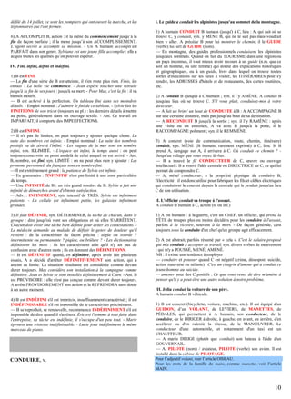 défilé du 14 juillet, ce sont les pompiers qui ont ouvert la marche, et les
légionnaires qui l'ont fermée.
6) A ACCOMPLIT B, action : il la mène du commencement jusqu’à la
fin de façon parfaite ; il la mène jusqu’à son ACCOMPLISSEMENT.
L’agent secret a accompli sa mission. - Un A humain accompli est
PARFAIT dans son genre. Sylviane est une jeune fille accomplie : elle a
acquis toutes les qualités qu’on pouvait espérer.
IV. Fini, infini, défini et indéfini.
1) B est FINI.
— La fin d'une série de B est atteinte, il n'en reste plus rien. Finis, les
ennuis ! La belle vie commence. - Jean espère toucher une retraite
jusqu'à la fin de ses jours : jusqu'à sa mort. - Pour Max, c'est la fin : il va
bientôt mourir.
— B est achevé à la perfection. Un tableau fini dans ses moindres
détails. - Emploi nominal : J'admire le fini de ce tableau. - Sylvie fait les
FINITIONS de son tricot (toujours au pl.) : les derniers détails à mettre
au point, généralement dans un ouvrage textile. - Ant. Ce travail est
IMPARFAIT, il comporte des IMPERFECTIONS.
2) B est INFINI.
— Il n'a pas de limites, on peut toujours y ajouter quelque chose. La
suite des nombres est infinie. - Emploi nominal : La suite des nombres
positifs va de zéro à l'infini. - Les vagues de la mer sont en nombre
infini, syn. ILLIMITÉ. - L'espace est infini, le temps aussi : on peut
toujours concevoir un point au-delà de celui auquel on est arrivé. - Ant.
B, nombre, est fini, syn. LIMITÉ : on ne peut plus rien y ajouter : Les
pronoms personnels du français sont en nombre fini.
— Il est extrêmement grand : la patience de Sylvie est infinie.
— En grammaire : l'INFINITIF n'est pas limité à une zone particulière
du temps.
— Une INFINITÉ de B : un très grand nombre de B. Sylvie a fait une
infinité de démarches avant d'obtenir satisfaction.
— Adv. : INFINIMENT, syn. intensif de TRÈS. Sylvie est infiniment
patiente. - La cellule est infiniment petite, les galaxies infiniment
grandes.
3) Il faut DÉFINIR, syn. DÉTERMINER, la tâche de chacun, dans le
groupe : dire jusqu'où vont ses obligations et où elles S'ARRÊTENT.
Chacun doit avoir une tâche bien définie pour éviter les contestations. Le médecin demande au malade de définir le genre de douleur qu'il
ressent : de la caractériser de façon précise : aigüe ou sourde ?
intermittente ou permanente ? piqûre, ou brûlure ? - Les dictionnaires
définissent les mots : ils les caractérisent afin qu'il n'y ait pas de
confusion avec d'autres mots ; ils en donnent des DÉFINITIONS.
— B est DÉFINITIF quand, en définitive, après avoir fait plusieurs
essais, A a décidé d'arrêter DÉFINITIVEMENT son action, qui a
atteint sa limite. La situation résultante est considérée comme devant
durer toujours. Max considère son installation à la campagne comme
définitive. Jean et Sylvie se sont installés définitivement à Caen. - Ant. B
est PROVISOIRE : elle n'est pas conçue comme devant durer toujours.
A arrête PROVISOIREMENT son action et la REPRENDRA sans doute
à un autre moment.
4) B est INDÉFINI s'il est imprécis, insuffisamment caractérisé ; il est
INDÉFINISSABLE s'il est impossible de le caractériser précisément.
— B se reproduit, se renouvelle, recommence INDÉFINIMENT s'il est
impossible de dire quand il s'arrêtera. Éric est l'homme à tout faire dans
l'entreprise, sa tâche est indéfinie, il s'occupe d'un peu tout. - Marie
éprouve une tristesse indéfinissable. - Lucie joue indéfiniment le même
morceau de piano.

CONDUIRE, v.

I. Le guide a conduit les alpinistes jusqu'au sommet de la montagne.
1) A humain CONDUIT B humain (jusqu') à C, lieu : A, qui sait où se
trouve C, y conduit, syn. y MÈNE B, qui ne le sait pas mais voudrait
bien y aller. A précède B pour lui montrer le chemin, il le GUIDE
(verbe) lui sert de GUIDE (nom).
— En montagne, des guides professionnels conduisent les alpinistes
jusqu'aux sommets. Quand on fait du TOURISME dans une région ou
un pays inconnus, il vaut mieux avoir recours à un guide (n.m. que ce
soit un homme, ou une femme) qui donne des explications historiques
et géographiques, ou à un guide, livre dans lequel on trouve toutes
sortes d'indications sur les lieux à visiter, les ITINÉRAIRES pour s'y
rendre, les ADRESSES d'hôtels et de restaurants, des cartes routières,
etc.
2) A conduit B (jusqu') à C humain ; syn. il l’y AMÈNE. A conduit B
jusqu'au lieu où se trouve C. S'il vous plaît, conduisez-moi à votre
directeur.
— A fait un brin / un bout de CONDUITE à B : A ACCOMPAGNE B
sur une certaine distance, mais pas jusqu'au bout de sa destination.
— A RECONDUIT B jusqu'à la sortie ; syn. il l’y RAMÈNE : après
une visite ou un entretien, A va avec B jusqu'à la porte, il le
RACCOMPAGNE poliment ; syn. il le REMMÈNE.
3) A concret (voie de communication, route, chemin, itinéraire)
conduit, syn. MÈNE (B humain, rarement exprimé) à C, lieu. Si B
prend A, s'engage sur A, il arrivera à C. Où conduit ce chemin ? Jusqu'au village que vous voyez là-bas.
— B a trouvé le fil CONDUCTEUR de C, œuvre ou ouvrage
intellectuel : B a trouvé l'idée centrale ou DIRECTRICE de C, ce qui lui
permet de comprendre C.
— A, métal conducteur, a la propriété physique de conduire B,
l'électricité : il est donc utilisé pour fabriquer les fils et câbles électriques
qui conduisent le courant depuis la centrale qui le produit jusqu'au lieu
C de son utilisation.
II. L'officier conduit sa troupe à l'assaut.
A conduit B humain à C, action (n. ou inf.)
1) A est humain : à la guerre, c'est un CHEF, un officier, qui prend la
TÊTE de troupes plus ou moins décidées pour les conduire à l'assaut,
parfois à la victoire, souvent à la mort. - De façon générale, c'est
toujours sous la conduite d'un chef qu'un groupe agit efficacement.
2) A est abstrait, parfois résumé par « cela ». C'est le salaire proposé
qui m'a conduit à accepter ce travail, syn. divers verbes de mouvement
: qui m'y a POUSSÉ, MENÉ, AMENÉ.
NB : il existe une tendance à employer
— conduire et pousser quand C est négatif (crime, désespoir, suicide,
action mauvaise ou néfaste) : C'est un chagrin d'amour qui a conduit ce
jeune homme au suicide.
— amener pour des C positifs : Ce que vous venez de dire m'amène à
penser qu'il y a peut-être une autre solution à notre problème.
III. Julia conduit la voiture de son père.
A humain conduit B véhicule.
1) B est concret (bicyclette, voiture, machine, etc.). Il est équipé d'un
GUIDON, d’un VOLANT, de LEVIERS, de MANETTES, de
PÉDALES, qui permettent à A humain, son conducteur, de le
conduire, de le DIRIGER à droite, à gauche, en avant, en arrière, d'en
accélérer ou d'en ralentir la vitesse, de le MANŒUVRER. Le
conducteur d'une automobile, et notamment d'un taxi est un
CHAUFFEUR.
— A marin DIRIGE (plutôt que conduit) son bateau à l'aide d'un
GOUVERNAIL.
— A, PILOTE (nom) / aviateur, PILOTE (verbe) son avion. Il est
installé dans la cabine de PILOTAGE.
Pour l’adjectif volant, voir l’article OISEAU.
Pour les mots de la famille de main, comme manette, voir l’article
MAIN.

10

 