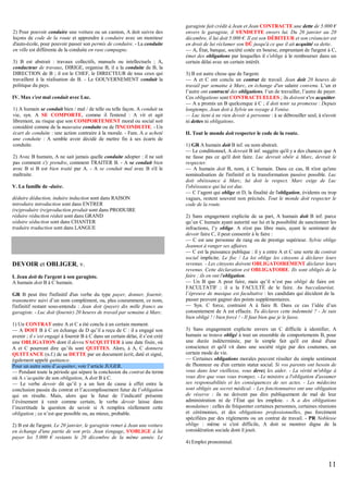 2) Pour pouvoir conduire une voiture ou un camion, A doit suivre des
leçons de code de la route et apprendre à conduire avec un moniteur
d'auto-école, pour pouvoir passer son permis de conduire. - La conduite
en ville est différente de la conduite en rase campagne.
3) B est abstrait : travaux collectifs, manuels ou intellectuels ; A,
conducteur de travaux, DIRIGE, organise B, il a la conduite de B, la
DIRECTION de B ; il est le CHEF, le DIRECTEUR de tous ceux qui
travaillent à la réalisation de B. - Le GOUVERNEMENT conduit la
politique du pays.
IV. Max s'est mal conduit avec Luc.
1) A humain se conduit bien / mal / de telle ou telle façon. A conduit sa
vie, syn. A SE COMPORTE, comme il l'entend : A vit et agit
librement, au risque que son COMPORTEMENT moral ou social soit
considéré comme de la mauvaise conduite ou de l'INCONDUITE. - Un
écart de conduite : une action contraire à la morale. - Fam. A a acheté
une conduite : A semble avoir décidé de mettre fin à ses écarts de
conduite.
2) Avec B humain, A ne sait jamais quelle conduite adopter : il ne sait
pas comment s'y prendre, comment TRAITER B. - A se conduit bien
avec B si B est bien traité par A. - A se conduit mal avec B s'il le
maltraite.
V. La famille de -duire.
déduire déduction, induire induction sont dans RAISON
introduire introduction sont dans ENTRER
(re)produire (re)production produit sont dans PRODUIRE
réduire réduction réduit sont dans GRAND
séduire séduction sont dans CHANTER
traduire traduction sont dans LANGUE

DEVOIR et OBLIGER, v.
I. Jean doit de l'argent à son garagiste.
A humain doit B à C humain.
GR B peut être l'infinitif d'un verbe du type payer, donner, fournir,
transmettre suivi d’un nom complément, ou, plus couramment, ce nom,
l'infinitif restant sous-entendu : Jean doit (payer) dix mille francs au
garagiste. - Luc doit (fournir) 20 heures de travail par semaine à Marc.
1) Un CONTRAT entre A et C a été conclu à un certain moment.
— A DOIT B à C en échange de D qu’il a reçu de C : il a engagé son
avenir ; il s’est engagé à fournir B à C dans un certain délai, il s’est créé
une OBLIGATION dont il devra S'ACQUITTER à une date fixée, où
A et C pourront dire qu’ils sont QUITTES. Alors, à A, C donnera
QUITTANCE (n.f.) de sa DETTE par un document écrit, daté et signé,
également appelé quittance.
Pour un autre sens d’acquitter, voir l’article JUGER.
— Pendant toute la période qui sépare la conclusion du contrat du terme
où A s’acquitte de son obligation, A doit B à C.
— Le verbe devoir dit qu’il y a un lien de cause à effet entre la
conclusion passée du contrat et l’accomplissement futur de l’obligation
qui en résulte. Mais, alors que le futur de l’indicatif présente
l’évènement à venir comme certain, le verbe devoir laisse dans
l’incertitude la question de savoir si A remplira réellement cette
obligation ; ce n’est que possible ou, au mieux, probable.
2) B est de l'argent. Le 20 janvier, le garagiste remet à Jean une voiture
en échange d'une partie de son prix. Jean s'engage, S'OBLIGE à lui
payer les 5.000 € restants le 20 décembre de la même année. Le

garagiste fait crédit à Jean et Jean CONTRACTE une dette de 5.000 €
envers le garagiste, il S'ENDETTE envers lui. Du 20 janvier au 20
décembre, il lui doit 5.000 €. Il est son DÉBITEUR et son créancier est
en droit de lui réclamer son DÛ jusqu'à ce que il ait acquitté sa dette.
— A, État, banque, société cotée en bourse, empruntant de l'argent à C,
émet des obligations par lesquelles il s'oblige à le rembourser dans un
certain délai avec un certain intérêt.
3) B est autre chose que de l'argent.
— A et C ont conclu un contrat de travail. Jean doit 20 heures de
travail par semaine à Marc, en échange d'un salaire convenu. L’un et
l’autre ont contracté des obligations, l’un de travailler, l’autre de payer.
Ces obligations sont CONTRACTUELLES ; ils doivent s'en acquitter.
— A a promis un B quelconque à C ; il doit tenir sa promesse : Depuis
longtemps, Jean doit à Sylvie un voyage à Venise.
— Luc tient à ne rien devoir à personne : à se débrouiller seul, à n'avoir
ni dettes ni obligations.
II. Tout le monde doit respecter le code de la route.
1) GR A humain doit B inf. ou nom abstrait.
— Le conditionnel, A devrait B inf. suggère qu'il y a des chances que A
ne fasse pas ce qu'il doit faire. Luc devrait obéir à Marc, devrait le
respecter.
— A humain doit B, nom, à C humain. Dans ce cas, B n'est qu'une
nominalisation de l'infinitif et la transformation passive possible. Luc
doit obéissance à Marc, lui doit le respect. Marc exige de Luc
l'obéissance qui lui est due.
— C l’agent qui oblige et D, la finalité de l'obligation, évidents ou trop
vagues, restent souvent non précisés. Tout le monde doit respecter le
code de la route.
2) Sans engagement explicite de sa part, A humain doit B inf. parce
qu’un C humain ayant autorité sur lui et la possibilité de sanctionner les
infractions, l’y oblige. A n'est pas libre mais, ayant le sentiment de
devoir faire C, il peut consentir à le faire :
— C est une personne de rang ou de prestige supérieur. Sylvie oblige
Jeannot à ranger ses affaires.
— C est la puissance publique : il y a entre A et C une sorte de contrat
social implicite. Le fisc / La loi oblige les citoyens à déclarer leurs
revenus. - Les citoyens doivent OBLIGATOIREMENT déclarer leurs
revenus. Cette déclaration est OBLIGATOIRE. Ils sont obligés de la
faire ; ils en ont l'obligation.
— Un B que A peut faire, mais qu’il n’est pas obligé de faire est
FACULTATIF ; il a la FACULTÉ de le faire. Au baccalauréat,
l’épreuve de musique est facultative : les candidats qui décident de la
passer peuvent gagner des points supplémentaires.
— Syn. C force, contraint A à faire B. Dans ce cas l’idée d’un
consentement de A est effacée. Tu déclares cette indemnité ? - Je suis
bien obligé ! / bien forcé ! - Il faut bien que je le fasse.
3) Sans engagement explicite envers un C difficile à identifier, A
humain se trouve obligé à tout un ensemble de comportements B, pour
une durée indéterminée, par le simple fait qu'il est doué d'une
conscience et qu'il vit dans une société régie par des coutumes, un
certain mode de vie.
— Certaines obligations morales peuvent résulter du simple sentiment
de l'honneur ou d'un certain statut social. Si vos parents ont besoin de
vous dans leur vieillesse, vous devez les aider. - La vérité m'oblige à
vous dire que vous vous trompez. - Le ministre a l'obligation d'assumer
ses responsabilités et les conséquences de ses actes. - Les médecins
sont obligés au secret médical. - Les fonctionnaires ont une obligation
de réserve : ils ne doivent pas dire publiquement de mal de leur
administration ni de l’État qui les emploie. - A a des obligations
mondaines : celles de fréquenter certaines personnes, certaines réunions
et cérémonies, et des obligations professionnelles, pas forcément
spécifiées par des règlements ou un contrat de travail. - PR Noblesse
oblige : même si c'est difficile, A doit se montrer digne de la
considération sociale dont il jouit.
4) Emploi pronominal.

11

 