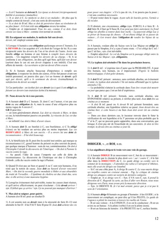 — A et C humains se doivent B. Les époux se doivent (réciproquement)
fidélité et assistance (mutuelles).
— A se doit à C. Le médecin se doit à ses malades : dit plus que le
simple contrat de travail ; c'est une sorte de dévouement.
— A se doit de B inf. Max se doit de persévérer dans sa résolution de
ne plus fumer : A il s'est créé une obligation envers lui-même.
— Emploi pr. et impersonnel. Tous les ans, comme il se doit, Jean
envoie ses vœux à Marc : comme c'est normal en société.
III. En soignant ses malades, le médecin fait son devoir.
devoir, inf. employé comme nom.
1) Lorsque A humain a une obligation quelconque envers C humain, il a
le DEVOIR de s’en acquitter et C a le droit de l’exiger de lui. Il y a une
réciprocité entre les devoirs de l’un et les droits de l’autre. Avoir une
famille oblige un homme et une femme à remplir leurs devoirs de
parents. - Un magistrat remplit les devoirs de sa charge. - Si A se
conforme à ses obligations, on dira qu'il agit bien, qu'il fait son devoir
(surtout dans le cas où son devoir s'oppose à son intérêt). C'est une
affaire de morale. - La secrétaire se fait un devoir d'être exacte.
2) Si A humain attache beaucoup d'importance à remplir ses
obligations, à respecter les droits des autres, s'il les fait passer avant son
intérêt personnel, on pourra dire que c'est un homme de devoir, qu'il
agit par devoir, qu'il a le sentiment du devoir, éventuellement la
satisfaction du devoir accompli.
3) Cas particulier : un écolier fait son devoir (ce à quoi il est obligé) en
faisant ses devoirs (ses exercices écrits à la maison).
IV. Nous devons la vie à nos parents.
1) A humain doit D a C humain. D, dont C est l’auteur, n’est pas une
dette ou une obligation de A, mais la cause d’une obligation plus ou
moins vague de A envers C.
GR D peut être :
— un nom généralement abstrait. Luc doit sa réussite à Marc, et dans
ce cas, la transformation passive est possible. La réussite de Luc est due
à Marc.
— un infinitif. Luc doit à Marc d'avoir réussi.
2) A humain doit D, un bienfait à C, son bienfaiteur, si C l'a obligé
(vieux) en lui rendant un service plus ou moins important. Luc est
REDEVABLE à Marc de son succès. - Il a envers lui une dette de
reconnaissance. - Il lui doit beaucoup.
3) A, le bénéficiaire de D, peut être la société tout entière, qui marque sa
reconnaissance à C, grand homme du présent ou plus souvent du passé,
par quelque marque d’honneur : nom de rue, commémoration. On doit à
Christophe Colomb la découverte de l'Amérique. – On doit à Pasteur le
vaccin contre la rage.
— Au passif, l’idée de cause l’emporte sur celle de dette de
reconnaissance. La découverte de l'Amérique est due à Christophe
Colomb ; celle du vaccin contre la rage à Pasteur.
4) Quand D n'est pas un bien et quand A ou C sont non humains, il ne
reste que la notion de cause. Jean doit au hasard d'avoir rencontré
Marc. - On doit la seconde guerre mondiale à Hitler et aux absurdités
du traité de Versailles. - L'épidémie de choléra est due (était due, sera
due, si elle arrive) à une mauvaise hygiène.
5) Lorsqu'un événement était prévisible, toutes les causes étant réunies,
et qu'il arrive effectivement, on peut s'exclamer : Cela devait arriver !
syn. Il fallait que ça arrive ! syn. Ça ne pouvait pas manquer d'arriver !
V. Max doit se soigner, pour guérir.
A humain doit B inf. pour un résultat D.
1) A est soumis non au devoir mais à la nécessité de faire B s’il veut
atteindre le but D : il lui FAUT faire B pour D. Jean doit acheter des vis

pour poser son étagère : s’il n’a pas de vis, il ne pourra pas la poser ;
c’est une condition nécessaire.
— D peut rester dans le vague. Ayant subi de lourdes pertes, l'armée a
dû reculer.
2) D abstrait, une circonstance, oblige (syn. FORCE) A à faire B : A
doit faire B, il faut qu’il fasse B, il ne peut pas faire autrement. Le froid
oblige les abeilles à rentrer dans leur ruche. - La pauvreté oblige Luc à
se priver de beaucoup de choses. - Il est (bien) obligé de se passer de
voiture ; il s'est trouvé dans l'obligation de vendre les bijoux de sa
mère.
3) A humain, voulant aller de Suisse vers le Lac Majeur est obligé de
passer par le Simplon, il n’y a pas d’autre route. - C'est obligé de C inf. /
que C ait lieu ; syn. c'est inévitable.
— Emploi adjectival : Le col du Simplon est le passage obligé entre la
Suisse et le lac Majeur ; syn. obligatoire.
VI. Le typhon doit atteindre l’île dans les prochaines heures.
1) A doit B inf. : n’exprime rien d’autre que la PROBABILITÉ. A peut
être humain, non humain, ou il impersonnel. D'après le bulletin
météorologique, il doit geler demain.
2) A doit B inf. présent : annonce, sans certitude absolue, un évènement
à venir. Le typhon doit atteindre l’île est moins affirmatif que le typhon
atteindra l’île.
— La probabilité n'atteint la certitude dans Tout être vivant doit mourir
un jour que parce que c’est un fait d’expérience.
3) A doit B inf. présent : formule, sans certitude absolue, une
HYPOTHÈSE relative au présent, à vérifier plus tard. Jean doit être au
cinéma en ce moment.
— A doit B inf. passé ou A devait B inf. présent formulent, sans
certitude absolue, une hypothèse relative au passé. Jean devait être au
cinéma hier, à cette heure-ci ou bien Jean doit avoir été au cinéma
hier.
— Dans ces deux derniers cas, le locuteur renvoie dans le futur la
vérification de son hypothèse et la 3e personne est plus probable que la
1e et la 2e, qui ne peuvent guère apparaître, dans une conversation, que
lorsque A n'est pas sûr de l'exactitude de ses souvenirs. Je dois m’être
trompé, tu devais être au cinéma ce jour-là.

DIRIGER, v., et ROI, n.m.
I. Les aiguilleurs dirigent le train vers une voie de garage.
1) A humain DIRIGE B en mouvement vers C, but de ce mouvement :
il le fait aller par le chemin le plus droit vers / sur / contre C ; il le fait
aller dans la DIRECTION de C. Le guide dirige sa cordée vers le
sommet de la montagne. - J’attendais ma valise à l’aéroport d’Athènes,
mais elle avait été dirigée sur Istanbul.
— Si C est une cible pour A, A dirige B contre C. Le sous-marin dirige
ses torpilles contre un croiseur ennemi. - Fig. Le critique de cinéma
dirige ses attaques contre un western de dernière catégorie.
— Emploi pr. A se dirige vers C. - Syn. il VA vers C, syn. il prend la
direction de C. Regarde la carte, au lieu d’aller vers Rouen, nous nous
dirigeons vers Paris, nous avons pris la mauvaise direction.
— Syn. A ORIENTE B. Je t’ai mal orienté, parce que je n’ai pas le
sens de l’orientation.
2) A humain dirige B humain ou groupe d’humains : il les GUIDE ; si le
mouvement est compliqué, on peut dire qu’il les PILOTE. Le guide de
l’agence a piloté les touristes à travers les ruelles de Venise.
— B est une voiture : A la CONDUIT, il en est le conducteur ; B est un
avion ou un bateau : A le pilote (verbe) il en est le pilote (nom).
— B est un faisceau de lumière : il le PROJETTE sur C, surface limitée.

12

 