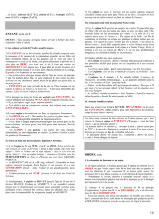 ... et aussi : adresser (LETTRE), endroit (LIEU), rectangle (CÔTÉ),
recto (FACE), et région (PAYS).

3) Un enfant né dans le mariage est un enfant légitime toujours
considéré comme ayant pour père l'époux de sa mère. Un enfant né hors
mariage est un enfant naturel ou, fam. un enfant de l'amour.
III. Chateaubriand était un enfant de Saint-Malo.

ENFANT, n.m. ou f.
INFANT- : base savante d’origine latine servant à former des mots
exprimant l’idée d’enfant.
I. Les enfants sortent de l'école à quatre heures.
1) Un ENFANT est un être humain, pendant la période comprise entre
la naissance et le moment de la maturation sexuelle, où les filles ont
leurs premières règles, et où les garçons ont la voix qui mue et
commencent à avoir de la barbe, plus particulièrement la période où il
n'est plus un BÉBÉ, vers trois ans, et où il n'est pas encore un
ADOLESCENT, vers quinze ans. Il peut aller au jardin d'enfants et à
l'école maternelle jusqu'à 5 ou 6 ans, puis à l'école primaire et au collège.
Il grandit, c'est la période de sa croissance.
— Les petits enfants n'ont pas encore atteint l'âge de raison, en principe
7 ans. En parlant d'une fille, on peut employer le mot enfant au fém.
Sylviane est une charmante enfant. Mais on dit plutôt une petite fille, et
un petit garçon.
— L'ENFANCE est cette période de la vie ou l’être humain est un
enfant. L'enfance de Sylvie a été heureuse. – C'est aussi l'ensemble des
enfants. Il faut secourir l'enfance malheureuse.
2) Le langage, les jeux, les livres des enfants sont ENFANTINS ; les
enfants attrapent des maladies INFANTILES (rougeole, varicelle, etc.).
— Il y a des enfants sages et des enfants terribles.
— Les adultes qui se comportent comme des enfants sont accusés
d’ENFANTILLAGES.
3) Le nom enfant a de nombreux syn. fam. ou argotiques. Notamment :
— Un GOSSE (m. ou f.). On emmène les gosses en pique nique. - Un
sale gosse est désagréable et capable de mauvaises actions.
— Gosse, dans la langue populaire peut désigner des jeunes gens ou des
jeunes femmes : un beau gosse, une belle gosse sont vaniteux, fiers de
leurs charmes.
— Un GAMIN, f. une gamine : un enfant des rues espiègle,
débrouillard, ou tout simplement un enfant. Le peintre Poulbot a peint
les gamins de Montmartre.

1) Fig. A, enfant de B qui n'est ni son père ni sa mère. L'enfant d'un pays
ou d'une ville est une personne née dans ce pays ou dans cette ville.
Formule lisible sur les monuments aux morts : « La ville de X à ses
enfants morts pour la France ». - Un enfant de la balle : un fils de
comédiens ou d'artistes de cirque qui pratique le même métier que ses
parents. - Un enfant de chœur : enfant qui sert la messe. - Une enfant de
Marie (vieux) : jeune fille supposée pure et naïve faisant partie d'une
association pieuse entretenant la dévotion à la Sainte Vierge. D’où, A
homme n’est pas un enfant de Marie : A est un dur, probablement
dangereux, un criminel en réalité ou en puissance.
2) Emplois affaiblis des mots ci-dessus :
— Mon enfant, mes (petits) enfants : manière affectueuse de s'adresser à
des personnes adultes plus jeunes ou sur lesquelles on a une certaine
autorité.
— A est bon enfant (adj.) : gai et sans cérémonie. Une fête bon enfant
— C'est enfantin, c'est un jeu d'enfant de résoudre ce problème : c'est
très facile.
— L’enfance de A abstrait : 1. Sa période initiale. L’enfance de
l'humanité : les temps préhistoriques. - 2. ses premiers éléments dans la
loc. C'est l'enfance de l'art : c'est très facile.
— Enfant : se dit d'un adulte naïf, qui manque de sérieux : Georges a 70
ans mais c'est un (grand) enfant ! il fait l'enfant, voit la situation avec
des yeux d'enfant.
— A, vieillard, retombe en enfance / dans l'enfance : il perd la raison et
même la parole, a besoin de soins comme un bébé.
IV. Dans la famille d’enfant.
Dans une armée (voir l’article GUERRE, l'INFANTERIE est le corps
des FANTASSINS, soldats allant à pied (par opposition à la cavalerie,
corps de ceux allant à cheval).
Les deux mots viennent de deux dérivés de l’italien infante, qui – tout
comme le français enfant et l’INFANTE d’Espagne – vient du latin
infans, « qui ne parle pas encore ».
- le premier dérivé est infanteria, « troupes à pied », infante ayant pris
au XIVe s. le sens de « fantassin », peut-être à partir d’un sens « jeune
homme qui n’est pas en âge de combattre à cheval ».
- le deuxième dérivé est fantaccino, « fantassin », dérivé de fante,
« valet », forme abrégée de infante.

II. Sylvie et Jean ont deux enfants : Jeannot et Sylviane.
1) A est l'enfant de B, son PÈRE, et de C, sa MÈRE. Sylvie est l'un des
sept enfants de Jules et d'Yvonne : même à l'âge adulte, elle reste leur
enfant. - Jules et Yvonne ont eu sept enfants. - Max et Léa n'en ont
qu'un, Marcel : c'est un enfant unique. - Jeannot et Sylviane sont les
PETITS-ENFANTS de Jules et d'Yvonne qui sont leurs GRANDSPARENTS.
— La PROGÉNITURE de A et B (sing. collectif) : l'ensemble de leurs
enfants (souvent ironique). Entre l'enfant et ses parents, il y a une
GÉNÉRATION d'écart ; entre l'enfant et ses grands-parents, deux
générations.
— L'enfant premier né est l'AÎNÉ. Jeannot est de deux ans l'aîné de
Sylviane.
2) Juridiquement, A enfant est MINEUR jusqu'à l'âge de 18 ans où il
devient MAJEUR. Pendant sa MINORITÉ, il est considéré comme
n'ayant pas le discernement nécessaire pour accomplir certains actes
juridiques (voter, conclure des contrats, signer des chèques, etc.) ; il est
placé sous la responsabilité de ses parents jusqu'à sa MAJORITÉ.

ORDRE, n.m.
I. La chambre de Jeannot est en ordre.
1) De façon générale, A humain pense que B spatial ou abstrait est en
ORDRE ou que l'ordre règne dans B ou dans une des ses parties, si
tous les éléments C qui composent B, si divers qu'ils soient, lui
paraissent être à leur place normale, et se développer de façon régulière.
— Notamment A, savant, cherche à connaître toujours mieux et à
donner une formulation précise aux lois de la physique ou de la biologie
qui régissent l'ordre du monde.
2) Lorsque A ne perçoit pas à l’intérieur de B un principe
d’organisation, il pense que B est en DÉSORDRE ; il y a du désordre
dans B ; B est DÉSORDONNÉ.
— B est une maison, une pièce, une chambre, un meuble, une valise où
des C concrets très divers sont mêlés ou mélangés, par quelqu'un qui les
a DÉRANGÉS, où tout est sens dessus dessous, où règne le désordre.

14

 