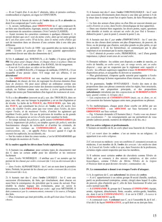 — B est l’esprit d'un A où des C abstraits, idées et pensées confuses,
s'embrouillent et s'agitent, où règne la CONFUSION.
3) A éprouve le besoin de mettre de l'ordre dans un B en désordre ou
dont il ne comprend pas l’ordre caché.
— A, savant, méthodique, pour ORDONNER les C qui composent B,
en faire une classification, regroupe, associe, met ensemble ceux qui ont
un maximum de caractères communs. (Voir l’article CLASSER).
— Ayant reconnu les caractères communs à quelques éléments C, A
savant déclare que ces C sont du même ordre, alors qu’un autre groupe
de C est d'un autre ordre. D’où la loc. dans le même ordre d'idées qui
sert de transition dans un discours d’une certaine idée à une idée peu
différente.
— Une quantité de l'ordre de 1000 : une quantité plus ou moins égale à
1000. - L'ordre de grandeur d'un C : une quantité approximative
permettant d'avoir une idée des dimensions de C.
4) Un A ordonné, syn. SOIGNEUX, a de l'ordre, s’il pense qu'il faut
PR Une place pour chaque chose, et chaque chose à sa place. Dans un
espace B où les C sont en désordre, il les RANGE, fait du rangement.
— A met de l’ordre dans ses idées en les clarifiant.
— Ant. A est BROUILLON, s’il manque de méthode, CONFUS, s’il est
incapable d’une pensée claire. S’il range mal ses affaires, il est
désordonné.
— Un ORDINATEUR est une machine électronique qui permet
d'ordonner, de classer, de trier, de regrouper les diverses données d'une
base de données. On peut aussi utiliser un ordinateur comme une
calculette perfectionnée pour traiter des données numériques et faire des
calculs, ou l'utiliser comme une machine à écrire perfectionnée et
rédiger des textes par l'intermédiaire d'un logiciel de traitement de texte.
5) Il y a des désordres (souvent au pl.), syn. des TROUBLES, dans un
pays, une ville, une rue lorsque la population y est en état d'agitation et
de révolte. La tâche de la POLICE, des POLICIERS, syn. fam. péj.
des FLICS, qui constituent les forces de l'ordre, est d'y mettre bon
ordre, de rétablir l'ordre, pour que tout rentre dans l'ordre, de faire
régner l'ordre, et de maintenir l'ordre, d’arrêter les agitateurs qui
troublent l'ordre public. En cas de prévision de troubles ou de grande
affluence, on organise un service d'ordre pour canaliser la foule.
— En temps normal, les policiers, qu'ils soient COMMISSAIRES (de
police), inspecteurs (de police), ou simples agents (de police), sont des
fonctionnaires chargés de rechercher et d’arrêter les criminels, de
recevoir les victimes au COMMISSARIAT, de mettre des
contraventions, etc. ; on appelle Police Secours quand il s’agit de
secourir les asphyxiés, les accidentés, etc.
— Sur les routes et dans les zones rurales, c’est la GENDARMERIE qui
est chargée du maintien de l'ordre.
II. Le maître appelle les élèves dans l'ordre alphabétique.
1) A humain (ou ordinateur, pour certains types de classements) met
des C dans un certain ordre pour les identifier et les retrouver
facilement
— dans l'ordre NUMÉRIQUE : il attribue aux C un numéro qui lui
permet de les classer par ordre croissant (de 1 à n) ou décroissant (de n
à 1).
— dans l'ordre ALPHABÉTIQUE : les C ont un nom dont la première
lettre, l'initiale, lui permet de les classer par ordre croissant (de a à z) ou
décroissant (de z à a).
2) A humain met des C dans l'ordre LOGIQUE : les C sont une
succession d'événements, de faits, qui s'enchaînent, dont chacun est
aussi bien la conséquence du précédent que la cause du suivant. Pour
rétablir la chaîne logique des événements, pour en suivre le
déroulement, A doit PROCÉDER par ordre : agir avec MÉTHODE. Il
doit commencer par le commencement, remonter à la source, à l'origine
des faits.
— D'un événement qui était prévisible, on dit qu'il était dans l'ordre des
choses.

3) A humain met des C dans l'ordre CHRONOLOGIQUE : les C sont
une succession d'événements dont chacun a une date qui permet à A de
le situer dans le temps avant l'un et après l'autre, de faire l'historique des
C.
— La liste des acteurs d'une pièce ou d'un film est souvent donnée par
ordre d'entrée en scène, dans l'ordre chronologique de leur apparition.
— Dans une réunion bien organisée, les divers points, sujets, questions
sont abordés et traités en suivant un ordre du jour fixé à l'avance :
d'abord le point 1, puis le point 2, ensuite le point 3, etc.
4) A humain met des C par ordre d'IMPORTANCE : les C sont des
êtres ou des choses dont certains ont plus d'importance, de pouvoir, de
force, ou de prestige que d'autres, sont plus grands ou plus petits, ce qui
va permettre à A de les hiérarchiser, en commençant par le plus
important et en terminant par le moins important.
— Un C abstrait de premier ordre, PRIMORDIAL : un C d'une grande
importance, à placer avant ceux de second ordre.
5) Domaine militaire : les soldats sont disposés en ordre de marche, en
ordre de bataille, en ordre serré, syn. en rangs serrés, ant. en ordre
dispersé ; ceux qui ne respectent pas le règlement sont rappelés à
l'ordre : les officiers supérieurs rappellent à leurs SUBORDONNÉS les
dispositions prises, et auxquelles ils doivent se soumettre.
— Plus généralement, n'importe quelle autorité peut rappeler à l'ordre
quiconque dérange la bonne organisation d'une réunion, d'un cours, etc.
6) En grammaire, l'ordre SYNTAXIQUE : l'ordre des mots et des
propositions dans une phrase construite selon les règles, bien structurée,
comprenant une proposition principale, et des propositions
subordonnées introduites par des conjonctions de SUBORDINATION
(que, quand, comme, si, lorsque, etc.)
— Les conjonctions de COORDINATION (mais, ou, et, donc, or, ni,
car) assurent des liaisons logiques entre mots, propositions ou phrases.
7) En mathématiques, chaque point d'une courbe est défini par ses
COORDONNÉES : son ABSCISSE sur l'axe horizontal et son
ORDONNÉE sur l'axe vertical.
— Fig. A humain demande à D humain (fam.) : Voulez-vous me donner
vos coordonnées ? : les renseignements qui me permettront de vous
joindre (adresse postale, numéros de téléphone et de fax, etc.)
III. Les ordres religieux et professionnels.
C humain est membre de B, un ordre placé sous l'autorité de A humain.
1) C est rentré dans les ordres : c’est un moine ou un religieux : il
appartient à un ordre religieux.
2) C est avocat ou médecin : avec ses confrères (f. consœurs) avocats ou
médecins, il est membre de B, l'ordre des avocats / des médecins dont
A, le Conseil de l'ordre veille à ce que, dans l'exercice de la profession,
certaines règles soient respectées par tous les membres.
3) Il subsiste aussi certains ordres de chevalerie comme l'Ordre de
Malte qui se consacre à des œuvres caritatives, et des ordres
honorifiques, comme l’Ordre du Mérite, l'Ordre de la Légion
d’Honneur dont on peut devenir chevalier, commandeur, etc.
IV. Le commandant a donné à ses troupes l'ordre d'attaquer.
1) A, le supérieur de C, son subordonné, lui donne des ordres.
— A et C appartiennent à un même groupe B social (famille, syndicat,
parti) ou professionnel (entreprise, armée, clergé) dans lequel A a plus
de pouvoir, plus d'autorité que C, afin de faire fonctionner B selon son
ordre normal (sens II).
— A COMMANDE B, groupe de C humains (COMMANDO, équipe,
armée, régiment, détachement, flotte, escadre, arrière-garde, bataillon,
etc. dont il est le COMMANDANT) : il en est le CHEF ; il exerce le
COMMANDEMENT sur B.
— A commande (syn. A ordonne) aux C, ou à l’ensemble B, de E inf. :
il lui dit E de façon IMPÉRATIVE, ce qu'il doit ou ne doit pas faire.

15

 