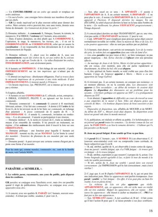 — Un CONTRE-ORDRE est un ordre qui annule et remplace un
ordre antérieur.
— Un mot d'ordre : une consigne brève donnée aux membres d'un parti
par ses chefs.
— GR Le mode impératif est le plus souvent utilisé pour donner des
ordres. Mais certains ordres peuvent être, non sans ironie, donnés sous
forme de demande : Ça t'ennuierait de fermer la porte ?

— Syn. plus usuel en ce sens : A APPARAÎT ; C assiste à
l'APPARITION de A. À un certain moment, A DISPARAÎT : C ne
peut plus le voir ; il assiste à la DISPARITION de A. Le soleil parait /
apparaît à l'horizon. Il disparaît derrière les nuages. En cas
d'ÉCLIPSE, le soleil disparaît derrière la lune ou la lune dans l'ombre de
la terre. - En vieillissant, les photos S'EFFACENT progressivement :
l'image disparaît.

2) Domaine militaire : A commande E, l'attaque, l'assaut, la retraite, la
manœuvre. Il la DIRIGE, l’ordonne (à C humain, sous-entendu).
— Dans d’autres domaines, on dira plutôt que A COORDONNE E,
l’opération, le stage, la manœuvre, les travaux, etc. ; il en est le
COORDONNATEUR ou COORDINATEUR, celui qui en assure la
coordination : il est responsable du bon déroulement de E et du bon
fonctionnement de l'équipe.

2) A concret placé derrière un objet TRANSPARENT, par ex. une vitre,
n'est pas caché, il TRANSPARAÎT au travers : C peut le voir.
— L'adj. APPARENT peut s'employer pour préciser qu'un objet concret
normalement invisible est visible. Dans la maison de Max et de Léa, il y
a des poutres apparentes : elles ne sont pas cachées par un plafond.

3) Domaine militaire : C, placé sous les ordres de A, sous son
commandement, reçoit des ordres de A, est aux ordres de A, exécute
les ordres de A, agit sur l'ordre de A. - Le refus d'exécuter les ordres,
l'INSUBORDINATION, sont sévèrement punis.
4) A humain est IMPÉRIEUX : il fait étalage de son autorité ; il parle
IMPÉRIEUSEMENT sur un ton impérieux qui n’admet pas de
réplique.
— E abstrait est impérieux : absolument obligatoire. Paul se trouve dans
la nécessité impérieuse de se présenter à une visite médicale. Il doit
IMPÉRATIVEMENT s’y trouver mardi à 10 heures.
— Un besoin impérieux, syn. PRESSANT, est si intense qu’on ne peut
pas y résister.
5) Emplois affaiblis.
— A humain est aux COMMANDES de F, véhicule, avion, entreprise :
A DIRIGE, CONDUIT, PILOTE F, en agissant sur les leviers de
commande.
— Domaine commercial : A commande G concret à H marchand,
fabricant, artisan ; il lui fait une commande : A donne à H l’ordre de lui
livrer G, de le lui envoyer ou de le lui faire sur commande, en échange
d'un paiement ; A passe commande de G auprès de H. – A
DÉCOMMANDE G : il annule G, commande, invitation ou rendezvous. – A se décommande : il annule sa participation à une réunion.
— Domaine médical : A, le médecin traitant de C, traite sa maladie au
moyen d’un ensemble de remèdes. Il lui prescrit un traitement, un
régime ; il lui ordonne des médicaments dont il inscrit la liste sur une
ORDONNANCE.
— Domaine politique : une fonction pour laquelle C humain est
MANDATÉ : nommé ou élu, est un MANDAT. La loi limite le cumul
des mandats : l'exercice de plusieurs de ces mandats par une seule
personne.
— Domaine postal : A peut envoyer une certaine somme d'argent par la
poste sous forme d’un mandat.
Pour les mots qui, comme mandat, commander, etc., sont de la famille
de main, voir l’article MAIN.

PARAÎTRE et SEMBLER, v.
I. La vedette parut, rayonnante, aux yeux du public, puis disparut
dans les coulisses.
GR paraître se conjugue avec l'auxiliaire avoir, mais être est possible
quand il s'agit de publications. Disparaître, se conjugue avec avoir,
apparaître avec être.
1) A concret, avec ses qualités B, PARAÎT (à C humain, souvent sousentendu) : A n'était pas visible ; soudain, C peut voir A.

3) A humain, était absent ; son arrivée est remarquée. Lors de la remise
des prix, la vedette fait son apparition dans une robe de lamé d'or.
— Léa aime paraître (un peu vieux et litt.) : se faire remarquer, ne pas
passer inaperçue. - Ant. Sylvie cherche à s'effacer c'est une personne
effacée.
— Au mariage de Jean et de Sylvie, Marie n'a fait qu'une apparition :
elle est venue, s'est montrée, puis elle est partie rapidement et
discrètement. Au début du bal, elle avait disparu.
— A, être spirituel de l'autre monde, se rend visible aux yeux d'un être
humain. L'ange du Seigneur apparut à Marie. - Marie a eu une
apparition de l'ange Gabriel.
4) A n'existait pas. À un certain moment, on constate son existence ; à
un moment ultérieur, on ne la constate plus. Les dinosaures sont
apparus à l'ère secondaire ; au début du tertiaire ils avaient déjà
disparu. La disparition des dinosaures est un problème pour les
savants. - L'écriture gothique est apparue au XIIIe s. et a pratiquement
disparu au XVIe.
— A est abstrait. L'apparition de difficultés au cours du travail ne nous
a pas empêchés de le mener à bien. Elles ont disparu grâce aux
conseils de Marc. - Un bonheur disparu laisse de bons souvenirs et des
regrets.
— Disparaître et disparition, syn. affaiblis de MOURIR et de MORT.
Au début du XIXe s., Mozart avait déjà disparu. Sa disparition avait
laissé un grand vide dans le monde musical.
5) A, publication, est réalisée et offerte au public. Un hebdomadaire est
un journal qui paraît toutes les semaines. - Le dernier roman de Luc est
paru. Sa PARUTION a eu lieu la semaine dernière. - L'éditeur qui l'a
fait paraître est Bernard.
II. Jean me parait fatigué. Il me semble qu’il ne va pas bien.
1) A paraît B à C humain ; syn. A SEMBLE B à un observateur C. C
(souvent sous-entendu) croit voir ou comprendre (sans certitude, de
façon subjective) que A est B.
— B, adj. attribut, qualité de A, est observable à toutes sortes de signes.
Jean me paraît / semble fatigué, syn. il a l'AIR fatigué. - Je trouve qu'il
est fatigué. - Je le trouve fatigué.
— B adj. attribut, exprimant ce que ressent C à propos de A, action. Une
bonne baignade paraît agréable à Luc, et faire le tour du monde à la
voile lui semble passionnant.
— B inf., action de A. Jean me semble / paraît faire son travail
correctement : j'ai l'IMPRESSION qu'il le fait correctement ; mais c'est à
vérifier !
2) C juge que A est B d'après l'APPARENCE de A, qui est peut être
une indication juste. Mais les apparences sont parfois trompeuses. Jean
paraît / semble / a l'air fatigué. - En effet, il n'en peut plus ou bien En
réalité, il est en pleine forme.
— La richesse de Léa est plus apparente que réelle.
APPAREMMENT, syn. en apparence, elle est riche mais en réalité
elle est très endettée. Malgré les apparences, elle est ruinée. - Elle
sauve les apparences : elle réussit à cacher sa situation à C. - PR Il ne
faut pas se fier aux apparences.
— Syn. SEMBLANT (nom) : A fait semblant de B inf. : il fait croire
qu’il fait l’action B pour que C se laisse prendre à ses faux semblants.

16

 