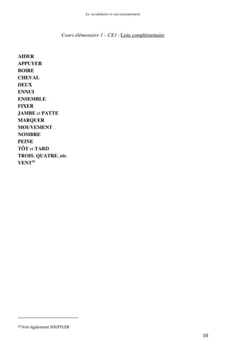 Le vocabulaire et son enseignement	
  

Cours élémentaire 1 – CE1 : Liste complémentaire

AIDER
APPUYER
BOIRE
CHEVAL
DEUX
ENNUI
ENSEMBLE
FIXER
JAMBE et PATTE
MARQUER
MOUVEMENT
NOMBRE
PEINE
TÔT et TARD
TROIS, QUATRE, etc.
VENT38

	
  	
  	
  	
  	
  	
  	
  	
  	
  	
  	
  	
  	
  	
  	
  	
  	
  	
  	
  	
  	
  	
  	
  	
  	
  	
  	
  	
  	
  	
  	
  	
  	
  	
  	
  	
  	
  	
  	
  	
  	
  	
  	
  	
  	
  	
  	
  	
  	
  	
  	
  	
  	
  	
  	
  	
  
38	
  Voir	
  également	
  SOUFFLER	
  

	
  

18	
  

 