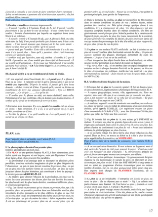 L'avocat a conseillé à son client de faire semblant d'être repentant. Sylvie est mécontente et pourtant elle n'en laisse rien paraître ; elle fait
semblant d'être contente.
Pour semblable et ressembler, voir l’article COMPARER.
3) Paraître et sembler en tournure impersonnelle.
— Il paraît / semble à C humain, B adj. de A, inf. Il paraît / semble
passionnant à Luc de faire le tour du monde. - Faites comme bon vous
semble : formule d'autorisation par laquelle un supérieur laisse toute
liberté à un inférieur.
— Il paraît / semble à C humain B adj., que A, phrase à l'ind. ou subj.
selon sens de l'adj. Il me paraît probable que Jeannot aura le bac cette
année. - Il me paraît douteux que Jeannot ait le bac cette année. Marie est plus triste qu'il ne semble / qu'il n'y paraît.
— paraît seul, pas *sembler. Cette ville a été bombardée il y a dix ans,
mais il n'y paraît plus. - Sans qu'il y paraisse, Marc s'est beaucoup
enrichi, ces derniers temps.
— sembler seul, pas *paraître, sans adj. attribut : il semble à C que A
fait B. À première vue, il me semble que Jean a fait du bon travail. - Il
me semble qu'il est fatigué. - Si j'en juge par l'état du ciel, il me semble
qu'il fera beau demain. - GR À la forme négative : Il ne semble pas à C
que A fasse / ait fait B.
III. Il paraît qu'il y a eu un tremblement de terre en Chine.
1) C non exprimé, dans l'incertitude, dit : « il paraît que A » phrase à
l'ind. ou au cond. : il rapporte un fait A qu'il a entendu dire et qui ne lui
semble pas impossible. D’après la météo, il paraît qu'il fera beau
demain. - Michel revient de Chine. Il paraît qu'il y aurait eu là-bas un
tremblement de terre pas annoncé officiellement. - Syn. Le BRUIT
court que …, On dit que …, …, à ce qu'on dit.
— Il semble que A, phrase au subj. est moins dubitatif, mais enfin,
l'information n'est pas confirmée, elle est donnée sous toutes réserves. Il
semble qu'il y ait eu un tremblement de terre en Chine.
2) En incise, avec inversion. Il y a eu, paraît-il ou semble-t-il, un séisme
en Chine. - Sans inversion. Il y a eu, à ce qu'il paraît ou à ce qu'il
semble, un séisme en Chine.
— En tête de phrase. À ce qu'il semble ou À ce qu'il paraît, il y a /
aurait eu un séisme en Chine.

PLAN, n.m.
Pour l’adjectif plan et sa famille, voir l’article PLAT.
Pour planer, voir l’article OISEAU.
I. Le photographe a besoin d’un premier plan.
Emplois géométriques du nom plan.
1) Un PLAN est une portion d'espace PLATE, à deux dimensions, c'està-dire ayant une longueur et une largeur, mais pas d'épaisseur. Comme
deux lignes, deux plans peuvent être parallèles.
— La profondeur d’un paysage peut se découper en plusieurs plans
parallèles, tranches verticales imaginaires de plus en plus éloignées de
l’observateur : ce qui est juste devant constitue le premier plan ; ce qui
est un peu plus loin derrière forme un second plan ; et ainsi de suite
jusqu'aux choses les plus lointaines, qui constituent le fond du paysage :
le dernier plan ou ARRIÈRE-PLAN.
— Au théâtre, pour donner l’illusion de la profondeur, on place sur la
scène face aux spectateurs des décors plats les uns derrière les autres,
les plus bas devant, les plus hauts derrière, constituant différents plans,
et créant une perspective.
— Fig. Les choses ou personnes qui se situent au premier plan, syn. à la
première place, en première position dans une hiérarchie sont les plus
importants, les plus puissants ou les plus célèbres, les plus en vue. Est
au second plan ce qui est d'importance plus faible et au dernier plan, ou
à l'arrière-plan : ce qui a le moins de valeur. - Selon sa position sociale,
A est un personnage de premier plan ou de second plan, syn. de

premier ordre, de second ordre. - Passer au second plan, c'est quitter la
position principale, donc perdre de l'importance.
2) Dans le domaine du cinéma, un plan est une portion de film tournée
dans les mêmes conditions de prise de vue : mêmes décors, même
position des caméras, etc. Dès qu'on change quelque chose à ces
conditions, il y a changement de plan. Un plan-séquence est une
séquence complète tournée dans les mêmes conditions. Un film est
généralement tourné plan par plan. Selon la position de la caméra ou de
l'appareil photo, on parle de plan fixe (sans mouvement de la caméra),
de plan général (vue complète du décor), de plan américain (prise de
vue qui montre les personnages de la tête à la taille), de plan rapproché,
de gros plan (prises de vue de près).
3) Un plan est une surface PLATE artificielle : on fait la cuisine sur un
plan de travail : surface plate horizontale servant de table. - Un plan de
cuisson contient des plaques électriques permettant de cuire les
aliments. - Un plan d'eau est un lac artificiel.
— Pour transporter des objets lourds dans un local surélevé, on utilise
un plan incliné permettant à un chariot de rouler sur la pente.
— Fig. sur le plan + adj. : si on attribue dans un espace imaginaire une
certaine surface à chaque domaine d'activité ou de pensée, on dira sur
le plan économique ou politique, intellectuel ou matériel ; au plan
international ou national. - Jean réussit sur tous les plans (syn. à tous
les NIVEAUX).
II. L’architecte dessine les plans de la maison.
1) B humain fait un plan de A concret, spatial : B fait un dessin à plat,
en deux dimensions, représentation schématique de l'organisation de A.
— A espace géographique, terrain, ville, appartement, etc. Pour me
repérer, dans une ville que je ne connais pas, je consulte son plan. Jean a fait dessiner les plans de sa villa par un architecte. - Le plan
d’une région, d’un pays est une CARTE.
— A machine, appareil : avant de construire une machine, on en dresse
les plans sur papier ; on en réduit les dimensions selon une proportion
choisie, qu'on appelle ÉCHELLE. Les ingénieurs tracent les plans
d'une automobile à l'échelle d'1/20 e : avec des dimensions 20 fois plus
petites que celles de l'objet une fois construit.
2) Fig. B humain fait un plan de A, une action qu’il PRÉVOIT de
réaliser. Il prépare son plan les grandes lignes de cette action ; ainsi, il
n'agira pas au hasard, mais selon le plan prévu. Il suivra un plan. Les
pilotes d'avion se conforment à un plan de vol. - Avant une opération
militaire, le général prépare un plan d'action.
— A est un texte rédigé. Un élève fait le plan d'une rédaction ou d'un
exposé. Dans un livre, on trouve au début ou à la fin le plan du texte,
qu'on appelle table des matières, ou SOMMAIRE.
Pour d’autres mots de la famille de sommaire, voir l’article SUR et
SOUS.
— A est une opération financière. B veut acheter un logement, mais il
doit mettre de l'argent de côté pour pouvoir le payer : il met au point
avec son banquier un plan d'épargne. - B, entrepreneur, prépare un
plan de financement pour monter une entreprise, une affaire.
— B est une action politique, économique. Un gouvernement dirigiste
organise la vie économique et sociale du pays en élaborant un plan
économique, un plan social. Il fait des PRÉVISIONS à long terme et
met au point un programme d'action économique pour un certain
nombre d’années, par ex. un plan quinquennal prévu pour cinq ans.
Des experts sont chargés de PLANIFIER l'économie, de sa
PLANIFICATION.
3) Le plan de A est irréalisable : l’entreprise est laissée en plan, ou
reste en plan : elle ne dépasse pas ce stade ! - Fig. Les enfants sont
partis s'amuser sans Jeannot : ils l’ont laissé en plan ; Jeannot est resté
en plan (écrit aussi plant, v. l’article « PLANTE »).
— A rêve d’un grand voyage autour du monde, mais il n'a pas l'argent
pour mettre ce rêve à exécution : il tire des plans sur la comète, comme
s'il pouvait organiser une activité quelconque sur une étoile qui disparaît
dans le ciel aussi vite qu'elle est apparue.

17

 