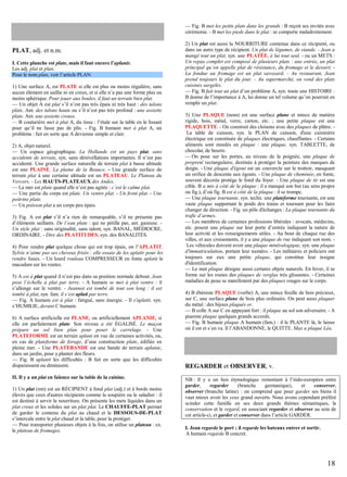 — Fig. B met les petits plats dans les grands : B reçoit ses invités avec
cérémonie. - B met les pieds dans le plat : se comporte maladroitement.

PLAT, adj. et n.m.
I. Cette planche est plate, mais il faut encore l’aplanir.
Les adj. plat et plan.
Pour le nom plan, voir l’article PLAN.
1) Une surface A, est PLATE si elle est plus ou moins régulière, sans
aucun élément en saillie ni en creux, et si elle n’a pas une forme plus ou
moins sphérique. Pour jouer aux boules, il faut un terrain bien plat.
— Un objet A est plat s’il n’est pas très épais ni très haut : des talons
plats. Ant. des talons hauts ou s’il n’est pas très profond : une assiette
plate. Ant. une assiette creuse.
— B couturière met à plat A, du tissu : l’étale sur la table en le lissant
pour qu’il ne fasse pas de plis. - Fig. B humain met à plat A, un
problème : fait en sorte que A devienne simple et clair.
2) A, objet naturel.
— Un espace géographique. La Hollande est un pays plat, sans
accidents de terrain, syn. sans dénivellations importantes. Il n’est pas
accidenté. Une grande surface naturelle de terrain plat à basse altitude
est une PLAINE. La plaine de la Beauce. - Une grande surface de
terrain plat à une certaine altitude est un PLATEAU. Le Plateau du
Vercors. - Les HAUTS-PLATEAUX des Andes.
— La mer est plate quand elle n’est pas agitée : c’est le calme plat.
— Une partie du corps est plate. Un ventre plat. - Un front plat. - Une
poitrine plate.
— Un poisson plat a un corps peu épais.
3) Fig. A est plat s’il n’a rien de remarquable, s’il ne présente pas
d’éléments saillants. De l’eau plate : qui ne pétille pas, ant. gazeuse. Un style plat : sans originalité, sans talent, syn. BANAL, MÉDIOCRE,
ORDINAIRE. - Dire des PLATITUDES, syn. des BANALITÉS.
4) Pour rendre plat quelque chose qui est trop épais, on l’APLATIT.
Sylvie n’aime pas ses cheveux frisés : elle essaie de les aplatir pour les
rendre lisses. - Un lourd rouleau COMPRESSEUR en fonte aplatit le
macadam sur les routes.
5) A est à plat quand il n’est pas dans sa position normale debout. Jean
pose l’échelle à plat par terre. - A humain se met à plat ventre : il
s’allonge sur le ventre. - Jeannot est tombé de tout son long : il est
tombé à plat, syn. fam. il s’est aplati par terre.
— Fig. A humain est à plat : fatigué, sans énergie. - Il s'aplatit, syn.
s’HUMILIE, devant C humain.
6) A surface artificielle est PLANE, ou artificiellement APLANIE, si
elle est parfaitement plate. Son niveau a été ÉGALISÉ. Le maçon
prépare un sol bien plan pour poser le carrelage. - Une
PLATEFORME est un terrain aplani en vue de certaines activités, ou,
en cas de plateforme de forage, d’une construction plate, édifiée en
pleine mer. - Une PLATEBANDE est une bande de terrain aplanie,
dans un jardin, pour y planter des fleurs.
— Fig. B aplanit les difficultés : B fait en sorte que les difficultés
disparaissent ou diminuent.
II. Il y a un plat en faïence sur la table de la cuisine.
1) Un plat (nm) est un RÉCIPIENT à fond plat (adj.) et à bords moins
élevés que ceux d'autres récipients comme la soupière ou le saladier : il
est destiné à servir la nourriture. On présente les mets liquides dans un
plat creux et les solides sur un plat plat. Le CHAUFFE-PLAT permet
de garder le contenu du plat au chaud et le DESSOUS-DE-PLAT
s’intercale entre le plat chaud et la table, pour la protéger.
— Pour transporter plusieurs objets à la fois, on utilise un plateau : ex.
le plateau de fromages.

2) Un plat est aussi la NOURRITURE contenue dans ce récipient, ou
dans un autre type de récipient. Un plat de légumes, de viande. - Jean a
mangé tout un plat, syn. une PLATÉE, à lui tout seul. - ou un METS :
Un repas complet est composé de plusieurs plats : une entrée, un plat
principal qu’on appelle plat de résistance, du fromage et le dessert. La fondue au fromage est un plat savoyard. - Au restaurant, Jean
prend toujours le plat du jour. - Au supermarché, on vend des plats
cuisinés surgelés.
— Fig. B fait tout un plat d’un problème A, syn. toute une HISTOIRE :
B donne de l’importance à A, lui donne un tel volume qu’on pourrait en
remplir un plat.
3) Une PLAQUE (nom) est une surface plane et mince de matière
rigide, bois, métal, verre, carton, etc. ; une petite plaque est une
PLAQUETTE. - On construit des cloisons avec des plaques de plâtre. La table de cuisson, syn. le PLAN de cuisson, d'une cuisinière
électrique est constituée de plaques électriques, chauffantes. - Certains
aliments sont moulés en plaque : une plaque, syn. TABLETTE, de
chocolat, de beurre.
— On pose sur les portes, au niveau de la poignée, une plaque de
propreté rectangulaire, destinée à protéger la peinture des marques de
doigts. - Une plaque d'égout est un couvercle sur le trottoir, masquant
un orifice de descente aux égouts. - Une plaque de cheminée, en fonte,
souvent décorée protége le fond du foyer. - Une plaque de tir est une
cible. B a mis à côté de la plaque : il a manqué son but (au sens propre
ou fig.), d’où fig. B est à côté de la plaque : il se trompe.
— Une plaque tournante, syn. techn. une plateforme tournante, est une
vaste plaque supportant le poids des trains et tournant pour les faire
changer de direction. - Fig. un pôle d'échanges : La plaque tournante du
trafic d’armes.
— Les membres de certaines professions libérales : avocats, médecins,
etc. posent une plaque sur leur porte d’entrée indiquant la nature de
leur activité et les renseignements utiles. - Au bout de chaque rue des
villes, et aux croisements, il y a une plaque de rue indiquant son nom. Les véhicules doivent avoir une plaque minéralogique, syn. une plaque
d'immatriculation, portant leur numéro. - Les militaires et policiers ont
toujours sur eux une petite plaque, qui constitue leur insigne
d'identification.
— Le mot plaque désigne aussi certains objets naturels. En hiver, il se
forme sur les routes des plaques de verglas très glissantes. - Certaines
maladies de peau se manifestent par des plaques rouges sur le corps.
4) B ébéniste PLAQUE (verbe) A, une mince feuille de bois précieux,
sur C, une surface plane de bois plus ordinaire. On peut aussi plaquer
du métal : des bijoux plaqués or.
— B colle A sur C en appuyant fort : il plaque au sol son adversaire. - A
pianiste plaque quelques grands accords.
— Fig. B humain plaque A humain (fam.) : il le PLANTE là, le laisse
où il est et s’en va. Il l’ABANDONNE, le QUITTE. Max a plaqué Léa.

REGARDER et OBSERVER, v.
NB : Il y a un lien étymologique remontant à l’indo-européen entre
garder,
regarder
(branche
germanique),
et
conserver,
observer (branche latine) : on comprend que pour garder ses biens il
vaut mieux avoir les yeux grand ouverts. Nous avons cependant préféré
scinder cette famille en ses deux grands thèmes sémantiques, la
conservation et le regard, en associant regarder et observer au sein de
cet article-ci, et garder et conserver dans l’article GARDER.
I. Jean regarde le port ; il regarde les bateaux entrer et sortir.
A humain regarde B concret.

18

 