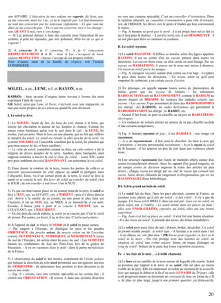 son AFFAIRE. L'éducation de mes enfants me regarde, dit Jean, syn.
ça me concerne, mais toi, Luc, ça ne te regarde pas. Les fonctionnaires
ne sont pas concernés par les nouveaux règlements. - Ce que vous me
dites ne me concerne pas. - En ce qui me concerne, rien n’est changé ;
syn. QUANT À moi, rien n’est changé.
— Si Luc prétend donner à Jean des conseils pour l'éducation de ses
enfants, il peut lui répondre, pas très poliment, Mêle-toi de ce qui te
regarde !

ou vers une certaine spécialité. C’est un conseiller d’orientation. Dans
le système éducatif, un conseiller d’orientation a pour rôle d’orienter,
syn. de DIRIGER, les élèves vers le genre d’études qui leur conviennent
le mieux.
— Fig. A humain ne perd pas le nord : il a un projet bien net et fait ce
qu’il faut pour le réaliser. - A perd le nord, syn. il est DÉSORIENTÉ : il
ne sait plus quoi faire ni comment se conduire.
II. Le soleil rayonne.

2) A concerne B et C concerne D : A et C concernent
RESPECTIVEMENT B et D. - Jean et Luc s’occupent de leurs
enfants RESPECTIFS : chacun s’occupe de ses propres enfants.
Pour d’autres mots de la famille de respect, voir l’article
CONSIDÉRER.

SOLEIL, n.m., LUNE, n.f. et RAYON, n.m.
RADI(O)- : base savante d’origine latine servant à former des mots
exprimant l’idée de rayon.
GR Soleil, ainsi que Lune, et Terre, s’écrivent avec une majuscule, en
tant que noms propres de ces astres ou quand ils sont divinisés.
I. Le soleil se lève.
1) Le SOLEIL, boule de feu, du haut du ciel, donne à la terre, qui
tourne sur elle-même et autour de lui, lumière et chaleur. Comme les
autres corps lumineux qu'on voit la nuit dans le ciel : la LUNE, les
étoiles, c'est un astre. Mais la lune est une planète, qui ne fait que refléter
la lumière du soleil. Le soleil est l'étoile la plus proche de la terre. Le
système SOLAIRE est l’ensemble constitué par le soleil, les planètes qui
gravitent autour de lui, et leurs satellites.
— Le culte du soleil, considéré comme un dieu, ou culte solaire a été la
religion de divers peuples de la terre. Apollon, dans l'antiquité, était
supposé conduire à travers le ciel le char du soleil. - Louis XIV, ayant
pris pour emblème un soleil RAYONNANT, est surnommé le roi-soleil.
2) Étant donné la rotation de la terre, toutes les parties de celle-ci se
trouvent successivement du côté opposé au soleil et plongées dans
l’obscurité. Donc, vu d’un certain point de la terre, le soleil se lève le
matin et se couche le soir. Du lever du soleil au coucher du soleil, c'est
le JOUR ; de son coucher à son lever, c'est la NUIT.
3) Vu par un observateur placé en un certain point de la terre, le soleil se
lève à l'EST, syn. au LEVANT, syn. à l'ORIENT ; puis il s’élève dans le
ciel. Arrivé à la moitié de sa course, en son point le plus haut sur
l’horizon, il est au SUD, syn. au MIDI. À ce moment-là, il est midi.
Ensuite, il baisse petit à petit et se couche à l'OUEST, syn. au
COUCHANT, syn. à l'OCCIDENT.
— En été, près du cercle polaire, le soleil ne se couche pas. C'est le soleil
de minuit. Par contre, en hiver, il ne se lève pas. C’est la nuit polaire.
4) À l'opposé du sud, se trouve le NORD où le soleil ne passe jamais.
— Par rapport à l’Europe, on distingue les pays et les peuples
ORIENTAUX (du proche orient, du moyen orient ou de l’extrême
orient), OCCIDENTAUX, NORDIQUES, et MÉRIDIONAUX (ceux
du sud de l’Europe), les autres étant les pays du sud. - Les SUDISTES
étaient les combattants du Sud des États-Unis lors de la guerre de
Sécession. - A va en vacances dans le midi : dans la partie méridionale
de la France.
5) L’observation du soleil et des étoiles, notamment de l’étoile polaire
qui indique la direction du pôle nord permettait aux navigateurs anciens
de S'ORIENTER : de déterminer leur position et leur direction et de
suivre une route.
— Fig. A s’oriente vers une certaine spécialité ou un certain but ; il
choisit son ORIENTATION. - B oriente A dans une certaine direction

1) Le soleil RAYONNE. Il diffuse sa lumière selon des lignes appelées
RAYONS. Il est un centre d'où les rayons partent dans toutes les
directions. Les rayons d'une roue, ou d'un cercle en sont l'image. Par ses
rayons ou RADIATIONS, il exerce sur la terre une action à distance.
Un rayon de soleil perce les nuages.
— Fig. A voyageur rayonne autour d'un centre ou il se loge : il explore
le pays dans toutes les directions. - Un avion, selon ce qu'il peut
emporter de carburant, a un certain rayon d'action.
2) En physique, on appelle rayons toutes sortes de phénomènes de
même genre que les rayons de lumière ; les substances
RADIOACTIVES ont un RAYONNEMENT, comme le RADIUM au
moyen duquel on IRRADIE les tumeurs des malades soignés aux
rayons. - Les rayons X qui permettent de faire des RADIOGRAPHIES
(en abrégé : des RADIOS), les ondes hertziennes qui permettent la
RADIODIFFUSION (en abrégé : la RADIO), etc.
— Quand il fait froid, on peut se chauffer au moyen de RADIATEURS
électriques.
— Un radiateur de voiture permet au moteur de ne pas chauffer au-delà
d’une certaine température.
3) Fig. A humain rayonne de joie ; il est RADIEUX ; son visage est
rayonnant.
— A a du rayonnement : il fait, sans le chercher, du bien à ceux qui
l’entourent ; c’est une personnalité rayonnante. - A est le rayon de soleil
de B humain : il lui apporte un peu de joie dans une existence plutôt
triste.
4) Une structure rayonnante fait l'unité de multiples objets autour d'un
centre éventuellement abstrait. Ainsi les rayons d'un grand magasin, où
un unique centre de décision organise la vente des articles les plus
divers ; chaque rayon est dirigé par un chef de rayon qui connaît son
rayon. Ainsi, divers éléments de rangement et d'organisation, par ex. les
RAYONNAGES d'une bibliothèque.
III. Sylvie prend un bain de soleil.
1) Le soleil fait du bien. Dans les pays pluvieux, comme la France, on
constate avec plaisir qu’il fait du soleil ; il fait soleil : il n'y a pas de
nuages. Un beau soleil BRILLE dans un ciel pur. Jean est au soleil, en
plein soleil, ant. à l'ombre. - Le soleil donne dans les pièces au midi ;
elles sont ENSOLEILLÉES, exposées au soleil, elles ont une bonne
exposition.
— Fig. Jean s'est fait sa place au soleil : il s'est fait une bonne situation.
- Il a des biens au soleil : il possède des terres, des biens immobiliers.
2) Le soleil peut aussi faire du mal : éblouir, brûler, dessécher. Un soleil
de plomb semble pesant : le soleil tape. - A humain a le soleil dans l’œil
: il est ébloui, ne voit plus rien. - PR On ne peut regarder en face ni le
soleil ni la mort. - On s'en protège avec des lunettes de soleil, un
chapeau de soleil, une crème solaire. Sinon, on risque d'attraper un
coup de soleil : brûlure de la peau due à une exposition excessive.
IV. « Au clair de la lune …» (vieille chanson).
1) La lune est un satellite de la terre autour de laquelle elle tourne. Selon
sa position par rapport à la terre et au soleil, elle est plus ou moins
visible de la terre. Elle est totalement invisible au moment de la nouvelle
lune qui marque le début et la fin d’un mois LUNAIRE de 29 jours ; elle
croît progressivement en dessinant un croissant de lune en forme de « D
», de plus en plus large, jusqu’à son premier quartier, en demi-cercle,

20

 