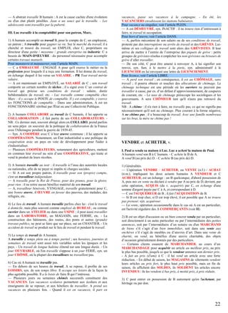 — A abstrait travaille B humain : A est la cause cachée d'une évolution
ou d'un état plutôt pénibles. Jean a un souci qui le travaille. - Les
adolescents sont travaillés par la puberté.
III. Luc travaille à la comptabilité pour son patron, Marc.
1) A humain accomplit un travail B, pour le compte de C, un employeur,
un patron ; A travaille pour gagner sa vie. Sur le marché du travail, il a
cherché et trouvé du travail, un EMPLOI, chez C, propriétaire ou
directeur d'une petite / moyenne / grande entreprise ou industrie. C a
besoin de MAIN-D'ŒUVRE : du personnel nécessaire pour accomplir
certains travaux manuels.
Pour manœuvre et manœuvrer, voir l’article MAIN.
— C a EMBAUCHÉ / ENGAGÉ A pour qu'il exerce le métier ou la
profession pour lesquels il a reçu une formation. Il lui donne du travail,
en échange duquel il lui verse un SALAIRE. - PR Tout travail mérite
salaire.
— A est maintenant un EMPLOYÉ, un SALARIÉ de C ; son travail
comporte un certain nombre de tâches ; il a signé avec C un contrat de
travail qui précise ses conditions de travail : salaire, durée
hebdomadaire de travail, etc. - Luc travaille comme comptable chez
Marc : il y occupe le POSTE de comptable. Il y est comptable, y exerce
les FONCTIONS de comptable. - Dans une administration, A est un
FONCTIONNAIRE rétribué par l'État ou une Collectivité Publique.
2) A humain COLLABORE au travail de C humain, il lui apporte sa
COLLABORATION ; il fait partie de ses COLLABORATEURS. NB : Ce dernier mot, souvent abrégé alors en COLLABO, prend parfois
un sens péjor. en souvenir de la politique de collaboration de la France
avec l'Allemagne pendant la guerre de 1939-45.
— Syn. A COOPÈRE avec C à leur œuvre commune ; il lui apporte sa
COOPÉRATION. Notamment, un État industrialisé a une politique de
coopération avec un pays en voie de développement pour l'aider à
s'industrialiser.
— Plusieurs COOPÉRATEURS, notamment des agriculteurs, mettent
en commun leur travail au sein d’une COOPÉRATIVE, qui traite et
vend le produit de leurs récoltes.
3) A humain travaille au noir : il travaille à l’insu des autorités locales
ou nationales, afin de ne payer ni impôts ni charges sociales.
— Si A est son propre patron, il travaille pour son (propre) compte,
c'est un travailleur indépendant.
— A travaille pour le Roi de Prusse, pour des prunes, pour la gloire,
pour rien : il ne retire aucun bénéfice matériel de son travail.
— A, travailleur bénévole, S’ENGAGE, travaille gratuitement pour C,
une bonne œuvre, il ŒUVRE en faveur des pauvres, des malades, des
réfugiés, etc.
4) Le lieu de travail. A humain travaille parfois chez lui : c'est le travail
à domicile, mais plus souvent comme employé de BUREAU, ou comme
ouvrier dans un ATELIER ou dans une USINE ; il peut aussi travailler
dans un LABORATOIRE, un MAGASIN, une FERME, etc. - La
construction des bâtiments, des routes, des ponts et autres (grands)
travaux publics, ne peut se faire que sur place, sur un CHANTIER. - Un
accident de travail se produit sur le lieu de travail et pendant le travail.
5) Le temps de travail de A humain.
A travaille à temps plein ou à temps partiel ; ses horaires, journées et
semaines de travail sont aussi très variables selon les époques et les
pays. - Un travail de longue haleine s'étend sur une longue durée. - Un
jour OUVRABLE, où l'on travaille s'oppose à un jour FÉRIÉ, syn. un
jour CHÔMÉ, où la plupart des travailleurs ne travaillent pas.
6) Cas où A humain ne travaille pas.
— En dehors de ses heures de travail, A se repose, il profite de ses
LOISIRS, syn. de son temps libre. Il occupe ses loisirs de la façon la
plus agréable possible. Il a le loisir de faire B qui l’intéresse.
— Plusieurs jours ou semaines chômés successifs constituent des
VACANCES. Les vacances scolaires permettent aux écoliers et aux
enseignants de se reposer, et aux hôteliers de travailler. A prend ses
vacances en plusieurs fois. - Quand il est en vacances, il part en

vacances, passe ses vacances à la campagne. - En été, les
VACANCIERS envahissent les stations balnéaires.
Pour vacance au singulier, voir l’article PLEIN.
— A est DÉSŒUVRÉ, syn. INACTIF : il ne trouve rien d’intéressant à
faire, ni travail ni occupation.
Pour hors-d’œuvre, voir l’article DANS.
— A, parfois mécontent de son salaire ou de ses conditions de travail,
proteste par des interruptions ou arrêts de travail et des GRÈVES. Luimême et ses collègues de travail sont alors des GRÉVISTES. Il leur
arrive de mettre à l’entrée de l’entreprise des piquets de grève : petits
groupes de grévistes résolus à empêcher les non-grévistes ou briseurs de
grève d’aller travailler.
— De son côté, C peut être amené à renvoyer A, à lui signifier son
renvoi, syn. fam. à le mettre à la porte, syn. administratif à le
LICENCIER en lui envoyant une lettre de LICENCIEMENT.
Pour licence, voir l’article LIBRE.
— A perd son travail ; en conséquence, il est au CHÔMAGE, sans
travail ; il pourra obtenir et toucher des allocations de chômage. Le
chômage technique est une période où les ouvriers ne peuvent pas
travailler à cause, par ex. d’un défaut d’approvisionnement, de coupures
de courant, etc. - Le taux de chômage préoccupe les sociologues et les
gouvernants. A sera CHÔMEUR tant qu'il n'aura pas retrouvé du
travail.
NB : A chôme : il n'a rien à faire, ne travaille pas, ce qui ne signifie pas
nécessairement qu'il soit au chômage. Plus courant à la forme négative,
A ne chôme pas : il a beaucoup de travail. Avec une famille nombreuse
sur les bras, la mère ne chôme pas !

VENDRE et ACHETER, v.
I. Paul a vendu sa maison à Luc. Luc a acheté la maison de Paul.
A humain vend son B à C humain. - C achète le B de A.
A vend B (au prix de) D. - C achète B (au prix de) D.
1) Généralités.
— L'opération VENDRE / ACHETER, ou VENTE (n.f.) / ACHAT
(n.m.), impliquant les deux actants humains A VENDEUR et C
ACHETEUR, est un échange : un B quelconque, d'abord possession de
A, puis mis en vente ou déclaré à vendre par A au prix de D, devient, par
cette opération, ACQUIS (du v. acquérir) par C, en échange d'une
somme d'argent payée par C à A, et correspondant à D.
— C est l'ACQUÉREUR de B ; il fait l'ACQUISITION de B.
— Si B est trop cher, si D est trop élevé, il est possible que A ne trouve
pas preneur, syn. acquéreur.
— La vente, opération occasionnelle dans le cas où A est un particulier,
est l'activité régulière des A COMMERÇANTS (voir II).
2) B est un objet d'occasion ou un bien concret vendu par un particulier,
soit directement à un autre particulier ou par l’intermédiaire des petites
annonces, soit par l’intermédiaire d’un notaire ou d'un MARCHAND
de biens s’il s’agit d’un bien immobilier, soit dans une vente aux
enchères s’il s’agit de meubles ou d’œuvres d’art. Dans une vente de
charité, on vend, au bénéfice d'une œuvre charitable, des objets
d’occasion généralement donnés par des particuliers.
— Certains clients essaient de MARCHANDER, au cours d’un
MARCHANDAGE pour acquérir un article au meilleur prix, au prix
le plus bas possible, jusqu'à ce que le vendeur annonce son dernier prix.
- A fait un prix (d'ami) à C : il lui vend un article avec une forte
réduction. - En début de saison, les MAGASINS de vêtements vendent
leurs articles au prix fort, le plus haut prix possible, mais en fin de
saison, ils affichent des SOLDES, ils SOLDENT les articles encore
INVENDUS : ils les vendent à bas prix, à moitié prix, à prix réduits.
3) C peut entrer en possession de B autrement qu'en l'achetant, par
héritage ou par don.

22

 