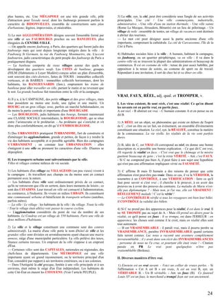 plus hautes, etc. Une MÉGAPOLE est une très grande ville, pôle
d'attraction pour l'exode rural, dont les faubourgs prennent parfois le
caractère de BIDONVILLES, ensemble de constructions sans plan
d'urbanisme, légères, improvisées, et misérables.
3) Le mot AGGLOMÉRATION désigne souvent l'ensemble formé par
une ville et ses FAUBOURGS proches ou ses BANLIEUES, plus
éloignées du CENTRE-VILLE.
— On appelle encore faubourg, à Paris, des quartiers qui furent jadis des
faubourgs mais qui sont depuis longtemps intégrés dans la ville : le
Faubourg St Germain, la rue du Faubourg Montmartre, etc. L'accent
faubourien, jadis caractéristique du petit peuple des faubourgs de Paris a
pratiquement disparu.
— La banlieue comporte de vieux villages autour des quels se
développent des quartiers neufs. Les CITÉS de banlieue, groupes
d'HLM (Habitations à Loyer Modéré) conçus selon un plan d'ensemble,
sont souvent des cités-dortoirs, faites de TOURS : immeubles collectifs
verticaux, et de BARRES : immeubles collectifs horizontaux, dont les
habitants, les BANLIEUSARDS (fam.), empruntent les trains de
banlieue pour aller travailler en ville, partant le matin et ne revenant que
le soir. La grande banlieue fait transition entre la ville et la campagne.

3) La ville, syn. la cité, peut être considérée sous l'angle de ses activités
principales. Une cité / Une ville commerçante, industrielle,
administrative. - Une ville d'eau ou station thermale. - Une ville sainte
(Rome La Mecque, Jérusalem, Bénarès) est un lieu de pèlerinage. - Un
village de toile : ensemble de tentes, un village de vacances sont destinés
à abriter des touristes.
— Le mot cité peut désigner aussi la partie ancienne d'une ville
importante, comprenant la cathédrale. La cité de Carcassonne, l'île de la
Cité à Paris.
4) Habitudes sociales liées à la ville : A humain, habitant la campagne,
un faubourg, ou un quartier périphérique, va en ville : il va dans le
centre-ville où se trouvent la plupart des administrations et beaucoup de
commerces. Il est en costume de ville : tenue de jour assez habillée, par
opposition à la tenue de soirée, au costume de sport ou de travail.
Répondant à une invitation, il sort de chez lui et va dîner en ville.

VRAI, FAUX, RÉEL, adj. qual. et TROMPER, v.
4) Il y a, à la CAMPAGNE, des petits villages et des gros villages, mais
tous possèdent au moins une école, une église et une mairie. Un
BOURG est un gros village, avec, parfois un marché hebdomadaire, ou
du moins la partie centrale et importante d'une BOURGADE.
— Les BOURGEOIS, jadis habitants des bourgs, forment maintenant
une CLASSE SOCIALE intermédiaire, la BOURGEOISIE, qui se situe
entre l’aristocratie et le prolétariat. - Au prolétaire qui s’enrichit et vit
donc plus confortablement, on dit qu’il S’EMBOURGEOISE.
5) Des URBANISTES pratiquent l'URBANISME, l'art de construire et
d'aménager les agglomérations, grande et petites, de façon à y rendre la
vie des habitants acceptable et si possible agréable. Bien des campagnes
S’URBANISENT ; on constate leur URBANISATION : elles
s'intègrent à une ville ou prennent les caractères d'une ville. D'autres se
dépeuplent.
II. Les transports urbains sont subventionnés par la ville.
Villes et villages comme milieux de vie sociale.
1) Les habitants d'un village ou VILLAGEOIS (un peu vieux) vivent à
la campagne ; ils travaillent aux champs ou du moins sont en contact
permanent avec la nature.
— Les habitants d'une ville sont ordinairement privés de ce contact,
qu'ils ne retrouvent que s'ils en sortent, dans leurs moments de loisirs ; ce
sont des CITADINS. Leur travail en ville est consacré à l'administration,
au commerce, à l'industrie. Ils vivent en milieu URBAIN. Ils constituent
une communauté urbaine et bénéficient de transports urbains (autobus,
parfois métro).
— La ville / Le village : les habitants de la ville / du village. Toute la ville
/ Tout le village était allé(e) voir passer la course cycliste.
— L'agglomération considérée du point de vue du nombre de ses
habitants. Le Coudray est un village de 550 habitants, Paris une ville de
deux millions d'habitants.
2) La ville et le village constituant une commune sont des centres
administratifs. La mairie d'une ville porte le nom d'hôtel de ville et les
grandes villes sont divisées en arrondissements ayant chacun une mairie
annexe, siège d'une municipalité particulière. La ville prélève des taxes,
finance certains travaux. Un emprunt de la ville s'oppose à un emprunt
d'État.
— Certaines villes sont des CAPITALES, nationales ou régionales, des
chefs-lieux de départements. Une MÉTROPOLE est une ville
importante ayant un grand rayonnement, ou le territoire principal d'un
État, considéré par rapport à ses territoires extérieurs, ou à ses colonies.
— Dans l'Antiquité la cité grecque, limitée à une ville principale et à ses
environs, était même le siège d'un État indépendant. Les habitants de
cette Cité-État en étaient les CITOYENS. (Voir l’article PEUPLE).

I. Les virus existent, ils sont réels, c'est une réalité. Ce qu'en disent
les savants est en partie vrai, en partie faux.
A est réel. - B abstrait est vrai. - C humain constate A et en pense ou en
dit B.
1) A RÉEL est un objet, un phénomène qui existe en dehors de l'esprit
de C ; c'est un être ou un fait, un évènement, un ensemble d'évènements
constituant une situation. Le réel, syn. la RÉALITÉ, constitue la matière
de la connaissance. La vie réelle, les réalités de la vie sont parfois
dures.
2) B, idée de C, est VRAI s'il correspond au réel, en donne une bonne
description et, si possible une bonne explication. - Ce que dit C est vrai,
s'il regarde la réalité en face. - C'est vrai que le chômage et la misère
guettent beaucoup de gens ; c'est la triste VÉRITÉ. - Ant. c'est FAUX.
- Si C ne comprend pas bien A, il peut faire à son sujet une hypothèse
qui n'est pas une affirmation impliquant vérité ou FAUSSETÉ.
3) C affirme B mais D humain a des raisons de penser que cette
affirmation n'est peut-être pas vraie. Dans ce cas, il va la VÉRIFIER, la
soumettre à un CONTRÔLE, à une VÉRIFICATION : faire ce qu'il
faut pour savoir si c'est vrai ; il cherche à le prouver, à en avoir des
preuves ou à avoir des preuves du contraire. La maladie de Marie n'estelle pas diplomatique ? - Mais non, je l'ai vue, elle est VRAIMENT /
RÉELLEMENT malade ! C’est la vérité !
— Le CONTRÔLEUR vérifie si tous les voyageurs ont bien leur billet.
Il CONTRÔLE la validité des billets.
4) Si C ne prend pas des apparences pour la réalité, il est dans le vrai. Il
ne SE TROMPE pas au sujet de A. - Mais s'il prend ses désirs pour la
réalité, ce qu'il pense est faux : il se trompe, est dans l'ERREUR : en
apparence, les choses sont comme il le croit, mais en réalité elles sont
tout autrement.
— B est VRAISEMBLABLE : il paraît vrai, mais il pourra perdre sa
VRAISEMBLANCE, paraître INVRAISEMBLABLE quand certains
faits seront connus. Luc nous a raconté une aventure complètement
invraisemblable ; il y avait dans son récit des INVRAISEMBLANCES
; personne de nous ne l'a crue, et pourtant elle était vraie ! - Citation
passée en PR Le vrai peut quelquefois n'être pas
vraisemblable (Boileau).
II. Diverses manières d'être vrai.
1) Einstein est un vrai savant. - Voici un collier de vraies perles. - Si
l'affirmation « Cet A est B » est vraie, A est un vrai B, syn. un
VÉRITABLE B. - Un B véritable. - Ant. un faux (B). Ce fauteuil
Louis XV est un faux, le marchand a trompé Jean sur son ancienneté.

24

 