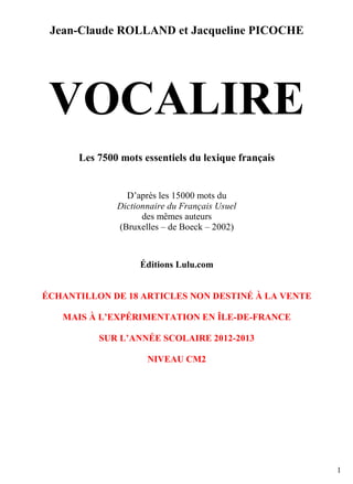 Jean-Claude ROLLAND et Jacqueline PICOCHE

VOCALIRE
Les 7500 mots essentiels du lexique français

D’après les 15000 mots du
Dictionnaire du Français Usuel
des mêmes auteurs
(Bruxelles – de Boeck – 2002)

Éditions Lulu.com

ÉCHANTILLON DE 18 ARTICLES NON DESTINÉ À LA VENTE
MAIS À L’EXPÉRIMENTATION EN ÎLE-DE-FRANCE
SUR L’ANNÉE SCOLAIRE 2012-2013
NIVEAU CM2

1

 