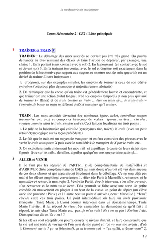 Le vocabulaire et son enseignement	
  

Cours élémentaire 2 - CE2 : Liste principale

1

TRAÎNER et TRAIN V
TRAINER : Le déballage des mots associés ne devrait pas être très grand. On pourra
demander au plus remuant des élèves de faire l’action de déplacer, par exemple, une
chaise 1. En la portant (sans contact avec le sol) 2. En la poussant (en contact avec le sol
et devant soi) 3. En la trainant (en contact avec le sol et derrière soi) exactement dans la
position de la locomotive par rapport aux wagons et montrer tout de suite que train est un
dérivé de trainer. Il sera intéressant :
1. d’opposer, sur des exemples simples, les emplois de trainer à ceux de son dérivé
entrainer (beaucoup plus dynamique et majoritairement abstraits)
2. De remarquer que la chose qu’on traine est généralement lourde et encombrante, et
que trainer est une action plutôt longue. D’où les emplois temporels et non plus spatiaux
de trainer (= flâner) et de train (mettre en train … être en train de… le train-train –
l’entrain, le boute en train se réfèrent plutôt à entrainer qu’à trainer.
TRAIN : Les mots associés devraient être nombreux (gare, ticket, contrôleur wagon
locomotive etc. etc.) et comporter beaucoup de verbes (partir, arriver, circuler,
voyager, monter dans le train, en descendre). Ceci fait, on focalisera sur trois points :
1. Le rôle de la locomotive qui entraine (synonymes tire, tracte) le train (avec un petit
retour étymologique sur la leçon précédente)
2. Le fait que le train est un moyen de transport et on fera construire des phrases avec le
verbe le train transporte X puis avec le nom dérivé le transport de X par le train etc.
3. On exploitera particulièrement les mots rail et aiguillage à cause de leurs riches sens
figurés (être sur les rails, dérailler, aiguiller quelqu’un vers une certaine activité…

2

ALLER et VENIR
Il ne faut pas les séparer de PARTIR (liste complémentaire de maternelle) et
d’ARRIVER (liste complémentaire de CM2) qui sans doute n’auront été vus dans aucune
de ces deux classes et qui apparaitront forcément dans le déballage. Ce ne sera déjà pas
mal si les élèves emploient correctement 1. Aller (de Paris à Marseille), retourner, et le
nom aller et retour, le mot trajet 2. Venir (de Paris), être le bienvenu, s’en aller, revenir,
s’en retourner et le nom va-et-vient . Cela pourrait se faire avec une sorte de petite
comédie en mouvement en plaçant à un bout de la classe un point de départ (un élève
avec une pancarte : Paris ) et à l’autre bout un point d’arrivée (idem : Marseille ). “Jean”
circule entre ces trois points. Un point intermédiaire où faire un arrêt provisoire
(Pancarte : Tante Marie, à Lyon) pourrait intervenir dans un deuxième temps. Tante
Marie l’invite : il lui répond Je viens. Ses camarades lui demandent ce qu’il fait : il
répond, je vais chez Tante Marie etc. puis, je m’en vais ! Ne t’en va pas ! Reviens ! etc.
Dans quel cas dit-on Va-t-en ! ?
Si les élèves sont réceptifs, on pourra essayer le niveau abstrait, et faire comprendre que
la vie est une sorte de voyage où l’on vient de son passé et l’on va vers son avenir , d’où
1. Comment vas-tu ? ça va (bien/mal), ça va (comme ça) = “ça suffit, arrêtons-nous” 2.

	
  

19	
  

 