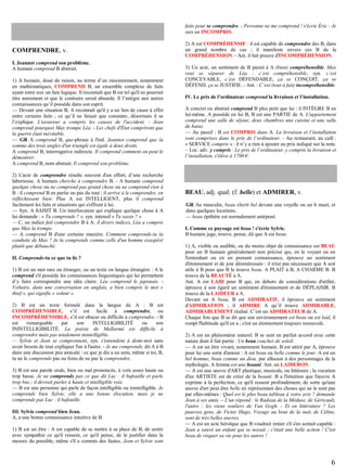faits pour se comprendre. - Personne ne me comprend ! s'écrie Éric : Je
suis un INCOMPRIS.

COMPRENDRE, v.
I. Jeannot comprend son problème.
A humain comprend B abstrait.
1) A humain, doué de raison, au terme d’un raisonnement, notamment
en mathématiques, COMPREND B, un ensemble complexe de faits
ayant entre eux un lien logique. Il reconnaît que B est tel qu'il ne pourrait
être autrement et que le contraire serait absurde. Il l’intègre aux autres
connaissances qu’il possède dans son esprit.
— Devant une situation B, A reconnaît qu'il y a un lien de cause à effet
entre certains faits ; ce qu’il ne faisait que constater, désormais il se
l’explique. L'assureur a compris les causes de l'accident. - Jean
comprend pourquoi Max trompe Léa. - Les chefs d'État comprirent que
la guerre était inévitable.
— GR A comprend B, que-phrase à l'ind. Jeannot comprend que la
somme des trois angles d'un triangle est égale à deux droits.
A comprend B, interrogative indirecte. Il comprend comment on peut le
démontrer.
A comprend B, nom abstrait. Il comprend son problème.
2) L'acte de comprendre résulte souvent d'un effort, d’une recherche
laborieuse. A humain cherche à comprendre B. - A humain comprend
quelque chose ou ne comprend pas grand chose ou ne comprend rien à
B : il comprend B en partie ou pas du tout ; il arrive à le comprendre, en
réfléchissant bien. Plus A est INTELLIGENT, plus il comprend
facilement les faits et situations qui s'offrent à lui.
— Syn. A SAISIT B. Un interlocuteur qui explique quelque chose à A
lui demande : « Tu comprends ? », syn. intensif « Tu saisis ? »
— C, un indice fait comprendre B à A. À divers indices, Léa a compris
que Max la trompe.
— A comprend B d'une certaine manière. Comment comprends-tu la
conduite de Max ? Je la comprends comme celle d'un homme exaspéré
plutôt que débauché.
II. Comprends-tu ce que tu lis ?
1) B est un mot rare ou étranger, ou un texte en langue étrangère : A le
comprend s'il possède les connaissances linguistiques qui lui permettent
d’y faire correspondre une idée claire. Léa comprend le japonais. Voltaire, dans une conversation en anglais, a bien compris le mot «
thief », qui signifie « voleur ».
2) B est un texte formulé dans la langue de A : B est
COMPRÉHENSIBLE, s’il est facile à comprendre, ou
INCOMPRÉHENSIBLE, s’il est obscur ou difficile à comprendre. - B
est
remarquable
par
son
INTELLIGIBILITÉ
ou
son
ININTELLIGIBILITÉ. La poésie de Mallarmé est difficile à
comprendre mais pas totalement inintelligible.
— Sylvie et Jean se comprennent, syn. s'entendent à demi-mot sans
avoir besoin de tout expliquer l'un à l'autre. - Je me comprends, dit A à B
dans une discussion peu amicale : ce que je dis a un sens, même si toi, B,
tu ne le comprends pas ou feins de ne pas le comprendre.
3) B est une parole orale, bien ou mal prononcée, à voix assez haute ou
trop basse. Je ne comprends pas ce que dit Luc : il bafouille et parle
trop bas ; il devrait parler à haute et intelligible voix.
— B est une personne qui parle de façon intelligible ou inintelligible. Je
comprends bien Sylvie, elle a une bonne élocution, mais je ne
comprends pas Luc : il bafouille.
III. Sylvie comprend bien Jean.
A, a une bonne connaissance intuitive de B.
1) B est un être : A est capable de se mettre à sa place de B, de sentir
avec sympathie ce qu'il ressent, ce qu'il pense, de le justifier dans la
mesure du possible, même s'il a commis des fautes. Jean et Sylvie sont

2) A est COMPRÉHENSIF : il est capable de comprendre des B, dans
un grand nombre de cas ; il manifeste envers ces B de la
COMPRÉHENSION. - Ant. il fait preuve d'INCOMPRÉHENSION.
3) Un acte, un sentiment de B parait à A (bien) compréhensible. Max
veut se séparer de Léa : c’est compréhensible, syn. c’est
CONCEVABLE, c’est DÉFENDABLE, ça se CONÇOIT, ça se
DÉFEND, ça se JUSTIFIE. - Ant. : C’est (tout à fait) incompréhensible.
IV. Le prix de l’ordinateur comprend la livraison et l’installation.
A concret ou abstrait comprend B plus petit que lui : il INTÈGRE B en
lui-même. A possède en lui B, B est une PARTIE de A. L'appartement
comprend une salle de séjour, deux chambres une cuisine et une salle
de bains.
— Au passif : B est COMPRIS dans A. La livraison et l’installation
sont comprises dans le prix de l’ordinateur. - Au restaurant, au café :
« SERVICE compris » : il n’y a rien à ajouter au prix indiqué sur la note.
– Loc. adv. y compris : Le prix de l’ordinateur, y compris la livraison et
l’installation, s'élève à 1700 €.

BEAU, adj. qual. (f. belle) et ADMIRER, v.
GR Au masculin, beau s'écrit bel devant une voyelle ou un h muet, et
dans quelques locutions.
— beau épithète est normalement antéposé.
I. Comme ce paysage est beau ! s'écrie Sylvie.
B humain juge, trouve, pense, dit que A est beau.
1) A, visible ou audible, ou du moins objet de connaissance est BEAU
pour un B humain généralement non précisé qui, en le voyant ou en
l'entendant ou en en prenant connaissance, éprouve un sentiment
d'étonnement et de joie désintéressée : il n'est pas nécessaire que A soit
utile à B pour que B le trouve beau. A PLAIT à B, A CHARME B. B
trouve de la BEAUTÉ à A.
Ant. A est LAID pour B qui, en dehors de considérations d'utilité,
éprouve à son égard un sentiment d'étonnement et de DÉPLAISIR. B
trouve de la LAIDEUR à A.
Devant un A beau, B est ADMIRATIF, il éprouve un sentiment
d'ADMIRATION ; il ADMIRE A qu’il trouve ADMIRABLE,
ADMIRABLEMENT réalisé. C’est un ADMIRATEUR de A.
Chaque fois que B se dit que son environnement est beau ou est laid, il
rompt l'habitude qu'il en a ; c'est un étonnement toujours renouvelé.
2) A est un phénomène naturel. B se sent en parfait accord avec cette
nature dont il fait partie : Un beau coucher de soleil.
— A est un être vivant, notamment humain. B est attiré par A, éprouve
pour lui une sorte d'amour : A est beau ou belle comme le jour. A est un
bel homme, beau comme un dieu, par allusion à des personnages de la
mythologie. A femme est une beauté. Ant. un LAIDERON.
— A est une œuvre d'ART plastique, musicale, ou littéraire ; la vocation
d'un ARTISTE est de créer de la beauté. B a l'intuition que l'œuvre A
exprime à la perfection, ce qu'il ressent profondément, de sorte qu'une
œuvre d'art peut être belle en représentant des choses qui ne le sont pas
par elles-mêmes : Quel est le plus beau tableau à votre avis ? demande
Jean à ses amis. – L'un répond : le Radeau de la Méduse, de Géricault,
l'autre : les vieux souliers de Van Gogh. - Et en littérature ? Les
pauvres gens, de Victor Hugo, Voyage au bout de la nuit, de Céline,
sont de très belles œuvres.
— A est un acte héroïque que B voudrait imiter s'il s'en sentait capable :
Jean a sauvé un enfant qui se noyait ; c'était une belle action ! C'est
beau de risquer sa vie pour les autres !

6

 