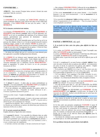 CONSTRUIRE, v.
-STRUCT- : base savante d’origine latine servant à former des mots
exprimant l’idée de construire.
I. Généralités
A CONSTRUIT B : il constitue une STRUCTURE cohérente au
moyen d’éléments différents ayant chacun leur place et leur utilité dans
l'ensemble ; il les STRUCTURE les uns avec les autres. - Ant. A
DÉTRUIT B.
II. Les maçons construisent une maison.
1) A humain, ENTREPRENEUR, à la tête d’une ENTREPRISE de
BÂTIMENT (nom abstrait) construit, selon un PLAN déterminé, syn.
BÂTIT sur le sol, en assemblant des matériaux, B un bâtiment (nom
concret, généralement sans précision de destination : maison
d’habitation, usine, gare, etc.).
— Tout bâtiment est un bien immeuble parce qu’il est fixé au sol et ne
peut pas être déplacé, même si ce n’est pas un grand immeuble (nom) à
nombreux étages, comme le sont certaines TOURS ou gratte-ciels. Une CONSTRUCTION (nom concret) est un bâtiment considéré sous
l’angle de son style et de l’arrangement de ses parties : L’hôtel de Cluny
est un