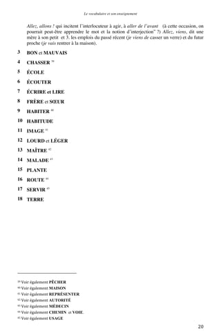 Le vocabulaire et son enseignement	
  

Allez, allons ! qui incitent l’interlocuteur à agir, à aller de l’avant (à cette occasion, on
pourrait peut-être apprendre le mot et la notion d’interjection” ?) Allez, viens, dit une
mère à son petit et 3. les emplois du passé récent (je viens de casser un verre) et du futur
proche (je vais rentrer à la maison).
3

BON et MAUVAIS

4

CHASSER 39

5

ÉCOLE

6

ÉCOUTER

7

ÉCRIRE et LIRE

8

FRÈRE et SŒUR

9

HABITER 40

10 HABITUDE
11 IMAGE 41
12 LOURD et LÉGER
13 MAÎTRE 42
14 MALADE 43
15 PLANTE
16 ROUTE 44
17 SERVIR 45
18 TERRE

	
  	
  	
  	
  	
  	
  	
  	
  	
  	
  	
  	
  	
  	
  	
  	
  	
  	
  	
  	
  	
  	
  	
  	
  	
  	
  	
  	
  	
  	
  	
  	
  	
  	
  	
  	
  	
  	
  	
  	
  	
  	
  	
  	
  	
  	
  	
  	
  	
  	
  	
  	
  	
  	
  	
  	
  
39	
  Voir	
  également

PÊCHER	
  
MAISON	
  
41	
  Voir	
  également REPRÉSENTER	
  
42	
  Voir	
  également AUTORITÉ	
  
43	
  Voir	
  également MÉDECIN	
  
44	
  Voir	
  également CHEMIN et VOIE.	
  
45	
  Voir	
  également USAGE	
  
40	
  Voir	
  également

	
  

20	
  

 