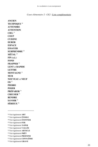 Le vocabulaire et son enseignement	
  

Cours élémentaire 2 - CE2 : Liste complémentaire
ANCIEN
TECHNIQUE 46
ATTENDRE
ATTENTION
CIEL 47
COUP
CUISINE
DURER
ESPACE
ESSAYER
SURPRENDRE 48
MÉTAL 49
FIN (adj.)
FOND
FRAPPER 50
LENT et RAPIDE
LETTRE
MONTAGNE 51
MUR
NOUVEAU et NEUF
OS 52
PIERRE
POSER
PRÉPARER 53
CREUSER 54
RENDRE
SAVOIR 55
SÉRIEUX 56
	
  	
  	
  	
  	
  	
  	
  	
  	
  	
  	
  	
  	
  	
  	
  	
  	
  	
  	
  	
  	
  	
  	
  	
  	
  	
  	
  	
  	
  	
  	
  	
  	
  	
  	
  	
  	
  	
  	
  	
  	
  	
  	
  	
  	
  	
  	
  	
  	
  	
  	
  	
  	
  	
  	
  	
  
46	
  Voir	
  également	
  ART	
  
47	
  Voir	
  également

ÉTOILE	
  
ÉTONNER	
  
49	
  Voir	
  également	
  FER	
  
50	
  Voir	
  également TAPER	
  
51	
  Voir	
  également	
  VALLÉE	
  
52	
  Voir	
  également ARTICLE	
  
53	
  Voir	
  également PRÊT	
  
54	
  Voir	
  également	
  PROFOND	
  
55	
  Voir	
  également	
  CONNAÎTRE	
  
56	
  Voir	
  également	
  GRAVE	
  
48	
  Voir	
  également

	
  

21	
  

 