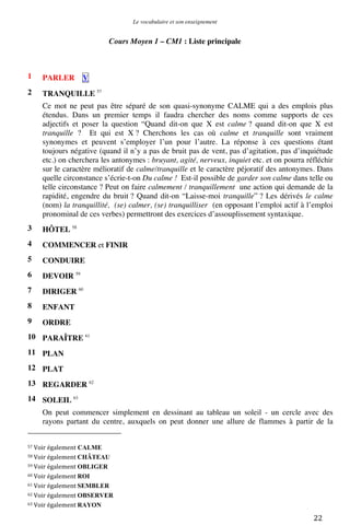 Le vocabulaire et son enseignement	
  

Cours Moyen 1 – CM1 : Liste principale

1

PARLER

2

TRANQUILLE 57

V

Ce mot ne peut pas être séparé de son quasi-synonyme CALME qui a des emplois plus
étendus. Dans un premier temps il faudra chercher des noms comme supports de ces
adjectifs et poser la question “Quand dit-on que X est calme ? quand dit-on que X est
tranquille ? Et qui est X ? Cherchons les cas où calme et tranquille sont vraiment
synonymes et peuvent s’employer l’un pour l’autre. La réponse à ces questions étant
toujours négative (quand il n’y a pas de bruit pas de vent, pas d’agitation, pas d’inquiétude
etc.) on cherchera les antonymes : bruyant, agité, nerveux, inquiet etc. et on pourra réfléchir
sur le caractère mélioratif de calme/tranquille et le caractère péjoratif des antonymes. Dans
quelle circonstance s’écrie-t-on Du calme ! Est-il possible de garder son calme dans telle ou
telle circonstance ? Peut on faire calmement / tranquillement une action qui demande de la
rapidité, engendre du bruit ? Quand dit-on “Laisse-moi tranquille” ? Les dérivés le calme
(nom) la tranquillité, (se) calmer, (se) tranquilliser (en opposant l’emploi actif à l’emploi
pronominal de ces verbes) permettront des exercices d’assouplissement syntaxique.
3

HÔTEL 58

4

COMMENCER et FINIR

5

CONDUIRE

6

DEVOIR 59

7

DIRIGER 60

8

ENFANT

9

ORDRE

10 PARAÎTRE 61
11 PLAN
12 PLAT
13 REGARDER 62
14 SOLEIL 63
On peut commencer simplement en dessinant au tableau un soleil - un cercle avec des
rayons partant du centre, auxquels on peut donner une allure de flammes à partir de la
	
  	
  	
  	
  	
  	
  	
  	
  	
  	
  	
  	
  	
  	
  	
  	
  	
  	
  	
  	
  	
  	
  	
  	
  	
  	
  	
  	
  	
  	
  	
  	
  	
  	
  	
  	
  	
  	
  	
  	
  	
  	
  	
  	
  	
  	
  	
  	
  	
  	
  	
  	
  	
  	
  	
  	
  
57	
  Voir	
  également

CALME	
  

58	
  Voir	
  également	
  CHÂTEAU	
  
59	
  Voir	
  également	
  OBLIGER	
  
60	
  Voir	
  également	
  ROI	
  
61	
  Voir	
  également	
  SEMBLER	
  
62	
  Voir	
  également	
  OBSERVER	
  
63	
  Voir	
  également	
  RAYON	
  

	
  

22	
  

 