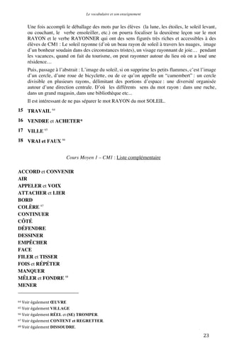 Le vocabulaire et son enseignement	
  

Une fois accompli le déballage des mots par les élèves (la lune, les étoiles, le soleil levant,
ou couchant, le verbe ensoleiller, etc.) on pourra focaliser la deuxième leçon sur le mot
RAYON et le verbe RAYONNER qui ont des sens figurés très riches et accessibles à des
élèves de CM1 : Le soleil rayonne (d’où un beau rayon de soleil à travers les nuages, image
d’un bonheur soudain dans des circonstances tristes), un visage rayonnant de joie… pendant
les vacances, quand on fait du tourisme, on peut rayonner autour du lieu où on a loué une
résidence…
Puis, passage à l’abstrait : L’image du soleil, si on supprime les petits flammes, c’est l’image
d’un cercle, d’une roue de bicyclette, ou de ce qu’on appelle un “camembert” : un cercle
divisible en plusieurs rayons, délimitant des portions d’espace : une diversité organisée
autour d’une direction centrale. D’où les différents sens du mot rayon : dans une ruche,
dans un grand magasin, dans une bibliothèque etc...
Il est intéressant de ne pas séparer le mot RAYON du mot SOLEIL.
15 TRAVAIL 64
16 VENDRE et ACHETER*
17 VILLE 65
18 VRAI et FAUX 66
Cours Moyen 1 – CM1 : Liste complémentaire
ACCORD et CONVENIR
AIR
APPELER et VOIX
ATTACHER et LIER
BORD
COLÈRE 67
CONTINUER
CÔTÉ
DÉFENDRE
DESSINER
EMPÊCHER
FACE
FILER et TISSER
FOIS et RÉPÉTER
MANQUER
MÊLER et FONDRE 68
MENER
	
  	
  	
  	
  	
  	
  	
  	
  	
  	
  	
  	
  	
  	
  	
  	
  	
  	
  	
  	
  	
  	
  	
  	
  	
  	
  	
  	
  	
  	
  	
  	
  	
  	
  	
  	
  	
  	
  	
  	
  	
  	
  	
  	
  	
  	
  	
  	
  	
  	
  	
  	
  	
  	
  	
  	
  
64	
  Voir	
  également	
  ŒUVRE	
  
65	
  Voir	
  également	
  VILLAGE	
  
66	
  Voir	
  également	
  RÉEL

et (SE) TROMPER.	
  
et REGRETTER.	
  
68	
  Voir	
  également	
  DISSOUDRE.	
  
67	
  Voir	
  également	
  CONTENT

	
  

23	
  

 