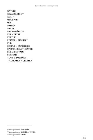 Le vocabulaire et son enseignement	
  

NATURE
NEZ et GORGE 69
NOM 70
OCCUPER
ŒIL
PASSER
PAYER
PAYS et RÉGION
PERMETTRE
PEUPLE
POINTE et PIQUER 71
PUR
SIMPLE et EXPLIQUER
SPECTACLE et THÉÂTRE
SÛR et CERTAIN
SYSTÈME
TOUR et TOURNER
TRAVERSER et CROISER

	
  	
  	
  	
  	
  	
  	
  	
  	
  	
  	
  	
  	
  	
  	
  	
  	
  	
  	
  	
  	
  	
  	
  	
  	
  	
  	
  	
  	
  	
  	
  	
  	
  	
  	
  	
  	
  	
  	
  	
  	
  	
  	
  	
  	
  	
  	
  	
  	
  	
  	
  	
  	
  	
  	
  	
  
69	
  Voir	
  également	
  POITRINE.	
  
70	
  Voir	
  également	
  GLOIRE

et TITRE.	
  

71	
  Voir	
  également	
  TROU.	
  

	
  

24	
  

 